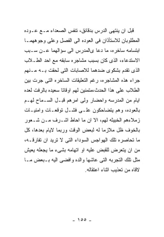 ‫ﻗﺒل ﺍﻥ ﻴﻨﺘﻬﻰ ﺍﻟﺩﺭﺱ ﺒﺩﻗﺎﺌﻕ، ﺘﻨﻔﺱ ﺍﻟﺼﻌﺩﺍﺀ ﻤـﻊ ﻋـﻭﺩﻩ‬
‫ﺍﻟﻤﻁﻠﻭﺒﺎﻥ ﻟﻼﺴﺘﺄﺫﺍﻥ ﻓﻰ ﺍﻟﻌﻭﺩﻩ ﺍﻟﻰ ﺍﻟﻔﺼل ﻭﻋﻠﻰ ﻭﺠﻭﻫﻬﻤـﺎ‬
‫ﺍﺒﺘﺴﺎﻤﻪ ﺴﺎﺨﺭﻩ، ﻤﺎ ﺩﻋﺎ ﻯﺍﻟﻤﺩﺭﺱ ﺍﻟﻰ ﺴﺅﺍﻟﻬﻤﺎ ﻋـﻥ ﺴـﺒﺏ‬
‫ﺍﻻﺴﺘﺩﻋﺎﺀ، ﺍﻟﺫﻯ ﻜﺎﻥ ﺒﺴﺒﺏ ﻤﺸﺎﺠﺭﻩ ﺴﺎﺒﻘﻪ ﻤﻊ ﺍﺤﺩ ﺍﻟﻁـﻼﺏ‬
‫ﺍﻟﺫﻯ ﺘﻘﺩﻡ ﺒﺸﻜﻭﻯ ﻀﺩﻫﻤﺎ ﻟﻼﺼﺎﺒﺎﺕ ﺍﻟﺘﻰ ﻟﺤﻘﺕ ﺒـﻪ ﻤـﻨﻬﻡ‬
‫ﺠﺭﺍﺀ ﻫﺫﻩ ﺍﻟﻤﺸﺎﺠﺭﻩ، ﺭﻏﻡ ﺍﻟﺘﻌﻠﻴﻘﺎﺕ ﺍﻟﺴﺎﺨﺭﻩ ﺍﻟﺘﻰ ﺠﺭﺕ ﺒﻴﻥ‬
‫ﺍﻟﻁﻼﺏ ﻋﻠﻰ ﻫﺫﺍ ﺍﻟﺤﺩﺙ،ﻤﺘﻤﻨﻴﻥ ﻟﻬﻡ ﺍﻭﻗﺎﺘﺎ ﺴﻌﻴﺩﻩ ﺒﺎﻟﺭﻓﺕ ﻟﻌﺩﻩ‬
‫ﺍﻴﺎﻡ ﻤﻥ ﺍﻟﻤﺩﺭﺴﻪ ﻭﺍﺤﻀﺎﺭ ﻭﻟﻰ ﺍﻤﺭﻫﻡ ﻗﺒـل ﺍﻟﺴـﻤﺎﺡ ﻟﻬـﻡ‬
‫ﺒﺎﻟﻌﻭﺩﻩ، ﻭﻫﻡ ﻴﺘﻀﺎﺤﻜﻭﻥ ﻋﻠـﻰ ﻓﺸـل ﺘﻭﻗﻌـﺎﺕ ﻭﺍﻤﻨﻴـﺎﺕ‬
‫ﺯﻤﻼﺀﻫﻡ ﺍﻟﺨﺒﻴﺜﻪ ﻟﻬﻡ، ﺍﻻ ﺍﻥ ﻤﺎ ﺍﺤﺎﻁ ﺍﺸـﺭﻑ ﻤـﻥ ﺸـﻌﻭﺭ‬
‫ﺒﺎﻟﺨﻭﻑ ﻅل ﻤﻼﺯﻤﺎ ﻟﻪ ﻟﺒﻌﺽ ﺍﻟﻭﻗﺕ ﻭﺭﺒﻤﺎ ﻻﻴﺎﻡ ﺒﻌﺩﻫﺎ، ﻜل‬
‫ﻤﺎ ﺘﺤﺎﺼﺭﻩ ﺘﻠﻙ ﺍﻟﻬﻭﺍﺠﺱ ﺍﻟﺴﻭﺩﺍﺀ ﺍﻟﺘﻰ ﻻ ﺘﺭﻴﺩ ﺍﻥ ﺘﻔﺎﺭﻗـﻪ،‬
‫ﻤﻥ ﺍﻥ ﻴﺘﻌﺭﺽ ﻟﻠﻘﺒﺽ ﻋﻠﻴﻪ ﺍﻭ ﺍﺘﻬﺎﻤﻪ ﺒﺸﻰﺀ ﻤﺎ ﻴﺠﻌﻠﻪ ﻴﻌﻴﺵ‬
‫ﻤﺜل ﺘﻠﻙ ﺍﻟﺘﺠﺭﺒﻪ ﺍﻟﺘﻰ ﻋﺎﺸﻬﺎ ﻭﺍﻟﺩﻩ ﻭﺍﻓﻀﻰ ﺍﻟﻴﻪ ﺒـﺒﻌﺽ ﻤـﺎ‬
                            ‫ﻻﻗﺎﻩ ﻤﻥ ﺘﻌﺫﻴﺏ ﺍﺜﻨﺎﺀ ﺍﻋﺘﻘﺎﻟﻪ.‬




                      ‫- ٥٥١ -‬
 