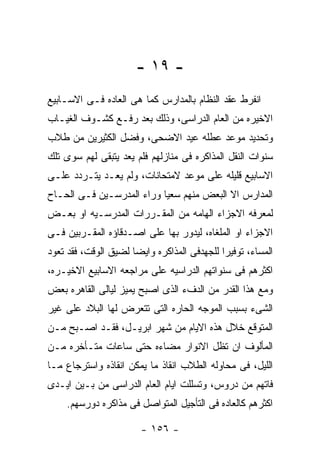 ‫- ٩١ -‬
‫ﺍﻨﻔﺭﻁ ﻋﻘﺩ ﺍﻟﻨﻅﺎﻡ ﺒﺎﻟﻤﺩﺍﺭﺱ ﻜﻤﺎ ﻫﻰ ﺍﻟﻌﺎﺩﻩ ﻓـﻰ ﺍﻻﺴـﺎﺒﻴﻊ‬
‫ﺍﻻﺨﻴﺭﻩ ﻤﻥ ﺍﻟﻌﺎﻡ ﺍﻟﺩﺭﺍﺴﻰ، ﻭﺫﻟﻙ ﺒﻌﺩ ﺭﻓـﻊ ﻜﺸـﻭﻑ ﺍﻟﻐﻴـﺎﺏ‬
‫ﻭﺘﺤﺩﻴﺩ ﻤﻭﻋﺩ ﻋﻁﻠﻪ ﻋﻴﺩ ﺍﻻﻀﺤﻰ، ﻭﻓﻀل ﺍﻟﻜﺜﻴﺭﻴﻥ ﻤﻥ ﻁﻼﺏ‬
‫ﺴﻨﻭﺍﺕ ﺍﻟﻨﻘل ﺍﻟﻤﺫﺍﻜﺭﻩ ﻓﻰ ﻤﻨﺎﺯﻟﻬﻡ ﻓﻠﻡ ﻴﻌﺩ ﻴﺘﺒﻘﻰ ﻟﻬﻡ ﺴﻭﻯ ﺘﻠﻙ‬
‫ﺍﻻﺴﺎﺒﻴﻊ ﻗﻠﻴﻠﻪ ﻋﻠﻰ ﻤﻭﻋﺩ ﻻﻤﺘﺤﺎﻨﺎﺕ، ﻭﻟﻡ ﻴﻌـﺩ ﻴﺘـﺭﺩﺩ ﻋﻠـﻰ‬
‫ﺍﻟﻤﺩﺍﺭﺱ ﺍﻻ ﺍﻟﺒﻌﺽ ﻤﻨﻬﻡ ﺴﻌﻴﺎ ﻭﺭﺍﺀ ﺍﻟﻤﺩﺭﺴـﻴﻥ ﻓـﻰ ﺍﻟﺤـﺎﺡ‬
‫ﻟﻤﻌﺭﻓﻪ ﺍﻻﺠﺯﺍﺀ ﺍﻟﻬﺎﻤﻪ ﻤﻥ ﺍﻟﻤﻘـﺭﺭﺍﺕ ﺍﻟﻤﺩﺭﺴـﻴﻪ ﺍﻭ ﺒﻌـﺽ‬
‫ﺍﻻﺠﺯﺍﺀ ﺍﻭ ﺍﻟﻤﻠﻐﺎﻩ، ﻟﻴﺩﻭﺭ ﺒﻬﺎ ﻋﻠﻰ ﺍﺼـﺩﻗﺎﺅﻩ ﺍﻟﻤﻘـﺭﺒﻴﻥ ﻓـﻰ‬
‫ﺍﻟﻤﺴﺎﺀ، ﺘﻭﻓﻴﺭﺍ ﻟﻠﺠﻬﺩﻓﻰ ﺍﻟﻤﺫﺍﻜﺭﻩ ﻭﺍﻴﻀﺎ ﻟﻀﻴﻕ ﺍﻟﻭﻗﺕ، ﻓﻘﺩ ﺘﻌﻭﺩ‬
‫ﺍﻜﺜﺭﻫﻡ ﻓﻰ ﺴﻨﻭﺍﺘﻬﻡ ﺍﻟﺩﺭﺍﺴﻴﻪ ﻋﻠﻰ ﻤﺭﺍﺠﻌﻪ ﺍﻻﺴﺎﺒﻴﻊ ﺍﻻﺨﻴـﺭﻩ،‬
‫ﻭﻤﻊ ﻫﺫﺍ ﺍﻟﻘﺩﺭ ﻤﻥ ﺍﻟﺩﻑﺀ ﺍﻟﺫﻯ ﺍﺼﺒﺢ ﻴﻤﻴﺯ ﻟﻴﺎﻟﻰ ﺍﻟﻘﺎﻫﺭﻩ ﺒﻌﺽ‬
‫ﺍﻟﺸﻰﺀ ﺒﺴﺒﺏ ﺍﻟﻤﻭﺠﻪ ﺍﻟﺤﺎﺭﻩ ﺍﻟﺘﻰ ﺘﺘﻌﺭﺽ ﻟﻬﺎ ﺍﻟﺒﻼﺩ ﻋﻠﻰ ﻏﻴﺭ‬
‫ﺍﻟﻤﺘﻭﻗﻊ ﺨﻼل ﻫﺫﻩ ﺍﻻﻴﺎﻡ ﻤﻥ ﺸﻬﺭ ﺍﺒﺭﻴـل، ﻓﻘـﺩ ﺍﺼـﺒﺢ ﻤـﻥ‬
‫ﺍﻟﻤﺄﻟﻭﻑ ﺍﻥ ﺘﻅل ﺍﻻﻨﻭﺍﺭ ﻤﻀﺎﺀﻩ ﺤﺘﻰ ﺴﺎﻋﺎﺕ ﻤﺘـﺄﺨﺭﻩ ﻤـﻥ‬
‫ﺍﻟﻠﻴل، ﻓﻰ ﻤﺤﺎﻭﻟﻪ ﺍﻟﻁﻼﺏ ﺍﻨﻘﺎﺫ ﻤﺎ ﻴﻤﻜﻥ ﺍﻨﻘﺎﺫﻩ ﻭﺍﺴﺘﺭﺠﺎﻉ ﻤـﺎ‬
‫ﻓﺎﺘﻬﻡ ﻤﻥ ﺩﺭﻭﺱ، ﻭﺘﺴﻠﻠﺕ ﺍﻴﺎﻡ ﺍﻟﻌﺎﻡ ﺍﻟﺩﺭﺍﺴﻰ ﻤﻥ ﺒـﻴﻥ ﺍﻴـﺩﻯ‬
    ‫ﺍﻜﺜﺭﻫﻡ ﻜﺎﻟﻌﺎﺩﻩ ﻓﻰ ﺍﻟﺘﺄﺠﻴل ﺍﻟﻤﺘﻭﺍﺼل ﻓﻰ ﻤﺫﺍﻜﺭﻩ ﺩﻭﺭﺴﻬﻡ.‬

                        ‫- ٦٥١ -‬
 