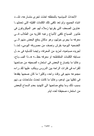 ‫ﺍﻻﺤﺩﺍﺙ ﺍﻟﺴﻴﺎﺴﻴﻪ ﺒﺎﻟﻤﻨﻁﻘﻪ ﺍﺨﺫﺕ ﺘﺠﺭﻯ ﻤﺘﺴﺎﺭﻋﻪ، ﺘﺸـﺩ‬
‫ﺍﻨﺘﺒﺎﻩ ﺍﻟﺠﻤﻴﻊ، ﻭﻟﻡ ﺘﻌﺩ ﺘﻜﻔﻰ ﺘﻠﻙ ﺍﻟﻜﻠﻤﺎﺕ ﺍﻟﻘﻠﻴﻠﻪ ﺍﻟﺘﻰ ﺘﺤﻤﻠﻬـﺎ‬
‫ﻋﻨﺎﻭﻴﻥ ﺍﻟﺼﺤﻑ ﺍﻟﺘﻰ ﻴﻘﺭﺌﻬﺎ ﺯﻤﻼﺀ ﻟﻬﻡ ﻋﺒﺭ ﺍﻟﻤﻴﻜﺭﻭﻓﻭﻥ ﻓﻰ‬
‫ﻁﺎﺒﻭﺭ ﺍﻟﺼﺒﺎﺡ ﺘﻜﻔﻰ ﻷﺸﺒﺎﻉ ﺭﻏﺒﻪ ﺍﻜﺜﺭﻴﻪ ﻤﻥ ﺍﻟﻁﻼﺏ ﻓـﻰ‬
‫ﻤﻌﺭﻓﻪ ﻤﺎ ﻴﺠﺭﻯ ﺤﻭﻟﻬﻡ، ﻭﻫﻭ ﻤﺎﻜﺎﻥ ﻴﺩﻓﻊ ﺍﻟﺒﻌﺽ ﻤﻨﻬﻡ ﺍﻟـﻰ‬
‫ﺍﻟﺘﻀﺤﻴﻪ ﺍﻟﻴﻭﻤﻴﻪ ﺒﻘﺭﺵ ﻭﻨﺼﻑ ﻤﻥ ﻤﺼﺭﻭﻓﻪ ﺍﻟﻴﻭﻤﻰ، ﺜﻤﻨـﺎ‬
‫ﻟﺠﺭﻴﺩﻩ ﺼﺒﺎﺤﻴﻪ، ﻟﻤﺯﻴﺩ ﻤﻥ ﺍﻟﻤﻌﺭﻓﻪ، ﻭﺍﻴﻀﺎ ﻟﻠﺘﺴﻠﻴﻪ ﻓﻰ ﺤـل‬
‫ﻤﺴﺎﺒﻘﻪ ﺍﻟﻜﻠﻤﺎﺕ ﺍﻟﻤﺘﻘﺎﻁﻌﻪ ﺍﻭ ﻤﻌﺭﻓﻪ ﺤﻅـﻪ ﻫـﺫﺍ ﺍﻟﺼـﺒﺎﺡ،‬
‫ﻭﻏﺎﻟﺒﺎ ﻤﺎ ﻴﺘﺼﺎﺭﻉ ﺍﻟﺒﻌﺽ ﻓﻰ ﺍﺴﺘﻌﺎﺭﻩ ﺍﻟﺼﺤﻴﻔﻪ ﻤﻥ ﺼﺎﺤﺒﻬﺎ‬
‫ﻟﻠﻘﺭﺍﺀﻩ ﻓﻰ ﻓﺘﺭﺍﺕ ﺍﻟﺭﺍﺤﻪ ﺒﻴﻥ ﺍﻟﺩﺭﻭﺱ ﻭﻴﻨﻜﺏ ﻋﻠﻴﻬﺎ ﻟﻠﻘـﺭﺍﺀﻩ‬
‫ﻤﺠﻤﻭﻋﻪ ﻤﻨﻬﻡ ﻓﻰ ﻭﻗﺕ ﻭﺍﺤﺩ، ﻭﻜﺜﻴﺭﺍ ﻤﺎ ﻜﺎﻥ ﺼﺤﺒﻬﺎ ﻴﻔﻘﺩﻫﺎ‬
‫ﻓﻰ ﺘﻨﻘﻠﻬﺎ ﺒﻴﻥ ﺍﻴﺩﻫﻡ، ﻭﻏﺎﻟﺒﺎ ﻤﺎ ﻜﺎﻨﺕ ﺘﺤﺩﺙ ﻤﺸﺎﺤﻨﺎﺕ ﺒﻴـﻨﻬﻡ‬
‫ﺒﺴﺒﺏ ﺫﻟﻙ ﻭﻤﺎ ﻴﺩﻓﻊ ﺼﺎﺤﺒﻬﺎ ﺍﻟﻰ ﺍﻟﺘﻬﺩﻴﺩ ﺒﻌﺩﻡ ﺍﻟﺴﻤﺎﺡ ﻟﻠﺒﻌﺽ‬
                              ‫ﻤﻥ ﺍﺴﺘﻌﺎﺭﻩ ﺼﺤﻴﻔﺘﻪ ﻟﻌﺩﻩ ﺍﻴﺎﻡ.‬




                        ‫- ٧٥١ -‬
 