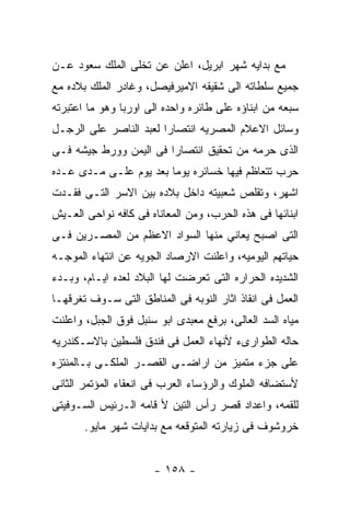 ‫ﻤﻊ ﺒﺩﺍﻴﻪ ﺸﻬﺭ ﺍﺒﺭﻴل، ﺍﻋﻠﻥ ﻋﻥ ﺘﺨﻠﻰ ﺍﻟﻤﻠﻙ ﺴﻌﻭﺩ ﻋـﻥ‬
‫ﺠﻤﻴﻊ ﺴﻠﻁﺎﺘﻪ ﺍﻟﻰ ﺸﻘﻴﻘﻪ ﺍﻻﻤﻴﺭﻓﻴﺼل، ﻭﻏﺎﺩﺭ ﺍﻟﻤﻠﻙ ﺒﻼﺩﻩ ﻤﻊ‬
‫ﺴﺒﻌﻪ ﻤﻥ ﺍﺒﻨﺎﺅﻩ ﻋﻠﻰ ﻁﺎﺌﺭﻩ ﻭﺍﺤﺩﻩ ﺍﻟﻰ ﺍﻭﺭﺒﺎ ﻭﻫﻭ ﻤﺎ ﺍﻋﺘﺒﺭﺘﻪ‬
‫ﻭﺴﺎﺌل ﺍﻻﻋﻼﻡ ﺍﻟﻤﺼﺭﻴﻪ ﺍﻨﺘﺼﺎﺭﺍ ﻟﻌﺒﺩ ﺍﻟﻨﺎﺼﺭ ﻋﻠﻰ ﺍﻟﺭﺠـل‬
‫ﺍﻟﺫﻯ ﺤﺭﻤﻪ ﻤﻥ ﺘﺤﻘﻴﻕ ﺍﻨﺘﺼﺎﺭﺍ ﻓﻰ ﺍﻟﻴﻤﻥ ﻭﻭﺭﻁ ﺠﻴﺸﻪ ﻓـﻰ‬
‫ﺤﺭﺏ ﺘﺘﻌﺎﻅﻡ ﻓﻴﻬﺎ ﺨﺴﺎﺌﺭﻩ ﻴﻭﻤﺎ ﺒﻌﺩ ﻴﻭﻡ ﻋﻠـﻰ ﻤـﺩﻯ ﻋـﺩﻩ‬
‫ﺍﺸﻬﺭ، ﻭﺘﻘﻠﺹ ﺸﻌﺒﻴﺘﻪ ﺩﺍﺨل ﺒﻼﺩﻩ ﺒﻴﻥ ﺍﻻﺴﺭ ﺍﻟﺘـﻰ ﻓﻘـﺩﺕ‬
‫ﺍﺒﻨﺎﺌﻬﺎ ﻓﻰ ﻫﺫﻩ ﺍﻟﺤﺭﺏ، ﻭﻤﻥ ﺍﻟﻤﻌﺎﻨﺎﻩ ﻓﻰ ﻜﺎﻓﻪ ﻨﻭﺍﺤﻰ ﺍﻟﻌـﻴﺵ‬
‫ﺍﻟﺘﻰ ﺍﺼﺒﺢ ﻴﻌﺎﻨﻲ ﻤﻨﻬﺎ ﺍﻟﺴﻭﺍﺩ ﺍﻻﻋﻅﻡ ﻤﻥ ﺍﻟﻤﺼـﺭﻴﻥ ﻓـﻰ‬
‫ﺤﻴﺎﺘﻬﻡ ﺍﻟﻴﻭﻤﻴﻪ، ﻭﺍﻋﻠﻨﺕ ﺍﻻﺭﺼﺎﺩ ﺍﻟﺠﻭﻴﻪ ﻋﻥ ﺍﻨﺘﻬﺎﺀ ﺍﻟﻤﻭﺠـﻪ‬
‫ﺍﻟﺸﺩﻴﺩﻩ ﺍﻟﺤﺭﺍﺭﻩ ﺍﻟﺘﻰ ﺘﻌﺭﻀﺕ ﻟﻬﺎ ﺍﻟﺒﻼﺩ ﻟﻌﺩﻩ ﺍﻴـﺎﻡ، ﻭﺒـﺩﺀ‬
‫ﺍﻟﻌﻤل ﻓﻰ ﺍﻨﻘﺎﺫ ﺍﺜﺎﺭ ﺍﻟﻨﻭﺒﻪ ﻓﻰ ﺍﻟﻤﻨﺎﻁﻕ ﺍﻟﺘﻰ ﺴـﻭﻑ ﺘﻐﺭﻗﻬـﺎ‬
‫ﻤﻴﺎﻩ ﺍﻟﺴﺩ ﺍﻟﻌﺎﻟﻰ، ﺒﺭﻓﻊ ﻤﻌﺒﺩﻯ ﺍﺒﻭ ﺴﻨﺒل ﻓﻭﻕ ﺍﻟﺠﺒل، ﻭﺍﻋﻠﻨﺕ‬
‫ﺤﺎﻟﻪ ﺍﻟﻁﻭﺍﺭﻯﺀ ﻷﻨﻬﺎﺀ ﺍﻟﻌﻤل ﻓﻰ ﻓﻨﺩﻕ ﻓﻠﺴﻁﻴﻥ ﺒﺎﻻﺴـﻜﻨﺩﺭﻴﻪ‬
‫ﻋﻠﻰ ﺠﺯﺀ ﻤﺘﻤﻴﺯ ﻤﻥ ﺍﺭﺍﻀـﻰ ﺍﻟﻘﺼـﺭ ﺍﻟﻤﻠﻜـﻰ ﺒـﺎﻟﻤﻨﺘﺯﻩ‬
‫ﻷﺴﺘﻀﺎﻓﻪ ﺍﻟﻤﻠﻭﻙ ﻭﺍﻟﺭﺅﺴﺎﺀ ﺍﻟﻌﺭﺏ ﻓﻰ ﺍﻨﻌﻘﺎﺀ ﺍﻟﻤﺅﺘﻤﺭ ﺍﻟﺜﺎﻨﻰ‬
‫ﻟﻠﻘﻤﻪ، ﻭﺍﻋﺩﺍﺩ ﻗﺼﺭ ﺭﺃﺱ ﺍﻟﺘﻴﻥ ﻷ ﻗﺎﻤﻪ ﺍﻟـﺭﺌﻴﺱ ﺍﻟﺴـﻭﻓﻴﺘﻰ‬
       ‫ﺨﺭﻭﺸﻭﻑ ﻓﻰ ﺯﻴﺎﺭﺘﻪ ﺍﻟﻤﺘﻭﻗﻌﻪ ﻤﻊ ﺒﺩﺍﻴﺎﺕ ﺸﻬﺭ ﻤﺎﻴﻭ.‬


                      ‫- ٨٥١ -‬
 