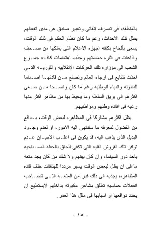 ‫ﺒﺎﻟﻤﻨﻁﻘﻪ، ﻓﻰ ﺘﺼﺭﻑ ﺘﻠﻘﺎﺌﻰ ﻭﺘﻌﺒﻴﺭ ﺼﺎﺩﻕ ﻋﻥ ﻤﺩﻯ ﺍﻨﻔﻌﺎﻟﻬﻡ‬
‫ﺒﻤﺜل ﺘﻠﻙ ﺍﻻﺤﺩﺍﺙ، ﺭﻏﻡ ﻤﺎ ﻜﺎﻥ ﻨﻅﺎﻡ ﺍﻟﺤﻜﻡ ﻓﻰ ﺫﻟﻙ ﺍﻟﻭﻗﺕ،‬
‫ﻴﺴﻌﻰ ﺒﺄﻟﺤﺎﺡ ﺒﻜﺎﻓﻪ ﺍﺠﻬﺯﻩ ﺍﻻﻋﻼﻡ ﺍﻟﺘﻰ ﻴﻤﻠﻜﻬﺎ ﻤﻥ ﺼـﺤﻑ‬
‫ﻭﺍﺫﺍﻋﺎﺕ ﻓﻰ ﺍﺜﺎﺭﻩ ﺤﻤﺎﺴﺘﻬﻡ ﻭﺠﺫﺏ ﺍﻫﺘﻤﺎﻤﺎﺕ ﻜﺎﻓـﻪ ﺠﻤـﻭﻉ‬
‫ﺍﻟﺸﻌﺏ ﺍﻟﻰ ﻤﺅﺯﺍﺭﻩ ﺘﻠﻙ ﺍﻟﺤﺭﻜﺎﺕ ﺍﻻﻨﻘﻼﺒﻴﻪ ﻭﺍﻟﺜﻭﺭﻴـﻪ ﺍﻟﺘـﻰ‬
‫ﺍﺨﺫﺕ ﺘﺘﺘﺎﺒﻊ ﻓﻰ ﺍﺭﺠﺎﺀ ﺍﻟﻌﺎﻟﻡ ﻭﺘﺼﻨﻊ ﻤـﻥ ﻗﺎﺩﺘﻬـﺎ ﺍﺼـﻨﺎﻤﺎ‬
‫ﻟﻠﺒﻁﻭﻟﻪ ﻭﺍﻨﺒﻴﺎﺀ ﻟﻠﻭﻁﻨﻴﻪ ﺭﻏﻡ ﻤﺎ ﻜﺎﻥ ﻭﺍﻀـﺤﺎ ﻤـﻥ ﺴـﻌﻰ‬
‫ﺍﻜﺜﺭﻫﻡ ﺍﻟﻰ ﺒﺭﻴﻕ ﺍﻟﺴﻠﻁﻪ ﻭﻤﺎ ﻴﺤﻴﻁ ﺒﻬﺎ ﻤﻥ ﻤﻅﺎﻫﺭ ﺍﻜﺜﺭ ﻤﻨﻬﺎ‬
                         ‫ﺭﻏﺒﻪ ﻓﻰ ﺍﻓﺎﺩﻩ ﻭﻁﻨﻬﻡ ﻭﻤﻭﺍﻁﻨﻴﻬﻡ.‬
‫ﻴﻅل ﺍﻜﺜﺭﻫﻡ ﻤﺸﺎﺭﻜﺎ ﻓﻰ ﺍﻟﻤﻅﺎﻫﺭﻩ ﻟﺒﻌﺽ ﺍﻟﻭﻗﺕ، ﺒـﺩﺍﻓﻊ‬
‫ﻤﻥ ﺍﻟﻔﻀﻭل ﻟﻤﻌﺭﻓﻪ ﻤﺎ ﺴﺘﻨﺘﻬﻰ ﺍﻟﻴﻪ ﺍﻻﻤﻭﺭ، ﺍﻭ ﻟﻌﺩﻡ ﻭﺠـﻭﺩ‬
‫ﺍﻟﺒﺩﻴل ﺍﻟﺫﻯ ﻴﺫﻫﺏ ﺍﻟﻴﻪ، ﻗﺩ ﻴﻜﻭﻥ ﻓﻰ ﺍﻏﻠـﺏ ﺍﻻﺤﻴـﺎﻥ ﻋـﺩﻡ‬
‫ﺘﻭﺍﻓﺭ ﺘﻠﻙ ﺍﻟﻘﺭﻭﺵ ﺍﻟﻘﻠﻴﻪ ﺍﻟﺘﻰ ﺘﻜﻔﻰ ﻟﻠﺤﺎﻕ ﺒﺎﻟﺤﻔﻠﻪ ﺍﻟﺼـﺒﺎﺤﻴﻪ‬
‫ﺒﺎﺤﺩ ﺩﻭﺭ ﺍﻟﺴﻴﻨﻤﺎ، ﻭﺍﻥ ﻜﺎﻥ ﺒﻴﻨﻬﻡ ﻭﻻ ﺸﻙ ﻤﻥ ﻜﺎﻥ ﻴﺠﺩ ﻤﺘﻌﻪ‬
‫ﻤﺎ ﻓﻰ ﺍﻥ ﻴﻅل ﻟﺒﻌﺽ ﺍﻟﻭﻗﺕ ﻴﺴﻴﺭ ﻤﺭﺩﺩﺍ ﻟﻠﻬﺘﺎﻓﺎﺕ ﺨﻠﻑ ﻗﺎﺩﻩ‬
‫ﺍﻟﻤﻅﺎﻫﺭﻩ، ﻴﺠﺫﺒﻪ ﺍﻟﻰ ﺫﻟﻙ ﻗﺩﺭ ﻤﻥ ﺍﻟﻤﺘﻌـﻪ ﺍﻟﺘـﻰ ﺘﺼـﺎﺤﺏ‬
‫ﺍﻨﻔﻌﻼﺕ ﺤﻤﺎﺴﻴﻪ ﺘﻁﻠﻕ ﻤﺸﺎﻋﺭ ﻤﻜﺒﻭﺘﻪ ﺒﺩﺍﺨﻠﻬﻡ ﻻﻴﺴﺘﻁﻴﻊ ﺍﻥ‬
                ‫ﻴﺤﺩﺩ ﺩﻭﺍﻓﻌﻬﺎ ﺍﻭ ﺍﺴﺒﺎﺒﻬﺎ ﻓﻰ ﻤﺜل ﻫﺫﺍ ﺍﻟﻌﻤﺭ.‬


                        ‫- ٥١ -‬
 