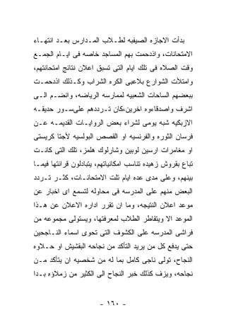 ‫ﺒﺩﺃﺕ ﺍﻻﺠﺎﺯﻩ ﺍﻟﺼﻴﻔﺒﻪ ﻟﻁـﻼﺏ ﺍﻟﻤـﺩﺍﺭﺱ ﺒﻌـﺩ ﺍﻨﺘﻬـﺎﺀ‬
‫ﺍﻻﻤﺘﺤﺎﻨﺎﺕ، ﻭﺍﺫﺩﺤﻤﺕ ﺒﻬﻡ ﺍﻟﻤﺴﺎﺠﺩ ﺨﺎﺼﻪ ﻓﻰ ﺍﻴـﺎﻡ ﺍﻟﺠﻤـﻊ‬
‫ﻭﻗﺕ ﺍﻟﺼﻼﻩ ﻓﻰ ﺘﻠﻙ ﺍﻴﺎﻡ ﺍﻟﺘﻰ ﺘﺴﺒﻕ ﺍﻋﻼﻥ ﻨﺘﺎﺌﺞ ﺍﻤﺘﺤﺎﻨﺘﻬﻡ،‬
‫ﻭﺍﻤﺘﻸﺕ ﺍﻟﺸﻭﺍﺭﻉ ﺒﻼﻋﺒﻰ ﺍﻟﻜﺭﻩ ﺍﻟﺸﺭﺍﺏ ﻭﻜـﺫﻟﻙ ﺍﺫﺩﺤﻤـﺕ‬
‫ﺒﺒﻌﻀﻬﻡ ﺍﻟﺴﺎﺤﺎﺕ ﺍﻟﺸﻌﺒﻴﻪ ﻟﻤﻤﺎﺭﺴﻪ ﺍﻟﺭﻴﺎﻀﻪ، ﻭﺍﻨﻀـﻡ ﺍﻟـﻰ‬
‫ﺍﺸﺭﻑ ﻭﺍﺼﺩﻗﺎﺀﻭﻩ ﺍﺨﺭﻴﻥ،ﻜﺎﻥ ﺘـﺭﺩﺩﻫﻡ ﻋﻠﻰﺴـﻭﺭ ﺤﺩﻴﻘـﻪ‬
‫ﺍﻻﺯﺒﻜﻴﻪ ﺸﺒﻪ ﻴﻭﻤﻰ ﻟﺸﺭﺍﺀ ﺒﻌﺽ ﺍﻟﺭﻭﺍﻴـﺎﺕ ﺍﻟﻘﺩﻴﻤـﻪ ﻋـﻥ‬
‫ﻓﺭﺴﺎﻥ ﺍﻟﺜﻭﺭﻩ ﻭﺍﻟﻔﺭﻨﺴﻴﻪ ﺍﻭ ﺍﻟﻘﺼﺹ ﺍﻟﺒﻭﻟﺴﻴﻪ ﻷﺠﺘﺎ ﻜﺭﻴﺴﺘﻰ‬
‫ﺍﻭ ﻤﻐﺎﻤﺭﺍﺕ ﺍﺭﺴﻴﻥ ﻟﻭﺒﻴﻥ ﻭﺸﺎﺭﻟﻭﻙ ﻫﻠﻤﺯ، ﺘﻠﻙ ﺍﻟﺘﻰ ﻜﺎﻨـﺕ‬
‫ﺘﺒﺎﻉ ﺒﻘﺭﻭﺵ ﺯﻫﻴﺩﻩ ﺘﻨﺎﺴﺏ ﺍﻤﻜﺎﻨﻴﺎﺘﻬﻡ، ﻴﺘﺒﺎﺩﻟﻭﻥ ﻗﺭﺍﺌﺘﻬﺎ ﻓﻴﻤـﺎ‬
‫ﺒﻴﻨﻬﻡ، ﻭﻋﻠﻰ ﻤﺩﻯ ﻋﺩﻩ ﺍﻴﺎﻡ ﺘﻠﺕ ﺍﻻﻤﺘﺤﺎﻨـﺎﺕ، ﻜﺜـﺭ ﺘـﺭﺩﺩ‬
‫ﺍﻟﺒﻌﺽ ﻤﻨﻬﻡ ﻋﻠﻰ ﺍﻟﻤﺩﺭﺴﻪ ﻓﻰ ﻤﺤﺎﻭﻟﻪ ﻟﺘﺴﻤﻊ ﺍﻯ ﺍﺨﺒﺎﺭ ﻋﻥ‬
‫ﻤﻭﻋﺩ ﺍﻋﻼﻥ ﺍﻟﻨﺘﻴﺠﻪ، ﻭﻤﺎ ﺍﻥ ﺘﻘﺭﺭ ﺍﺩﺍﺭﻩ ﺍﻻﻋﻼﻥ ﻋﻥ ﻫـﺫﺍ‬
‫ﺍﻟﻤﻭﻋﺩ ﺍﻻ ﻭﻴﺘﻘﺎﻁﺭ ﺍﻟﻁﻼﺏ ﻟﻤﻌﺭﻓﺘﻬﺎ، ﻭﻴﺴﺘﻭﻟﻰ ﻤﺠﻤﻭﻋﻪ ﻤﻥ‬
‫ﻓﺭﺍﺸﻰ ﺍﻟﻤﺩﺭﺴﻪ ﻋﻠﻰ ﺍﻟﻜﺸﻭﻑ ﺍﻟﺘﻰ ﺘﺤﻭﻯ ﺍﺴﻤﺎﺀ ﺍﻟﻨـﺎﺠﺤﻴﻥ‬
‫ﺤﺘﻰ ﻴﺩﻓﻊ ﻜل ﻤﻥ ﻴﺭﻴﺩ ﺍﻟﺘﺄﻜﺩ ﻤﻥ ﻨﺠﺎﺤﻪ ﺍﻟﺒﻘﺸﻴﺵ ﺍﻭ ﺤـﻼﻭﻩ‬
‫ﺍﻟﻨﺠﺎﺡ، ﺘﻭﻟﻰ ﻨﺎﺠﻰ ﻜﺎﻤل ﺒﻤﺎ ﻟﻪ ﻤﻥ ﺸﺨﺼﻴﻪ ﺍﻥ ﻴﺘﺄﻜﺩ ﻤـﻥ‬
‫ﻨﺠﺎﺤﻪ، ﻭﻴﺯﻑ ﻜﺫﻟﻙ ﺨﺒﺭ ﺍﻟﻨﺠﺎﺡ ﺍﻟﻰ ﺍﻟﻜﺜﻴﺭ ﻤﻥ ﺯﻤﻼﺅﻩ ﺒـﺩﺍ‬


                       ‫- ٠٦١ -‬
 