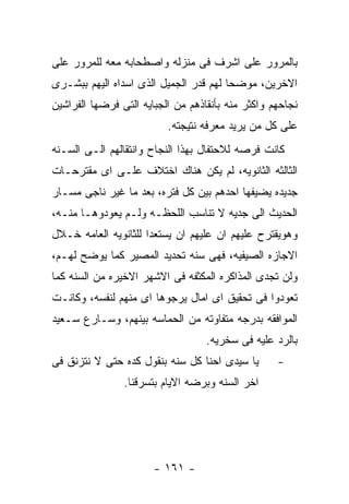 ‫ﺒﺎﻟﻤﺭﻭﺭ ﻋﻠﻰ ﺍﺸﺭﻑ ﻓﻰ ﻤﻨﺯﻟﻪ ﻭﺍﺼﻁﺤﺎﺒﻪ ﻤﻌﻪ ﻟﻠﻤﺭﻭﺭ ﻋﻠﻰ‬
‫ﺍﻻﺨﺭﻴﻥ، ﻤﻭﻀﺤﺎ ﻟﻬﻡ ﻗﺩﺭ ﺍﻟﺠﻤﻴل ﺍﻟﺫﻯ ﺍﺴﺩﺍﻩ ﺍﻟﻴﻬﻡ ﺒﺒﺸـﺭﻯ‬
‫ﻨﺠﺎﺤﻬﻡ ﻭﺍﻜﺜﺭ ﻤﻨﻪ ﺒﺄﻨﻘﺎﺫﻫﻡ ﻤﻥ ﺍﻟﺠﺒﺎﻴﻪ ﺍﻟﺘﻰ ﻓﺭﻀﻬﺎ ﺍﻟﻔﺭﺍﺸﻴﻥ‬
                          ‫ﻋﻠﻰ ﻜل ﻤﻥ ﻴﺭﻴﺩ ﻤﻌﺭﻓﻪ ﻨﺘﻴﺠﺘﻪ.‬
‫ﻜﺎﻨﺕ ﻓﺭﺼﻪ ﻟﻼﺤﺘﻔﺎل ﺒﻬﺫﺍ ﺍﻟﻨﺠﺎﺡ ﻭﺍﻨﺘﻘﺎﻟﻬﻡ ﺍﻟـﻰ ﺍﻟﺴـﻨﻪ‬
‫ﺍﻟﺜﺎﻟﺜﻪ ﺍﻟﺜﺎﻨﻭﻴﻪ، ﻟﻡ ﻴﻜﻥ ﻫﻨﺎﻙ ﺍﺨﺘﻼﻑ ﻋﻠـﻰ ﺍﻯ ﻤﻘﺘﺭﺤـﺎﺕ‬
‫ﺠﺩﻴﺩﻩ ﻴﻀﻴﻔﻬﺎ ﺍﺤﺩﻫﻡ ﺒﻴﻥ ﻜل ﻓﺘﺭﻩ، ﺒﻌﺩ ﻤﺎ ﻏﻴﺭ ﻨﺎﺠﻰ ﻤﺴـﺎﺭ‬
‫ﺍﻟﺤﺩﻴﺙ ﺍﻟﻰ ﺠﺩﻴﻪ ﻻ ﺘﻨﺎﺴﺏ ﺍﻟﻠﺤﻅـﻪ ﻭﻟـﻡ ﻴﻌﻭﺩﻭﻫـﺎ ﻤﻨـﻪ،‬
‫ﻭﻫﻭﻴﻘﺘﺭﺡ ﻋﻠﻴﻬﻡ ﺍﻥ ﻋﻠﻴﻬﻡ ﺍﻥ ﻴﺴﺘﻌﺩﺍ ﻟﻠﺜﺎﻨﻭﻴﻪ ﺍﻟﻌﺎﻤﻪ ﺨـﻼل‬
‫ﺍﻻﺠﺎﺯﻩ ﺍﻟﺼﻴﻔﻴﻪ، ﻓﻬﻰ ﺴﻨﻪ ﺘﺤﺩﻴﺩ ﺍﻟﻤﺼﻴﺭ ﻜﻤﺎ ﻴﻭﻀﺢ ﻟﻬـﻡ،‬
‫ﻭﻟﻥ ﺘﺠﺩﻯ ﺍﻟﻤﺫﺍﻜﺭﻩ ﺍﻟﻤﻜﺜﻔﻪ ﻓﻰ ﺍﻻﺸﻬﺭ ﺍﻻﺨﻴﺭﻩ ﻤﻥ ﺍﻟﺴﻨﻪ ﻜﻤﺎ‬
‫ﺘﻌﻭﺩﻭﺍ ﻓﻰ ﺘﺤﻘﻴﻕ ﺍﻯ ﺍﻤﺎل ﻴﺭﺠﻭﻫﺎ ﺍﻯ ﻤﻨﻬﻡ ﻟﻨﻔﺴﻪ، ﻭﻜﺎﻨـﺕ‬
‫ﺍﻟﻤﻭﺍﻓﻘﻪ ﺒﺩﺭﺠﻪ ﻤﺘﻔﺎﻭﺘﻪ ﻤﻥ ﺍﻟﺤﻤﺎﺴﻪ ﺒﻴﻨﻬﻡ، ﻭﺴـﺎﺭﻉ ﺴـﻌﻴﺩ‬
                                   ‫ﺒﺎﻟﺭﺩ ﻋﻠﻴﻪ ﻓﻰ ﺴﺨﺭﻴﻪ.‬
‫ﻴﺎ ﺴﻴﺩﻯ ﺍﺤﻨﺎ ﻜل ﺴﻨﻪ ﺒﻨﻘﻭل ﻜﺩﻩ ﺤﺘﻰ ﻻ ﻨﺘﺯﻨﻕ ﻓﻰ‬       ‫-‬
                ‫ﺍﺨﺭ ﺍﻟﺴﻨﻪ ﻭﺒﺭﻀﻪ ﺍﻻﻴﺎﻡ ﺒﺘﺴﺭﻗﻨﺎ.‬




                       ‫- ١٦١ -‬
 