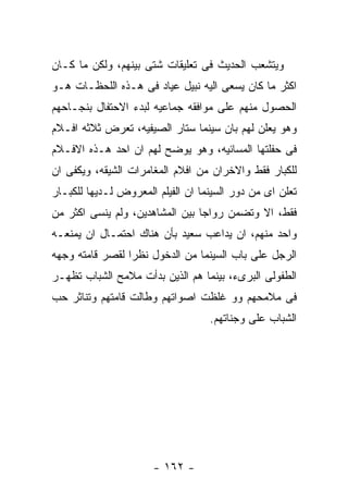 ‫ﻭﻴﺘﺸﻌﺏ ﺍﻟﺤﺩﻴﺙ ﻓﻰ ﺘﻌﻠﻴﻘﺎﺕ ﺸﺘﻰ ﺒﻴﻨﻬﻡ، ﻭﻟﻜﻥ ﻤﺎ ﻜـﺎﻥ‬
‫ﺍﻜﺜﺭ ﻤﺎ ﻜﺎﻥ ﻴﺴﻌﻰ ﺍﻟﻴﻪ ﻨﺒﻴل ﻋﻴﺎﺩ ﻓﻰ ﻫـﺫﻩ ﺍﻟﻠﺤﻅـﺎﺕ ﻫـﻭ‬
‫ﺍﻟﺤﺼﻭل ﻤﻨﻬﻡ ﻋﻠﻰ ﻤﻭﺍﻓﻘﻪ ﺠﻤﺎﻋﻴﻪ ﻟﺒﺩﺀ ﺍﻻﺤﺘﻔﺎل ﺒﻨﺠـﺎﺤﻬﻡ‬
‫ﻭﻫﻭ ﻴﻌﻠﻥ ﻟﻬﻡ ﺒﺎﻥ ﺴﻴﻨﻤﺎ ﺴﺘﺎﺭ ﺍﻟﺼﻴﻔﻴﻪ، ﺘﻌﺭﺽ ﺜﻼﺜﻪ ﺍﻓـﻼﻡ‬
‫ﻓﻰ ﺤﻔﻠﺘﻬﺎ ﺍﻟﻤﺴﺎﺌﻴﻪ، ﻭﻫﻭ ﻴﻭﻀﺢ ﻟﻬﻡ ﺍﻥ ﺍﺤﺩ ﻫـﺫﻩ ﺍﻻﻓـﻼﻡ‬
‫ﻟﻠﻜﺒﺎﺭ ﻓﻘﻁ ﻭﺍﻻﺨﺭﺍﻥ ﻤﻥ ﺍﻓﻼﻡ ﺍﻟﻤﻐﺎﻤﺭﺍﺕ ﺍﻟﺸﻴﻘﻪ، ﻭﻴﻜﻔﻰ ﺍﻥ‬
‫ﺘﻌﻠﻥ ﺍﻯ ﻤﻥ ﺩﻭﺭ ﺍﻟﺴﻴﻨﻤﺎ ﺍﻥ ﺍﻟﻔﻴﻠﻡ ﺍﻟﻤﻌﺭﻭﺽ ﻟـﺩﻴﻬﺎ ﻟﻠﻜﺒـﺎﺭ‬
‫ﻓﻘﻁ، ﺍﻻ ﻭﺘﻀﻤﻥ ﺭﻭﺍﺠﺎ ﺒﻴﻥ ﺍﻟﻤﺸﺎﻫﺩﻴﻥ، ﻭﻟﻡ ﻴﻨﺴﻰ ﺍﻜﺜﺭ ﻤﻥ‬
‫ﻭﺍﺤﺩ ﻤﻨﻬﻡ، ﺍﻥ ﻴﺩﺍﻋﺏ ﺴﻌﻴﺩ ﺒﺄﻥ ﻫﻨﺎﻙ ﺍﺤﺘﻤـﺎل ﺍﻥ ﻴﻤﻨﻌـﻪ‬
‫ﺍﻟﺭﺠل ﻋﻠﻰ ﺒﺎﺏ ﺍﻟﺴﻴﻨﻤﺎ ﻤﻥ ﺍﻟﺩﺨﻭل ﻨﻅﺭﺍ ﻟﻘﺼﺭ ﻗﺎﻤﺘﻪ ﻭﺠﻬﻪ‬
‫ﺍﻟﻁﻔﻭﻟﻰ ﺍﻟﺒﺭﻯﺀ، ﺒﻴﻨﻤﺎ ﻫﻡ ﺍﻟﺫﻴﻥ ﺒﺩﺃﺕ ﻤﻼﻤﺢ ﺍﻟﺸﺒﺎﺏ ﺘﻅﻬـﺭ‬
‫ﻓﻰ ﻤﻼﻤﺤﻬﻡ ﻭﻭ ﻏﻠﻅﺕ ﺍﺼﻭﺍﺘﻬﻡ ﻭﻁﺎﻟﺕ ﻗﺎﻤﺘﻬﻡ ﻭﺘﻨﺎﺜﺭ ﺤﺏ‬
                                   ‫ﺍﻟﺸﺒﺎﺏ ﻋﻠﻰ ﻭﺠﻨﺎﺘﻬﻡ.‬




                      ‫- ٢٦١ -‬
 