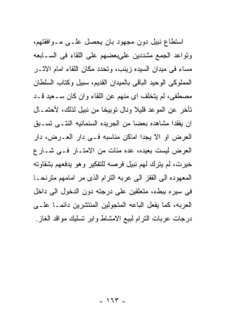 ‫ﺍﺴﺘﻁﺎﻉ ﻨﺒﻴل ﺩﻭﻥ ﻤﺠﻬﻭﺩ ﺒﺎﻥ ﻴﺤﺼل ﻋﻠـﻰ ﻤـﻭﺍﻓﻘﺘﻬﻡ،‬
‫ﻭﺘﻭﺍﻋﺩ ﺍﻟﺠﻤﻊ ﻤﺸﺩﺩﻴﻥ ﻋﻠﻰﺒﻌﻀﻬﻡ ﻋﻠﻰ ﺍﻟﻠﻘﺎﺀ ﻓﻰ ﺍﻟﺴـﺎﺒﻌﻪ‬
‫ﻤﺴﺎﺀ ﻓﻰ ﻤﻴﺩﺍﻥ ﺍﻟﺴﻴﺩﻩ ﺯﻴﻨﺏ، ﻭﺘﺤﺩﺩ ﻤﻜﺎﻥ ﺍﻟﻠﻘﺎﺀ ﺍﻤﺎﻡ ﺍﻻﺜـﺭ‬
‫ﺍﻟﻤﻤﻠﻭﻜﻰ ﺍﻟﻭﺤﻴﺩ ﺍﻟﺒﺎﻗﻰ ﺒﺎﻟﻤﻴﺩﺍﻥ ﺍﻟﻘﺩﻴﻡ، ﺴﺒﻴل ﻭﻜﺘﺎﺏ ﺍﻟﺴﻠﻁﺎﻥ‬
‫ﻤﺼﻁﻔﻰ، ﻟﻡ ﻴﺘﺨﻠﻑ ﺍﻯ ﻤﻨﻬﻡ ﻋﻥ ﺍﻟﻠﻘﺎﺀ ﻭﺍﻥ ﻜﺎﻥ ﺴـﻌﻴﺩ ﻗـﺩ‬
‫ﺘﺄﺨﺭ ﻋﻥ ﺍﻟﻤﻭﻋﺩ ﻗﻠﻴﻼ ﻭﻨﺎل ﺘﻭﺒﻴﺨﺎ ﻤﻥ ﻨﺒﻴل ﻟﺫﻟﻙ، ﻷﺤﺘﻤـﺎل‬
‫ﺍﻥ ﻴﻔﻘﺩﺍ ﻤﺸﺎﻫﺩﻩ ﺒﻌﻀﺎ ﻤﻥ ﺍﻟﺠﺭﻴﺩﻩ ﺍﻟﺴﻨﻤﺎﺌﻴﻪ ﺍﻟﻨﺘـﻰ ﺘﺴـﺒﻕ‬
‫ﺍﻟﻌﺭﺽ ﺍﻭ ﺍﻻ ﻴﺠﺩﺍ ﺍﻤﺎﻜﻥ ﻤﻨﺎﺴﺒﻪ ﻓـﻰ ﺩﺍﺭ ﺍﻟﻌـﺭﺽ، ﺩﺍﺭ‬
‫ﺍﻟﻌﺭﺽ ﻟﻴﺴﺕ ﺒﻌﻴﺩﻩ، ﻋﺩﻩ ﻤﺌﺎﺕ ﻤﻥ ﺍﻻﻤﺘـﺎﺭ ﻓـﻰ ﺸـﺎﺭﻉ‬
‫ﺨﻴﺭﺕ، ﻟﻡ ﻴﺘﺭﻙ ﻟﻬﻡ ﻨﺒﻴل ﻓﺭﺼﻪ ﻟﻠﺘﻔﻜﻴﺭ ﻭﻫﻭ ﻴﺩﻓﻌﻬﻡ ﺒﺸﻘﺎﻭﺘﻪ‬
‫ﺍﻟﻤﻌﻬﻭﺩﻩ ﺍﻟﻰ ﺍﻟﻘﻔﺯ ﺍﻟﻰ ﻋﺭﺒﻪ ﺍﻟﺘﺭﺍﻡ ﺍﻟﺫﻯ ﻤﺭ ﺍﻤﺎﻤﻬﻡ ﻤﺘﺭﻨﺤـﺎ‬
‫ﻓﻰ ﺴﻴﺭﻩ ﺒﺒﻁﺀ، ﻤﺘﻌﻠﻘﻴﻥ ﻋﻠﻰ ﺩﺭﺠﺘﻪ ﺩﻭﻥ ﺍﻟﺩﺨﻭل ﺍﻟﻰ ﺩﺍﺨل‬
‫ﺍﻟﻌﺭﺒﻪ، ﻜﻤﺎ ﻴﻔﻌل ﺍﻟﺒﺎﻋﻪ ﺍﻟﻤﺘﺠﻭﻟﻴﻥ ﺍﻟﻤﻨﺘﺸﺭﻴﻥ ﺩﺍﺌﻤـﺎ ﻋﻠـﻰ‬
‫ﺩﺭﺠﺎﺕ ﻋﺭﺒﺎﺕ ﺍﻟﺘﺭﺍﻡ ﻟﺒﻴﻊ ﺍﻻﻤﺸﺎﻁ ﻭﺍﺒﺭ ﺘﺴﻠﻴﻙ ﻤﻭﺍﻗﺩ ﺍﻟﻐﺎﺯ.‬




                        ‫- ٣٦١ -‬
 