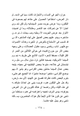 ‫ﺤﺭﺍﺭﻩ ﺍﻟﺠﻭ ﻓﻰ ﺍﻟﻤﺴﺎﺀ، ﻭﺍﻻﺠﺎﺯﺍﺕ ﻜﺎﻨﺕ ﺴﺒﺒﺎ ﻓﻰ ﺍﺫﺩﺤـﺎﻡ‬
‫ﺩﺍﺭ ﺍﻟﻌﺭﺽ، ﺍﺴﺘﻁﺎﻋﻭﺍ ﺍﻟﺤﺼﻭل ﻋﻠﻰ ﻤﻘﺎﻋﺩ ﻟﻬﻡ ﺒﺼﻌﻭﺒﻪ ﻓﻰ‬
‫ﺍﻟﺒﻠﻜﻭﻥ، ﻭﺒﺩﺍ ﻋﺭﺽ ﺠﺭﻴﺩﻩ ﻤﺼﺭ ﺍﻟﺴﻴﻨﻤﺎﺌﻴﻪ ﻭﻟﻡ ﺘﻜﻥ ﺘﺤـﻭﻯ‬
‫ﺍﺨﺒﺎﺭﺍ ﺍﻻ ﻋﻥ ﺘﺤﺭﻜﺎﺕ ﻋﺒﺩ ﺍﻟﻨﺎﺼﺭ ﻭﻤﻘﺎﺒﻼﺘﻪ، ﻭﻤﺎ ﺍﻥ ﺍﻀﻴﺌﺕ‬
‫ﺍﻻﻨﻭﺍﺭ ﺒﻌﺩ ﻋﺭﺽ ﺍﻟﺠﺭﻴﺩﻩ، ﺍﻻ ﻭﺠﻠﺒﻪ ﻭﺼـﻴﺤﺎﺕ ﺘـﻨﻡ ﻋـﻥ‬
‫ﻤﺸﺎﺠﺭﻩ، ﻭﻴﺒﺩﻭ ﻋﻠﻴﻬﻡ ﺒﻌﺽ ﺍﻟﻀﻴﻕ ﻋﻠﻰ ﻟﻬﺫﻩ ﺍﻟﻤﺸﺎﺠﺭﻩ ﺍﻟﺘـﻰ‬
‫ﻗﺩ ﺘﺘﺴﺒﺏ ﻓﻰ ﺍﻻﺴﺘﻤﺘﺎﻉ ﺒﺎﻟﻌﺭﺽ ﺍﻭ ﺘﺄﺨﻴﺭﻩ، ﻭﻫﺩﺃﺕ ﺍﻻﺼﻭﺍﺕ‬
‫ﻤﻊ ﻅﻬﻭﺭ ﺸﺎﺏ ﺭﻴﺎﻀﻰ ﻭﺴﻴﻡ، ﻤﻔﺘﻭل ﺍﻟﻌﻀﻼﺕ، ﻭﻋﻠﻰ ﻭﺠﻬﻪ‬
‫ﺒﻌﺽ ﺍﺜﺎﺭ ﻤﻥ ﺠﺭﻭﺡ ﻗﺩﻴﻤﻪ، ﻓﻰ ﺤﻭﺍﻟﻰ ﺍﻟﺜﻼﺜﻴﻥ ﻤﻥ ﺍﻟﻌﻤﺭ ﺍﻭ‬
‫ﺍﻜﺜﺭ ﻗﻠﻴﻼ،، ﻤﺼﻔﻔﺎ ﻟﺸﻌﺭﻩ ﺍﻻﺴﻭﺩ ﺍﻟﻼﻤﻊ ﻋﻠﻰ ﻁﺭﻴﻘـﻪ ﻨﺠـﻭﻡ‬
‫ﺍﻟﺴﻴﻨﻤﺎ ﺍﻻﻤﺭﻴﻜﻴﻪ، ﺒﺼﺤﺒﻪ ﻓﺘﺎﺘﻴﻥ ﺘﺭﺘـﺩﻴﺎﻥ ﻤﻼﺒـﺱ ﻤﺜﻴـﺭﻩ،‬
‫ﺘﺒﺘﺴﻤﺘﺎﻥ ﻓﻰ ﺨﻼﻋﻪ، ﻤﺘﺒﻭﻋﺎ ﺒﺒﻌﺽ ﺍﻟﺒﻠﻁﺠﻴﻪ ﻓﻰ ﻤﻌﻴﺘﻪ، ﻴﺘﺒﻌﻪ‬
‫ﺒﻌﺽ ﻋﻤﺎل ﺍﻟﺴﻴﻨﻤﺎ ﺤﺎﻤﻠﻴﻥ ﺒﻌﺽ ﺍﻟﻜﺭﺍﺴﻰ ﻭﻫﻭ ﻴﺸﻴﺭ ﺍﻟـﻴﻬﻡ‬
‫ﺒﻭﻀﻊ ﺍﻟﻜﺭﺍﺴﻰ، ﻤﺘﺨﻴﺭﺍ ﻤﻭﻀﻌﺎ ﻤﺘﻤﻴﺯﺍ، ﺍﻤﺎ ﺍﻟﺠﻤﻴﻊ ﻏﻴﺭﻋﺎﺒﻰﺀ‬
‫ﺒﺘﺒﺭﻡ ﺍﻟﺒﻌﺽ ﻜﺎﻨﺕ ﻨﻅﺭﺍﺘﻪ ﺘﻔﺼﺢ ﻋﻥ ﺍﻟﺘﻬﺩﻴﺩ ﻷﻯ ﻤﻌـﺎﺭﺽ،‬
‫ﻭﻗﺩ ﺤل ﻋﻠﻰ ﺍﻟﺒﻠﻜﻭﻥ ﻫﺩﻭﺀ ﻏﺭﻴﺏ، ﻴﻨﺒﻰ ﻋﻥ ﺍﺤﺩﺍﺙ ﻤﺘﻭﻗﻌـﻪ‬
‫ﻓﻰ ﻫﺫﻩ ﺍﻟﻠﻴﻠﻪ، ﻭﻜﺎﻥ ﻭﺍﻀﺤﺎ ﺍﻥ ﻫﻨﺎﻙ ﻜﺜﻴﺭﻭﻥ ﻓﻰ ﺩﺍﺭ ﺍﻟﻌﺭﺽ‬
‫ﻴﻌﺭﻓﻭﻨﻪ، ﻴﺒﺩﻯ ﺍﺸﺭﻑ ﺘﻌﺠﺒﻪ ﻭﺍﻋﺘﺭﺍﻀﻪ ﻓﻰ ﻫﺩﻭﺀ ﻤﺴﺘﻌﻠﻤﺎ ﻤﻥ‬
‫ﻨﺎﺠﻰ ﻋﻥ ﻜﻭﻥ ﻫﺫﺍ ﺍﻟﺫﻯ ﻻﻴﻌﺒﺄ ﺒﻜل ﻫﺅﻻﺀ ﺍﻟﺤﺎﻀﺭﻴﻥ، ﻴﺴـﻜﺘﻪ‬
                             ‫ﻨﺎﺠﻰ ﻭﻫﻭ ﻴﻤﻴل ﻋﻠﻴﻪ ﻫﺎﻤﺴﺎ.‬

                      ‫- ٤٦١ -‬
 