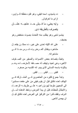 ‫ﺩﻩ ﻴﺎﺴﻴﺩﻯ، ﺍﺴﻤﻪ ﻓﻴﻔﻰ، ﻭﻫﻭ ﻓﺘﻭﻩ ﻤﻨﻁﻘﻪ ﻗـﻭﺍﻭﻴﺭ،‬     ‫-‬
                             ‫ﺍﺯﺍﻯ ﻤﺎ ﺘﻌﺭﻓﻭﺵ.‬
‫ﻭﺍﻴﻪ ﻴﻌﻨﻰ، ﻤﺎ ﻓـﻴﺵ ﺤـﺩ ﻋﺎﺠﺒـﻪ ﻋﺸـﺎﻥ‬               ‫-‬
                      ‫ﻴﺘﺼﺭﻑ ﺒﺎﻟﻁﺭﻴﻘﻪ ﺩﻯ.‬
‫ﻴﺒﺘﺴﻡ ﻨﺎﺠﻰ ﻭﻫﻭ ﻴﻁﻠﺏ ﻤﻨﻪ ﺍﻟﺘﺤﺩﺙ ﺒﺼﻭﺕ ﻤﻨﺨﻔﺽ ﻭﻫﻭ‬
                                                ‫ﻴﻀﻴﻑ.‬
‫ﻋﻠﻰ ﺍﷲ ﺍﻟﻠﻴﻠﻪ ﺘﻌﺩﻯ ﻋﻠﻰ ﺨﻴﺭ، ﺩﻩ ﻤﻤﻜـﻥ ﻴﻔﺘﻌـل‬       ‫-‬
‫ﻤﺸﺎﺠﺭﻩ ﻭﻴﻔﺸل ﺍﻟﻌـﺭﺽ ﻭﺩﻩ ﺸـﺭﺱ ﺠـﺩﺍ ﻓـﻰ‬
                                    ‫ﻤﺸﺎﺠﺭﺍﺘﻪ.‬
‫ﻭﻓﺠﺄﻩ ﻴﺘﺼﺎﻋﺩ ﺒﻌﺽ ﺍﻻﺼﻭﺍﺕ ﻭﺍﻟﺼﻔﻴﺭ ﻤﻥ ﺍﻟﺼـﻔﻭﻑ‬
‫ﺍﻻﺨﻴﺭﻩ ﻭﻫﻰ ﺘﺤﻴﻪ ﻭﺘﻬﺘﻑ ﻟﻪ ﻤﺼـﻔﻘﻪ ﻷﺴﺘﺭﻀـﺎﺀﻩ ﻭﻫـﻡ‬
    ‫ﻴﺩﻟﻠﻭﻨﻪ ﺒﺎﺴﻤﻪ ﺍﻟﻨﺴﺎﺌﻰ ﺍﻟﺫﻯ ﻴﺒﺩﻭ ﺍﻨﻪ ﺍﻜﺘﺴﺒﻪ ﻤﻥ ﺼﻐﺭﻩ.‬
                    ‫ﻓﻴﻔﻰ ….. ﻓﻴﻔﻰ ….. ﻓﻴﻔﻰ.‬       ‫-‬
‫ﻭﺘﺒﺩﺃ ﺠﻤﻭﻉ ﻜﺜﻴﺭﻩ ﻤﻥ ﺍﻟﺤﺎﻀﺭﻴﻥ ﻓـﻰ ﺍﻟﻤﺸـﺎﺭﻜﻪ ﻓـﻰ‬
‫ﺍﻟﻬﺘﺎﻑ ﻟﻌﺩﻩ ﺩﻗﺎﺌﻕ ﻗﺒل ﺍﻥ ﻴﻘﻭﻡ ﻓﻴﻔﻰ ﻤﻥ ﻋﻠﻰ ﻤﻘﻌﺩﻩ ﻤﺴﺘﺩﻴﺭﺍ‬
‫ﺍﻟﻰ ﺍﻟﻤﺤﻴﻴﻥ ﻤﻠﻭﺤﺎ ﻟﻬﻡ ﺒﺯﺭﺍﻋﻴـﻪ ﻋﻠـﻰ ﻁﺭﻴﻘـﻪ ﺍﻟﺯﻋﻤـﺎﺀ‬
‫ﻭﺍﻻﺒﻁﺎل ﻟﻠﺤﻅﺎﺕ ﻗﺒل ﺍﻥ ﻴﺒﺩﺃ ﺍﻟﻌﺭﺽ، ﻭﺘﻌﻘﺩ ﺍﻟﺩﻫﺸﻪ ﻟﺴـﺎﻥ‬
‫ﺍﺸﺭﻑ ﻭﺘﻔﻘﺩﻩ ﻗﺩﺭﺍ ﻤﻥ ﺍﻟﺘﺭﻜﻴﺯ ﻓﻰ ﺍﻟﻌﺭﺽ ﻟﻌﺩﻩ ﺩﻗﺎﺌﻕ ﻗﺒـل‬
                                       ‫ﺍﻥ ﻴﻬﻤﺱ ﻟﻨﺎﺠﻰ.‬

                      ‫- ٥٦١ -‬
 