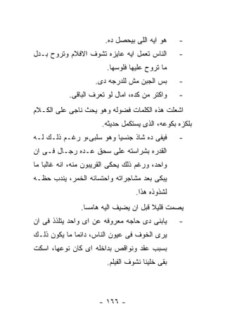 ‫ﻫﻭ ﺍﻴﻪ ﺍﻟﻠﻰ ﺒﻴﺤﺼل ﺩﻩ.‬     ‫-‬
‫ﺍﻟﻨﺎﺱ ﺘﻌﻤل ﺍﻴﻪ ﻋﺎﻴﺯﻩ ﺘﺸﻭﻑ ﺍﻻﻓﻼﻡ ﻭﺘﺭﻭﺡ ﺒـﺩل‬        ‫-‬
                         ‫ﻤﺎ ﺘﺭﻭﺡ ﻋﻠﻴﻬﺎ ﻓﻠﻭﺴﻬﺎ.‬
                     ‫ﺒﺱ ﺍﻟﺠﺒﻥ ﻤﺵ ﻟﻠﺩﺭﺠﻪ ﺩﻯ.‬       ‫-‬
            ‫ﻭﺍﻜﺘﺭ ﻤﻥ ﻜﺩﻩ، ﺍﻤﺎل ﻟﻭ ﺘﻌﺭﻑ ﺍﻟﺒﺎﻗﻰ.‬    ‫-‬
‫ﺍﺸﻌﻠﺕ ﻫﺫﻩ ﺍﻟﻜﻠﻤﺎﺕ ﻓﻀﻭﻟﻪ ﻭﻫﻭ ﻴﺤﺙ ﻨﺎﺠﻰ ﻋﻠﻰ ﺍﻟﻜـﻼﻡ‬
                       ‫ﺒﻠﻜﺯﻩ ﺒﻜﻭﻋﻪ، ﺍﻟﺫﻯ ﻴﺴﺘﻜﻤل ﺤﺩﻴﺜﻪ.‬
‫ﻓﻴﻔﻰ ﺩﻩ ﺸﺎﺫ ﺠﻨﺴﻴﺎ ﻭﻫﻭ ﺴﻠﺒﻰ،ﻭ ﺭﻏـﻡ ﺫﻟـﻙ ﻟـﻪ‬        ‫-‬
‫ﺍﻟﻘﺩﺭﻩ ﺒﺸﺭﺍﺴﺘﻪ ﻋﻠﻰ ﺴﺤﻕ ﻋـﺩﻩ ﺭﺠـﺎل ﻓـﻰ ﺍﻥ‬
‫ﻭﺍﺤﺩ، ﻭﺭﻏﻡ ﺫﻟﻙ ﻴﺤﻜﻰ ﺍﻟﻘﺭﻴﺒﻭﻥ ﻤﻨﻪ، ﺍﻨﻪ ﻏﺎﻟﺒﺎ ﻤﺎ‬
‫ﻴﺒﻜﻰ ﺒﻌﺩ ﻤﺸﺎﺠﺭﺍﺘﻪ ﻭﺍﺤﺘﺴﺎﺌﻪ ﺍﻟﺨﻤﺭ، ﻴﻨﺩﺏ ﺤﻅـﻪ‬
                                   ‫ﻟﺸﺫﻭﺫﻩ ﻫﺫﺍ.‬
                ‫ﻴﺼﻤﺕ ﻗﻠﻴﻼ ﻗﺒل ﺍﻥ ﻴﻀﻴﻑ ﺍﻟﻴﻪ ﻫﺎﻤﺴﺎ.‬
‫ﻴﺎﺒﻨﻰ ﺩﻯ ﺤﺎﺠﻪ ﻤﻌﺭﻭﻓﻪ ﻋﻥ ﺍﻯ ﻭﺍﺤﺩ ﻴﺘﻠﺫﺫ ﻓﻰ ﺍﻥ‬       ‫-‬
‫ﻴﺭﻯ ﺍﻟﺨﻭﻑ ﻓﻰ ﻋﻴﻭﻥ ﺍﻟﻨﺎﺱ، ﺩﺍﺌﻤﺎ ﻤﺎ ﻴﻜﻭﻥ ﺫﻟـﻙ‬
‫ﺒﺴﺒﺏ ﻋﻘﺩ ﻭﻨﻭﺍﻗﺹ ﺒﺩﺍﺨﻠﻪ ﺍﻯ ﻜﺎﻥ ﻨﻭﻋﻬﺎ، ﺍﺴﻜﺕ‬
                         ‫ﺒﻘﻰ ﺨﻠﻴﻨﺎ ﻨﺸﻭﻑ ﺍﻟﻔﻴﻠﻡ.‬



                      ‫- ٦٦١ -‬
 