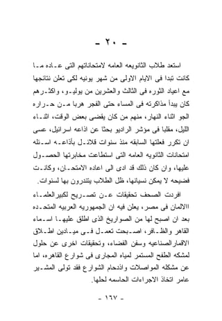 ‫- ٠٢ -‬
‫ﺍﺴﺘﻌﺩ ﻁﻼﺏ ﺍﻟﺜﺎﻨﻭﻴﻌﻪ ﺍﻟﻌﺎﻤﻪ ﻻﻤﺘﺤﺎﻨﺎﺘﻬﻡ ﺍﻟﺘﻰ ﻋـﺎﺩﻩ ﻤـﺎ‬
‫ﻜﺎﻨﺕ ﺘﺒﺩﺍ ﻓﻰ ﺍﻻﻴﺎﻡ ﺍﻻﻭﻟﻰ ﻤﻥ ﺸﻬﺭ ﻴﻭﻨﻴﻪ ﻟﻜﻰ ﺘﻌﻠﻥ ﻨﺘﺎﺌﺠﻬﺎ‬
‫ﻤﻊ ﺍﻋﻴﺎﺩ ﺍﻟﺜﻭﺭﻩ ﻓﻰ ﺍﻟﺜﺎﻟﺙ ﻭﺍﻟﻌﺸﺭﻴﻥ ﻤﻥ ﻴﻭﻟﻴـﻭ، ﻭﺍﻜﺜـﺭﻫﻡ‬
‫ﻜﺎﻥ ﻴﺒﺩﺃ ﻤﺫﺍﻜﺭﺘﻪ ﻓﻰ ﺍﻟﻤﺴﺎﺀ ﺤﺘﻰ ﺍﻟﻔﺠﺭ ﻫﺭﺒﺎ ﻤـﻥ ﺤـﺭﺍﺭﻩ‬
‫ﺍﻟﺠﻭ ﺍﺜﻨﺎﺀ ﺍﻟﻨﻬﺎﺭ، ﻤﻨﻬﻡ ﻤﻥ ﻜﺎﻥ ﻴﻘﻀﻰ ﺒﻌﺽ ﺍﻟﻭﻗﺕ، ﺍﺜﻨـﺎﺀ‬
‫ﺍﻟﻠﻴل، ﻤﻘﻠﺒﺎ ﻓﻰ ﻤﺅﺸﺭ ﺍﻟﺭﺍﺩﻴﻭ ﺒﺤﺜﺎ ﻋﻥ ﺍﺫﺍﻋﻪ ﺍﺴﺭﺍﺌﻴل، ﻋﺴﻰ‬
‫ﺍﻥ ﺘﻜﺭﺭ ﻓﻌﻠﺘﻬﺎ ﺍﻟﺴﺎﺒﻘﻪ ﻤﻨﺫ ﺴﻨﻭﺍﺕ ﻗﻼﺌـل ﺒﺄﺫﺍﻋـﻪ ﺍﺴـﺌﻠﻪ‬
‫ﺍﻤﺘﺤﺎﻨﺎﺕ ﺍﻟﺜﺎﻨﻭﻴﻪ ﺍﻟﻌﺎﻤﻪ ﺍﻟﺘﻰ ﺍﺴﺘﻁﺎﻋﺕ ﻤﺨﺎﺒﺭﺘﻬﺎ ﺍﻟﺤﺼـﻭل‬
‫ﻋﻠﻴﻬﺎ، ﻭﺍﻥ ﻜﺎﻥ ﺫﻟﻙ ﻗﺩ ﺍﺩﻯ ﺍﻟﻰ ﺍﻋﺎﺩﻩ ﺍﻻﻤﺘﺤـﺎﻥ، ﻭﻜﺎﻨـﺕ‬
 ‫ﻓﻀﻴﺤﻪ ﻻ ﻴﻤﻜﻥ ﻨﺴﻴﺎﻨﻬﺎ، ﻅل ﺍﻟﻁﻼﺏ ﻴﺘﻨﺩﺭﻭﻥ ﺒﻬﺎ ﻟﺴﻨﻭﺍﺕ.‬
‫ﺍﻓﺭﺩﺕ ﺍﻟﺼﺤﻑ ﺘﺤﻘﻴﻘﺎﺕ ﻋـﻥ ﺘﺼـﺭﻴﺢ ﻟﻜﺒﻴﺭﺍﻟﻌﻠﻤـﺎﺀ‬
‫ﺍﺍﻻﻟﻤﺎﻥ ﻓﻰ ﻤﺼﺭ، ﻴﻌﻠﻥ ﻓﻴﻪ ﺍﻥ ﺍﻟﺠﻤﻬﻭﺭﻴﻪ ﺍﻟﻌﺭﺒﻴﻪ ﺍﻟﻤﺘﺤـﺩﻩ‬
‫ﺒﻌﺩ ﺍﻥ ﺍﺼﺒﺢ ﻟﻬﺎ ﻤﻥ ﺍﻟﺼﻭﺍﺭﻴﺦ ﺍﻟﺫﻯ ﺍﻁﻠﻕ ﻋﻠﻴﻬـﺎ ﺍﺴـﻤﺎﺀ‬
‫ﺍﻟﻘﺎﻫﺭ ﻭﺍﻟﻅـﺎﻓﺭ، ﺍﺼـﺒﺤﺕ ﺘﻌﻤـل ﻓـﻰ ﻤﻴـﺎﺩﻴﻥ ﺍﻁـﻼﻕ‬
‫ﺍﻻﻗﻤﺎﺭﺍﻟﺼﻨﺎﻋﻴﻪ ﻭﺴﻔﻥ ﺍﻟﻔﻀﺎﺀ، ﻭﺘﺤﻘﻴﻘﺎﺕ ﺍﺨﺭﻯ ﻋﻥ ﺤﻠﻭل‬
‫ﻟﻤﺸﻜﻪ ﺍﻟﻁﻔﺢ ﺍﻟﻤﺴﺘﻤﺭ ﻟﻤﻴﺎﻩ ﺍﻟﻤﺠﺎﺭﻯ ﻓﻰ ﺸﻭﺍﺭﻉ ﺍﻟﻘﺎﻫﺭﻩ، ﺍﻤﺎ‬
‫ﻋﻥ ﻤﺸﻜﻠﻪ ﺍﻟﻤﻭﺍﺼﻼﺕ ﻭﺍﺫﺩﺤﺎﻡ ﺍﻟﺸﻭﺍﺭﻉ ﻓﻘﺩ ﺘﻭﻟﻰ ﺍﻟﻤﺸـﻴﺭ‬
                     ‫ﻋﺎﻤﺭ ﺍﺘﺨﺎﺫ ﺍﻻﺠﺭﺍﺀﺍﺕ ﺍﻟﺤﺎﺴﻤﻪ ﻟﺤﻠﻬﺎ.‬

                      ‫- ٧٦١ -‬
 