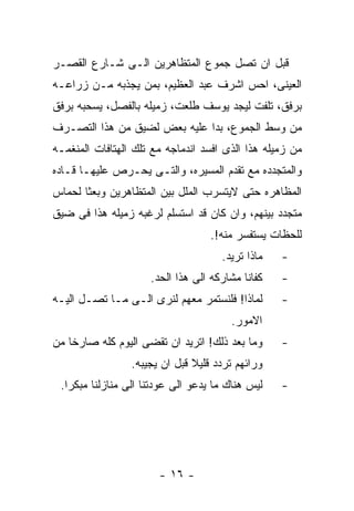 ‫ﻗﺒل ﺍﻥ ﺘﺼل ﺠﻤﻭﻉ ﺍﻟﻤﺘﻅﺎﻫﺭﻴﻥ ﺍﻟـﻰ ﺸـﺎﺭﻉ ﺍﻟﻘﺼـﺭ‬
‫ﺍﻟﻌﻴﻨﻰ، ﺍﺤﺱ ﺍﺸﺭﻑ ﻋﺒﺩ ﺍﻟﻌﻅﻴﻡ، ﺒﻤﻥ ﻴﺠﺫﺒﻪ ﻤـﻥ ﺯﺭﺍﻋـﻪ‬
‫ﺒﺭﻓﻕ، ﺘﻠﻔﺕ ﻟﻴﺠﺩ ﻴﻭﺴﻑ ﻁﻠﻌﺕ، ﺯﻤﻴﻠﻪ ﺒﺎﻟﻔﺼل، ﻴﺴﺤﺒﻪ ﺒﺭﻓﻕ‬
‫ﻤﻥ ﻭﺴﻁ ﺍﻟﺠﻤﻭﻉ، ﺒﺩﺍ ﻋﻠﻴﻪ ﺒﻌﺽ ﻟﻀﻴﻕ ﻤﻥ ﻫﺫﺍ ﺍﻟﺘﺼـﺭﻑ‬
‫ﻤﻥ ﺯﻤﻴﻠﻪ ﻫﺫﺍ ﺍﻟﺫﻯ ﺍﻓﺴﺩ ﺍﻨﺩﻤﺎﺠﻪ ﻤﻊ ﺘﻠﻙ ﺍﻟﻬﺘﺎﻓﺎﺕ ﺍﻟﻤﻨﻐﻤـﻪ‬
‫ﻭﺍﻟﻤﺘﺠﺩﺩﻩ ﻤﻊ ﺘﻘﺩﻡ ﺍﻟﻤﺴﻴﺭﻩ، ﻭﺍﻟﺘـﻰ ﻴﺤـﺭﺹ ﻋﻠﻴﻬـﺎ ﻗـﺎﺩﻩ‬
‫ﺍﻟﻤﻅﺎﻫﺭﻩ ﺤﺘﻰ ﻻﻴﺘﺴﺭﺏ ﺍﻟﻤﻠل ﺒﻴﻥ ﺍﻟﻤﺘﻅﺎﻫﺭﻴﻥ ﻭﺒﻌﺜﺎ ﻟﺤﻤﺎﺱ‬
‫ﻤﺘﺠﺩﺩ ﺒﻴﻨﻬﻡ، ﻭﺍﻥ ﻜﺎﻥ ﻗﺩ ﺍﺴﺘﺴﻠﻡ ﻟﺭﻏﺒﻪ ﺯﻤﻴﻠﻪ ﻫﺫﺍ ﻓﻰ ﻀﻴﻕ‬
                                   ‫ﻟﻠﺤﻅﺎﺕ ﻴﺴﺘﻔﺴﺭ ﻤﻨﻪ!.‬
                                     ‫ﻤﺎﺫﺍ ﺘﺭﻴﺩ.‬   ‫-‬
                     ‫ﻜﻔﺎﻨﺎ ﻤﺸﺎﺭﻜﻪ ﺍﻟﻰ ﻫﺫﺍ ﺍﻟﺤﺩ.‬   ‫-‬
‫ﻟﻤﺎﺫﺍ! ﻓﻠﻨﺴﺘﻤﺭ ﻤﻌﻬﻡ ﻟﻨﺭﻯ ﺍﻟـﻰ ﻤـﺎ ﺘﺼـل ﺍﻟﻴـﻪ‬      ‫-‬
                                       ‫ﺍﻻﻤﻭﺭ.‬
‫ﻭﻤﺎ ﺒﻌﺩ ﺫﻟﻙ! ﺍﺘﺭﻴﺩ ﺍﻥ ﺘﻘﻀﻰ ﺍﻟﻴﻭﻡ ﻜﻠﻪ ﺼﺎﺭﺨﺎ ﻤﻥ‬     ‫-‬
                 ‫ﻭﺭﺍﺌﻬﻡ ﺘﺭﺩﺩ ﻗﻠﻴﻼ ﻗﺒل ﺍﻥ ﻴﺠﻴﺒﻪ.‬
 ‫ﻟﻴﺱ ﻫﻨﺎﻙ ﻤﺎ ﻴﺩﻋﻭ ﺍﻟﻰ ﻋﻭﺩﺘﻨﺎ ﺍﻟﻰ ﻤﻨﺎﺯﻟﻨﺎ ﻤﺒﻜﺭﺍ.‬   ‫-‬




                       ‫- ٦١ -‬
 