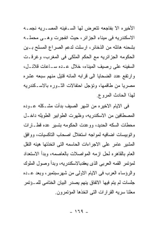 ‫ﺍﻷﺨﻴﺭﻩ ﺍﻻ ﺒﻔﺎﺠﻌﻪ ﺘﺘﻌﺭﺽ ﻟﻬﺎ ﺍﻟﺴـﻔﻴﻨﻪ ﺍﻟﻤﺼـﺭﻴﻪ ﻨﺠﻤـﻪ‬
‫ﺍﻻﺴﻜﻨﺩﺭﻴﻪ ﻓﻰ ﻤﻴﻨﺎﺀ ﺍﻟﺠﺯﺍﺌﺭ، ﺤﻴﺙ ﺍﻨﻔﺠﺭﺕ ﻭﻫـﻰ ﻤﺤﻤﻠـﻪ‬
‫ﺒﺸﺤﻨﻪ ﻫﺎﺌﻠﻪ ﻤﻥ ﺍﻟﺫﺨﺎﺌﺭ، ﺍﺭﺴﻠﺕ ﻟﺩﻋﻡ ﺍﻟﺼﺭﺍﻉ ﺍﻟﻤﺴﻠﺢ ﺒـﻴﻥ‬
‫ﺍﻟﺤﻜﻭﻤﻪ ﺍﻟﺠﺯﺍﺌﺭﻴﻪ ﻤﻊ ﺍﻟﺤﻜﻡ ﺍﻟﻤﻠﻜﻰ ﻓﻰ ﺍﻟﻤﻐﺭﺏ، ﻭﻏﺭﻗـﺕ‬
‫ﺍﻟﺴﻔﻴﻨﻪ ﻋﻠﻰ ﺭﺼﻴﻑ ﺍﻟﻤﻴﻨﺎﺀ، ﺨﻼل ﻋـﺩﻩ ﺴـﺎﻋﺎﺕ ﻗﻼﺌـل،‬
‫ﻭﺍﺭﺘﻔﻊ ﻋﺩﺩ ﺍﻟﻀﺤﺎﻴﺎ ﺍﻟﻰ ﻗﺭﺍﺒﻪ ﺍﻟﻤﺎﺌﻪ ﻗﺘﻴل ﻤﻨﻬﻡ ﺴﺒﻌﻪ ﻋﺸﺭﻩ‬
‫ﻤﺼﺭﻴﺎ ﻤﻥ ﻁﺎﻗﻤﻬﺎ، ﻭﺘﺅﺠل ﺍﺤﺘﻔﺎﻻﺕ ﺍﻟﺜـﻭﺭﻩ ﺒﺎﻻﺴـﻜﻨﺩﺭﻴﻪ‬
                                      ‫ﻟﻬﺫﺍ ﺍﻟﺤﺎﺩﺙ ﺍﻟﻤﺭﻭﻉ.‬
‫ﻓﻰ ﺍﻻﻴﺎﻡ ﺍﻻﺨﻴﺭﻩ ﻤﻥ ﺍﺸﻬﺭ ﺍﻟﺼﻴﻑ ﺒﺩﺃﺕ ﻤﺸـﻜﻠﻪ ﻋـﻭﺩﻩ‬
‫ﺍﻟﻤﺼﻁﺎﻓﻴﻥ ﻤﻥ ﺍﻻﺴﻜﻨﺩﺭﻴﻪ، ﻭﻅﻬﺭﺕ ﺍﻟﻁﻭﺍﺒﻴﺭ ﺍﻟﻁﻭﻴﻠﻪ ﺩﺍﺨـل‬
‫ﻤﺤﻁﺎﺕ ﺍﻟﺴﻜﻪ ﺍﻟﺤﺩﻴﺩ، ﻭﻭﻋﺩﺕ ﺍﻟﺤﻜﻭﻤﻪ ﺒﺘﺴﻴﺭ ﻋﺩﻩ ﻗﻁـﺎﺭﺍﺕ‬
‫ﻭﺍﺘﻭﺒﻴﺴﺎﺕ ﺍﻀﺎﻓﻴﻪ ﻟﻤﻭﺍﺠﻪ ﺍﺴﺘﻐﻼل ﺍﺼﺤﺎﺏ ﺍﻟﺘﺎﻜﺴﻴﺎﺕ، ﻭﻭﺍﻓﻕ‬
‫ﺍﻟﻤﺸﻴﺭ ﻋﺎﻤﺭ ﻋﻠﻰ ﺍﻻﺠﺭﺍﺀﺍﺕ ﺍﻟﺤﺎﺴﻤﻪ ﺍﻟﺘﻰ ﺍﺘﺨﺫﺘﻬﺎ ﻫﻴﺌﻪ ﺍﻟﻨﻘل‬
‫ﺍﻟﻌﺎﻡ ﺒﺎﻟﻘﺎﻫﺭﻩ ﻟﺤل ﺍﺯﻤﻪ ﺍﻟﻤﻭﺍﺼﻼﺕ ﺒﺎﻟﻌﺎﺼﻤﻪ، ﻭﺒﺩﺃ ﺍﻻﺴﺘﻌﺩﺍﺩ‬
‫ﻟﻤﺅﺘﻤﺭ ﺍﻟﻘﻤﻪ ﺍﻟﻌﺭﺒﻰ ﺍﻟﺫﻯ ﻴﻌﻘﺩﺒﺎﻻﺴﻜﻨﺩﺭﻴﻪ، ﻭﺒﺩﺃ ﻭﺼﻭل ﺍﻟﻤﻠﻭﻙ‬
‫ﻭﺍﻟﺭﺅﺴﺎﺀ ﺍﻟﻌﺭﺏ ﻓﻰ ﺍﻻﻴﺎﻡ ﺍﻻﻭﻟﻰ ﻤﻥ ﺸﻬﺭﺴﺒﺘﻤﺒﺭ، ﻭﺒﻌﺩ ﻋـﺩﻩ‬
‫ﺠﻠﺴﺎﺕ ﻟﻡ ﻴﺘﻡ ﻓﻴﻬﺎ ﺍﻻﺘﻔﺎﻕ ﻴﻨﻬﻡ ﻴﺼﺩﺭ ﺍﻟﺒﻴﺎﻥ ﺍﻟﺨﺘﺎﻤﻰ ﻟﻠﻤـﺅﺘﻤﺭ‬
                ‫ﻤﻌﻠﻨﺎ ﺴﺭﻴﻪ ﺍﻟﻘﺭﺍﺭﺍﺕ ﺍﻟﺘﻰ ﺍﺘﺨﺫﻫﺎ ﺍﻟﻤﺅﺘﻤﺭﻭﻥ.‬


                        ‫- ٩٦١ -‬
 