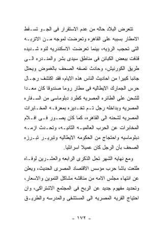 ‫ﺘﺘﻌﺭﺽ ﺍﻟﺒﻼﺩ ﺤﺎﻟﻪ ﻤﻥ ﻋﺩﻡ ﺍﻻﺴﺘﻘﺭﺍﺭ ﻓﻰ ﺍﻟﺠـﻭ ﺘﺴـﻘﻁ‬
‫ﺍﻻﻤﻁﺎﺭ ﺒﺴﺒﺒﻪ ﻋﻠﻰ ﺍﻟﻘﺎﻫﺭﻩ ﻭﺘﻌﺭﻀﺕ ﻟﻤﻭﺠﻪ ﻤـﻥ ﺍﻻﺘﺭﺒـﻪ‬
‫ﺍﻟﺘﻰ ﺘﺤﺠﺏ ﺍﻟﺭﺅﻴﻪ، ﺒﻴﻨﻤﺎ ﺘﻌﺭﻀﺕ ﺍﻻﺴﻜﻨﺩﺭﻴﻪ ﻟﻨﻭﻩ ﺸـﺩﻴﺩﻩ‬
‫ﻗﺫﻓﺕ ﺒﺒﻌﺽ ﺍﻟﻜﺒﺎﺌﻥ ﻓﻰ ﻤﻨﺎﻁﻕ ﺴﻴﺩﻯ ﺒﺸﺭ ﻭﺍﻟﻤﻨـﺩﺭﻩ ﺍﻟـﻰ‬
‫ﻁﺭﻴﻕ ﺍﻟﻜﻭﺭﻨﻴﺵ، ﻭﺤﺎﺩﺙ ﺘﺼﻔﻪ ﺍﻟﺼﺤﻑ ﺒﺎﻟﻐﻤﻭﺽ ﻭﻴﺤﺘل‬
‫ﺠﺎﻨﺒﺎ ﻜﺒﻴﺭﺍ ﻤﻥ ﺍﺤﺎﺩﻴﺙ ﺍﻟﻨﺎﺱ ﻫﺫﻩ ﺍﻻﻴﺎﻡ، ﻓﻘﺩ ﺍﻜﺘﺸﻑ ﺭﺠـﺎل‬
‫ﺤﺭﺱ ﺍﻟﺠﻤﺎﺭﻙ ﺍﻻﻴﻁﺎﻟﻴﻪ ﻓﻰ ﻤﻁﺎﺭ ﺭﻭﻤﺎ ﺼﻨﺩﻭﻗﺎ ﻜﺎﻥ ﻤﻌـﺩﺍ‬
‫ﻟﻠﺸﺤﻥ ﻋﻠﻰ ﺍﻟﻁﺎﺌﺭﻩ ﺍﻟﻤﺼﺭﻴﻪ ﻜﻁﺭﺩ ﺩﺒﻠﻭﻤﺎﺴﻰ ﻤﻥ ﺍﻟﺴـﻔﺎﺭﻩ‬
‫ﺍﻟﻤﺼﺭﻴﻪ ﻭﺒﺩﺍﺨﻠﻪ ﺭﺠل ﺘـﻡ ﺘﺨـﺩﻴﺭﻩ ﺒﻤﻌﺭﻓـﻪ ﺍﻟﻤﺨـﺎﺒﺭﺍﺕ‬
‫ﺍﻟﻤﺼﺭﻴﻪ ﻟﺸﺤﻨﻪ ﺍﻟﻰ ﺍﻟﻘﺎﻫﺭﻩ، ﻜﻤﺎ ﻜﺎﻥ ﻴﺼـﻭﺭ ﻓـﻰ ﺍﻓـﻼﻡ‬
‫ﺍﻟﻤﺨﺎﺒﺭﺍﺕ ﻋﻥ ﺍﻟﺤﺭﺏ ﺍﻟﻌﺎﻟﻤﻴـﻪ ﺍﻟﺜﺎﻨﻴـﻪ، ﻭﺘﺤـﺩﺙ ﺍﺯﻤـﻪ‬
‫ﺩﺒﻠﻭﻤﺎﺴﻴﻪ ﻭﺍﺤﺘﺠﺎﺝ ﻤﻥ ﺍﻟﺤﻜﻭﻤﻪ ﺍﻻﻴﻁﺎﻟﻴﻪ ﻭﺘﺒﺭﻴـﺭ ﺘﺒـﺭﺯﻩ‬
                  ‫ﺍﻟﺼﺤﻑ ﺒﺄﻥ ﺍﻟﺭﺠل ﻜﺎﻥ ﻋﻤﻴﻼ ﺍﺴﺭﺍﺌﻠﻴﺎ.‬
‫ﻭﻤﻊ ﻨﻬﺎﻴﻪ ﺍﻟﺸﻬﺭ ﺘﺤل ﺍﻟﺫﻜﺭﻯ ﺍﻟﺭﺍﺒﻌﻪ ﻭﺍﻟﻌﺸـﺭﻴﻥ ﻟﻭﻓـﺎﻩ‬
‫ﻁﻠﻌﺕ ﺒﺎﺸﺎ ﺤﺭﺏ ﻤﺅﺴﺱ ﺍﻻﻗﺘﺼﺎﺩ ﺍﻟﻤﺼﺭﻯ ﺍﻟﺤﺩﻴﺙ، ﻭﻴﻌﻠﻥ‬
‫ﻋﻥ ﺍﻨﺘﻬﺎﺀ ﻤﺠﻠﺱ ﺍﻻﻤﻪ ﻤﻥ ﻤﻨﺎﻗﺸﻪ ﻤﺸﺎﻜل ﺍﻟﺘﻤﻭﻴﻥ ﻭﺍﻻﺴﻌﺎﺭ،‬
‫ﻭﺘﺤﺩﻴﺩ ﻤﻔﻬﻭﻡ ﺠﺩﻴﺩ ﻋﻥ ﺍﻟﺭﺒﺢ ﻓﻰ ﺍﻟﻤﺠﺘﻤﻊ ﺍﻻﺸﺘﺭﺍﻜﻰ، ﻭﺍﻥ‬
‫ﺍﺤﺘﻴﺎﺝ ﺍﻟﻘﺭﻴﻪ ﺍﻟﻤﺼﺭﻴﻪ ﺍﻟﻰ ﺍﻟﻤﺴﺘﺸﻔﻰ ﻭﺍﻟﻤﺩﺭﺴﻪ ﻭﺍﻟﻁﺭﻴـﻕ‬


                      ‫- ٢٧١ -‬
 