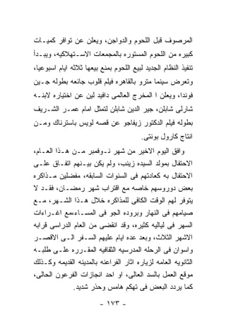 ‫ﺍﻟﻤﺭﺼﻭﻑ ﻗﺒل ﺍﻟﻠﺤﻭﻡ ﻭﺍﻟﺩﻭﺍﺠﻥ، ﻭﻴﻌﻠﻥ ﻋﻥ ﺘﻭﺍﻓﺭ ﻜﻤﻴـﺎﺕ‬
‫ﻜﺒﻴﺭﻩ ﻤﻥ ﺍﻟﻠﺤﻭﻡ ﺍﻟﻤﺴﺘﻭﺭﻩ ﺒﺎﻟﻤﺠﻤﻌﺎﺕ ﺍﻻﺴـﺘﻬﻼﻜﻴﻪ، ﻭﻴﺒـﺩﺃ‬
‫ﺘﻨﻔﻴﺫ ﺍﻟﻨﻅﺎﻡ ﺍﻟﺠﺩﻴﺩ ﻟﺒﻴﻊ ﺍﻟﻠﺤﻭﻡ ﺒﻤﻨﻊ ﺒﻴﻌﻬﺎ ﺜﻼﺜﻪ ﺍﻴﺎﻡ ﺍﺴﺒﻭﻋﻴﺎ،‬
‫ﻭﺘﻌﺭﺽ ﺴﻴﻨﻤﺎ ﻤﺘﺭﻭ ﺒﺎﻟﻘﺎﻫﺭﻩ ﻓﻴﻠﻡ ﻗﻠﻭﺏ ﺠﺎﺌﻌﻪ ﺒﻁﻭﻟﻪ ﺠـﻴﻥ‬
‫ﻓﻭﻨﺩﺍ، ﻭﻴﻌﻠﻥ ﺍ ﺍﻟﻤﺨﺭﺝ ﺍﻟﻌﺎﻟﻤﻰ ﺩﺍﻓﻴﺩ ﻟﻴﻥ ﻋﻥ ﺍﺨﺘﻴﺎﺭﻩ ﻻﺒﻨـﻪ‬
‫ﺸﺎﺭﻟﻰ ﺸﺎﺒﻠﻥ، ﺠﻴﺭ ﺍﻟﺩﻴﻥ ﺸﺎﺒﻠﻥ ﻟﺘﻤﺜل ﺍﻤﺎﻡ ﻋﻤـﺭ ﺍﻟﺸـﺭﻴﻑ‬
‫ﺒﻁﻭﻟﻪ ﻓﻴﻠﻡ ﺍﻟﺩﻜﺘﻭﺭ ﺯﻴﻔﺎﺠﻭ ﻋﻥ ﻗﺼﻪ ﻟﻭﻴﺱ ﺒﺎﺴﺘﺭﻨﺎﻙ ﻭﻤـﻥ‬
                                         ‫ﺍﻨﺘﺎﺝ ﻜﺎﺭﻭل ﺒﻭﻨﺘﻰ.‬
‫ﻭﺍﻓﻕ ﺍﻟﻴﻭﻡ ﺍﻻﺨﻴﺭ ﻤﻥ ﺸﻬﺭ ﻨـﻭﻓﻤﺒﺭ ﻤـﻥ ﻫـﺫﺍ ﺍﻟﻌـﺎﻡ،‬
‫ﺍﻻﺤﺘﻔﺎل ﺒﻤﻭﻟﺩ ﺍﻟﺴﻴﺩﻩ ﺯﻴﻨﺏ، ﻭﻟﻡ ﻴﻜﻥ ﺒﻴـﻨﻬﻡ ﺍﺘﻔـﺎﻕ ﻋﻠـﻰ‬
‫ﺍﻻﺤﺘﻔﺎل ﺒﻪ ﻜﻌﺎﺩﺘﻬﻡ ﻓﻰ ﺍﻟﺴﻨﻭﺍﺕ ﺍﻟﺴﺎﺒﻘﻪ، ﻤﻔﻀﻠﻴﻥ ﻤـﺫﺍﻜﺭﻩ‬
‫ﺒﻌﺽ ﺩﻭﺭﻭﺴﻬﻡ ﺨﺎﺼﻪ ﻤﻊ ﺍﻗﺘﺭﺍﺏ ﺸﻬﺭ ﺭﻤﻀـﺎﻥ، ﻓﻘـﺩ ﻻ‬
‫ﻴﺘﻭﻓﺭ ﻟﻬﻡ ﺍﻟﻭﻗﺕ ﺍﻟﻜﺎﻓﻰ ﻟﻠﻤﺫﺍﻜﺭﻩ ﺨﻼل ﻫـﺫﺍ ﺍﻟﺸـﻬﺭ، ﻤـﻊ‬
‫ﺼﻴﺎﻤﻬﻡ ﻓﻰ ﺍﻟﻨﻬﺎﺭ ﻭﺒﺭﻭﺩﻩ ﺍﻟﺠﻭ ﻓﻰ ﺍﻟﻤﺴـﺎﺀ،ﻤﻊ ﺍﻏـﺭﺍﺀﺍﺕ‬
‫ﺍﻟﺴﻬﺭ ﻓﻰ ﻟﻴﺎﻟﻴﻪ ﻜﺜﻴﺭﻩ، ﻭﻗﺩ ﺍﻨﻘﻀﻰ ﻤﻥ ﺍﻟﻌﺎﻡ ﺍﻟﺩﺭﺍﺴﻰ ﻗﺭﺍﺒﻪ‬
‫ﺍﻻﺸﻬﺭ ﺍﻟﺜﻼﺙ، ﻭﺒﻌﺩ ﻋﺩﻩ ﺍﻴﺎﻡ ﻋﻠﻴﻬﻡ ﺍﻟﺴـﻔﺭ ﺍﻟـﻰ ﺍﻻﻗﺼـﺭ‬
‫ﻭﺍﺴﻭﺍﻥ ﻓﻰ ﺍﻟﺭﺤﻠﻪ ﺍﻟﻤﺩﺭﺴﻴﻪ ﺍﻟﺜﻘﺎﻓﻴﻪ ﺍﻟﻤﻘـﺭﺭﻩ ﻋﻠـﻰ ﻁﻠﺒـﻪ‬
‫ﺍﻟﺜﺎﻨﻭﻴﻪ ﺍﻟﻌﺎﻤﻪ ﻟﺯﻴﺎﺭﻩ ﺍﺜﺎﺭ ﺍﻟﻔﺭﺍﻋﻨﻪ ﺒﺎﻟﻤﺩﻴﻨﻪ ﺍﻟﻘﺩﻴﻤﻪ ﻭﻜـﺫﻟﻙ‬
‫ﻤﻭﻗﻊ ﺍﻟﻌﻤل ﺒﺎﻟﺴﺩ ﺍﻟﻌﺎﻟﻰ، ﺍﻭ ﺍﺤﺩ ﺍﻨﺠﺎﺯﺍﺕ ﺍﻟﻔﺭﻋﻭﻥ ﺍﻟﺤﺎﻟﻰ،‬
              ‫ﻜﻤﺎ ﻴﺭﺩﺩ ﺍﻟﺒﻌﺽ ﻓﻰ ﺘﻬﻜﻡ ﻫﺎﻤﺱ ﻭﺤﺫﺭ ﺸﺩﻴﺩ.‬

                         ‫- ٣٧١ -‬
 