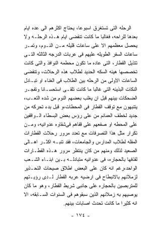 ‫ﺍﻟﺭﺤﻠﻪ ﺍﻟﺘﻰ ﺘﺴﺘﻐﺭﻕ ﺍﺴﺒﻭﻋﺎ، ﻴﺤﺘﺎﺝ ﺍﻜﺜﺭﻫﻡ ﺍﻟﻰ ﻋﺩﻩ ﺍﻴﺎﻡ‬
‫ﺒﻌﺩﻫﺎ ﻟﻠﺭﺍﺤﻪ، ﻓﻐﺎﻟﺒﺎ ﻤﺎ ﻜﺎﻨﺕ ﺘﻨﻘﻀﻰ ﺍﻴﺎﻡ ﻫـﺫﻩ ﺍﻟﺭﺤﻠـﻪ ﻭﻻ‬
‫ﻴﺤﺼل ﻤﻌﻅﻤﻬﻡ ﺍﻻ ﻋﻠﻰ ﺴﺎﻋﺎﺕ ﻗﻠﻴﻠﻪ ﻤـﻥ ﺍﻟﻨـﻭﻡ، ﻭﺘﻤـﺭ‬
‫ﺴﺎﻋﺎﺕ ﺍﻟﺴﻔﺭ ﺍﻟﻁﻭﻴﻠﻪ ﻋﻠﻴﻬﻡ ﻓﻰ ﻋﺭﺒﺎﺕ ﺍﻟﺩﺭﺠﻪ ﺍﻟﺜﺎﻟﺜﻪ ﺍﻟﺘـﻰ‬
‫ﺘﺘﺫﻴل ﺍﻟﻘﻁﺎﺭ، ﺍﻟﺘﻰ ﻋﺎﺩﻩ ﻤﺎ ﺘﻜﻭﻥ ﻤﺤﻁﻤﻪ ﺍﻟﻨﻭﺍﻓﺫ ﻭﺍﻟﺘﻰ ﻜﺎﻨﺕ‬
‫ﺘﺨﺼﺼﻬﺎ ﻫﻴﺌﻪ ﺍﻟﺴﻜﻪ ﺍﻟﺤﺩﻴﺩ ﻟﻁﻼﺏ ﻫﺫﻩ ﺍﻟﺭﺤﻼﺕ، ﻭﺘﻨﻘﻀﻰ‬
‫ﺍﻟﺴﺎﻋﺎﺕ ﺍﻻﻭﻟﻰ ﻤﻥ ﺍﻟﺭﺤﻠﻪ ﺒﻴﻥ ﺍﻟﻁﻼﺏ ﻓﻰ ﺍﻟﻐﻨﺎﺀ ﺍﻭ ﺘﺒـﺎﺩل‬
‫ﺍﻟﻨﻜﺎﺕ ﺍﻟﺒﺫﻴﺌﻪ ﺍﻟﺘﻰ ﻏﺎﻟﺒﺎ ﻤﺎ ﻜﺎﻨﺕ ﺘﻠﻘـﻰ ﺍﺴﺘﺤﺴـﺎﻨﺎ ﻭﺘﻔﺠـﺭ‬
‫ﺍﻟﻀﺤﻜﺎﺕ ﺒﻴﻨﻬﻡ ﻗﺒل ﺍﻥ ﻴﻐﻠﺏ ﺒﻌﻀﻬﻡ ﺍﻟﻨﻭﻡ ﻤﻥ ﺸﺩﻩ ﺍﻟﺘﻌـﺏ،‬
‫ﻴﺘﻨﺒﻬﻭﻥ ﻤﻊ ﺘﻭﻗﻑ ﺍﻟﻘﻁﺎﺭ ﻓﻰ ﺍﻟﻤﺤﻁﺎﺕ،ﻭ ﻗﺒل ﺒﺩﺀ ﺘﺤﺭﻜﻪ ﻤﻥ‬
‫ﺠﺩﻴﺩ ﻟﺨﻁﻑ ﺍﻟﻌﻤﺎﺌﻡ ﻤﻥ ﻋﻠﻰ ﺭﺅﺱ ﺒﻌﺽ ﺍﻟﺒﺴﻁﺎﺀ ﺍﻟـﻭﺍﻗﻔﻴﻥ‬
‫ﻋﻠﻰ ﺍﻟﻤﺤﻁﻪ ﺍﻭ ﺼﻔﻌﻬﻡ ﻋﻠﻰ ﻗﻔﺎﻫﻡ ﻓﻰﺸﻘﺎﻭﻩ ﻋﺩﻭﺍﻨﻴﻪ، ﻭﻤـﻥ‬
‫ﺘﻜﺭﺍﺭ ﻤﺜل ﻫﺫﺍ ﺍﻟﺘﺼﺭﻓﺎﺕ ﻤﻊ ﺘﻌﺩﺩ ﻤﺭﻭﺭ ﺭﺤﻼﺕ ﺍﻟﻘﻁﺎﺭﺍﺕ‬
‫ﺍﻟﻤﻘﻠﻪ ﻟﻁﻼﺏ ﺍﻟﻤﺩﺍﺭﺱ ﻭﺍﻟﺠﺎﻤﻌﺎﺕ، ﻓﻘﺩ ﺘﻨﺒـﻪ ﺍﻜﺜـﺭ ﺍﻫـﺎﻟﻰ‬
‫ﺍﻟﺼﻌﻴﺩ ﻟﺫﻟﻙ ﻭﻤﻨﻬﻡ ﻤﻥ ﻜﺎﻥ ﻴﻨﺘﻅﺭ ﻤﺭﻭﺭ ﻫـﺫﻩ ﺍﻟﻘﻁـﺎﺭﺍﺕ‬
‫ﻟﻘﺫﻓﻬﺎ ﺒﺎﻟﺤﺠﺎﺭﻩ، ﻓﻰ ﻋﺩﻭﺍﻨﻴﻪ ﻤﺘﺒﺎﺩﻟـﻪ ﺒـﻴﻥ ﺍﺒﻨـﺎﺀ ﺍﻟﺸـﻌﺏ‬
‫ﺍﻟﻭﺍﺤﺩ،ﺭﻏﻡ ﺍﻨﻪ ﻜﺎﻥ ﻋﻠﻰ ﺍﻟﺒﻌﺽ ﺍﻁﻼﻕ ﺼﻴﺤﺎﺕ ﺍﻟﺘﺤـﺫﻴﺭ‬
‫ﻟﺯﻤﻼﺌﻬﻡ ﺒﺎﻻﻨﺒﻁﺎﺡ ﻓﻰ ﺍﺭﻀﻴﻪ ﻋﺭﺒﻪ ﺍﻟﻘﻁﺎﺭ ﻟـﺩﻯ ﺭﺅﻴـﺘﻬﻡ‬
‫ﻟﻠﻤﺘﺭﺒﺼﻴﻥ ﺒﺎﻟﺤﺠﺎﺭﻩ ﻋﻠﻰ ﺠﺎﻨﺒﻰ ﺸﺭﻴﻁ ﺍﻟﻘﻁﺎﺭ، ﻭﻫﻭ ﻤﺎ ﻜﺎﻥ‬
‫ﻴﻭﺼﻴﻬﻡ ﺒﻪ ﺯﻤﻼﺌﻬﻡ ﺍﻟﺫﻴﻥ ﺴﺒﻘﻭﻫﻡ ﻓﻰ ﺍﻟﺴﻨﻭﺍﺕ ﺍﻟﺴـﺎﺒﻘﻪ، ﺍﻻ‬
                     ‫ﺍﻨﻪ ﻜﺜﻴﺭﺍ ﻤﺎ ﻜﺎﻨﺕ ﺘﺤﺩﺙ ﺍﺼﺎﺒﺎﺕ ﺒﻴﻨﻬﻡ.‬

                       ‫- ٤٧١ -‬
 