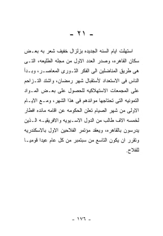 ‫- ١٢ -‬
‫ﺍﺴﺘﻬﻠﺕ ﺍﻴﺎﻡ ﺍﻟﺴﻨﻪ ﺍﻟﺠﺩﻴﺩﻩ ﺒﺯﻟﺯﺍل ﺨﻔﻴﻑ ﺸﻌﺭ ﺒﻪ ﺒﻌـﺽ‬
‫ﺴﻜﺎﻥ ﺍﻟﻘﺎﻫﺭﻩ، ﻭﺼﺩﺭ ﺍﻟﻌﺩﺩ ﺍﻻﻭل ﻤﻥ ﻤﺠﻠﻪ ﺍﻟﻁﻠﻴﻌﻪ، ﺍﻟﺘـﻰ‬
‫ﻫﻰ ﻁﺭﻴﻕ ﺍﻟﻤﻨﺎﻀﻠﻴﻥ ﺍﻟﻰ ﺍﻟﻔﻜﺭ ﺍﻟﺜـﻭﺭﻯ ﺍﻟﻤﻌﺎﺼـﺭ، ﻭﺒـﺩﺃ‬
‫ﺍﻟﻨﺎﺱ ﻓﻰ ﺍﻻﺴﺘﻌﺩﺍﺩ ﻷﺴﺘﻘﺒﺎل ﺸﻬﺭ ﺭﻤﻀﺎﻥ، ﻭﺍﺸﺘﺩ ﺍﻟﺘـﺯﺍﺤﻡ‬
‫ﻋﻠﻰ ﺍﻟﻤﺠﻤﻌﺎﺕ ﺍﻻﺴﺘﻬﻼﻜﻴﻪ ﻟﻠﺤﺼﻭل ﻋﻠﻰ ﺒﻌـﺽ ﺍﻟﻤـﻭﺍﺩ‬
‫ﺍﻟﺘﻤﻭﻨﻴﻪ ﺍﻟﺘﻰ ﺘﺤﺘﺎﺠﻬﺎ ﻤﻭﺍﺌﺩﻫﻡ ﻓﻰ ﻫﺫﺍ ﺍﻟﺸﻬﺭ، ﻭﻤـﻊ ﺍﻻﻴـﺎﻡ‬
‫ﺍﻻﻭﻟﻰ ﻤﻥ ﺸﻬﺭ ﺍﻟﺼﻴﺎﻡ ﺘﻌﻠﻥ ﺍﻟﺤﻜﻭﻤﻪ ﻋﻥ ﺍﻗﺎﻤﻪ ﻤﺎﺌﺩﻩ ﺍﻓﻁﺎﺭ‬
‫ﻟﺨﻤﺴﻪ ﺍﻻﻑ ﻁﺎﻟﺏ ﻤﻥ ﺍﻟﺩﻭل ﺍﻻﺴـﻴﻭﻴﻪ ﻭﺍﻻﻓﺭﻴﻘﻴـﻪ ﺍﻟـﺫﻴﻥ‬
‫ﻴﺩﺭﺴﻭﻥ ﺒﺎﻟﻘﺎﻫﺭﻩ، ﻭﻴﻌﻘﺩ ﻤﺅﺘﻤﺭ ﺍﻟﻔﻼﺤﻴﻥ ﺍﻻﻭل ﺒﺎﻻﺴﻜﻨﺩﺭﻴﻪ‬
‫ﻭﺘﻘﺭﺭ ﺍﻥ ﻴﻜﻭﻥ ﺍﻟﺘﺎﺴﻊ ﻤﻥ ﺴﺒﺘﻤﺒﺭ ﻤﻥ ﻜل ﻋﺎﻡ ﻋﻴﺩﺍ ﻗﻭﻤﻴـﺎ‬
                                                ‫ﻟﻠﻔﻼﺡ.‬




                      ‫- ٦٧١ -‬
 