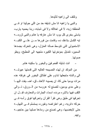 ‫ﻭﺘﻠﺘﻑ ﺍﻟﻰ ﺯﺍﻫﻴﻪ ﻟﺘﺄﻴﺩﻫﺎ.‬
‫ﻭﺍﻟﻨﺒﻰ ﻴﺎ ﺯﺍﻫﻴﻪ ﺍﻨﺎ ﻤﺵ ﺸﺎﻴﻔﻪ ﺤﺩ ﻤﻥ ﺍﻟﻠﻰ ﺤﻭﻟﻴﻨﺎ ﺍﻭ ﻓـﻰ‬
‫ﺍﻟﻤﻨﻁﻘﻪ ﺯﻴﻪ، ﻻ ﻓﻰ ﺍﺨﻼﻗﻪ ﻭﻻ ﻓﻰ ﺸﺒﺎﺒﻪ، ﺭﺒﻨﺎ ﻴﺤﻤﻴﻪ ﻴﺎﺭﺏ،‬
‫ﻴﺎﺴﺘﻰ ﺒﺨﺭﻯ ﻜل ﻴﻭﻡ، ﺍﻨﺎ ﻤﺵ ﻋﺎﺭﻓﻪ ﻴﺎ ﻫﺎﻨﻡ ﻭﺍﻟﻨﺒﻰ ﻟﺯﻭﻤـﻪ‬
‫ﺍﻴﻪ ﺍﻟﻜﺴل ﺒﺘﺎﻋﻙ ﺩﻩ، ﻭﻗﺎﻤﺕ ﻤﻥ ﻓﻭﺭﻫﺎ ﻤـﻥ ﻋﻠـﻰ ﺍﻟﻜﻨﺒـﻪ‬
‫ﺍﻻﺴﺘﻤﺒﻭﻟﻰ ﺍﻟﺘﻰ ﺘﺘﻭﺴﻁ ﺼﺎﻟﻪ ﺍﻟﻤﻨﺯل، ﻭﻫﻰ ﺘﺘﺤﺭﻙ ﺒﺠﺴﺩﻫﺎ‬
‫ﺍﻟﺴﻤﻴﻥ، ﺘﺘﻤﺎﻴل ﺒﻤﺅﺨﺭﺘﻬﺎ ﺍﻟﻜﺒﻴﺭﻩ ﻤﺘﺠﻬﻪ ﺍﻟﻰ ﺍﻟﻤﻁﺒﺦ، ﻭﻴﻌﻠﻭ‬
                                                   ‫ﺼﻭﺘﻬﺎ.‬
      ‫ﺍﻨﺕ ﺸﺎﻴﻠﻪ ﺍﻟﻔﺤﻡ ﻓﻴﻥ ﻭﺍﻟﺒﺨﻭﺭ ﻴﺎ ﺴﻜﻴﻨﻪ ﻫﺎﻨﻡ.‬     ‫-‬
‫ﻤﻥ ﺍﻟﻤﺅﻜﺩ ﺍﻥ ﻟﻬﺫﻩ ﺍﻟﻨﺼﻴﺤﻪ ﺍﻟﻐﺎﻟﻴﻪ ﺍﻟﺘﻰ ﻗﺩﻤﺘﻬﺎ ﻋﻴﻭﺸـﻪ‬
‫ﺍﻟﻰ ﻭﺍﻟﺩﺘﻪ ﻤﺎﺠﻌﻠﻬﺎ ﺘﺩﺍﻭﻡ ﻋﻠﻰ ﺍﻁﻼﻕ ﺍﻟﺒﺨﻭﺭ ﻓﻰ ﻏﺭﻓﺘﻪ ﻋﺩﻩ‬
‫ﻤﺭﺍﺕ ﻴﻭﻤﻴﺎ ﺤﺘﻰ ﻜﺎﺩ ﺍﻥ ﻴﺼﻴﺒﻪ ﺍﻻﺨﺘﻨـﺎﻕ، ﺍﻀـﻴﻔﺕ ﺍﻟﻴﻬـﺎ‬
‫ﻭﻋﻠﻰ ﻤﺩﻯ ﻴﻭﻤﻴﻥ، ﻟﺘﺼﻨﻊ ﻟﻪ ﻋﺭﻭﺴﻪ ﻤﻥ ﺍﻟـﻭﺭﻕ، ﺘـﻭﺍﻟﻰ‬
‫ﺍﻟﺜﻘﺏ ﻓﻴﻬﺎ ﺒﺎﻻﺒﺭﻩ ﻤﺭﺩﺩﻩ ﺍﺴﻤﺎﺀ ﺍﻟﺠﺎﺭﺍﺕ ﻭﺍﻟﻤﻌﺎﺭﻑ ﻗﺒـل ﺍﻥ‬
‫ﺘﺤﺭﻗﻬﺎ ﻓﻰ ﻁﺒﻕ ﻭﻫﻰ ﺘﻘﺭﺃ ﺍﻟﻘﺭﺁﻥ ﻭﺘﺤﺭﻜﻬﺎ ﻓﻭﻕ ﺭﺃﺴﻪ ﻓـﻰ‬
‫ﺤﺭﻜﻪ ﺩﺍﺌﺭﻴﻪ، ﺭﻏﻡ ﺍﻋﺘﺭﺍﻀﻪ ﻭﻨﻔﻭﺭﻩ، ﻴﺴﺘﺴﻠﻡ ﻓـﻰ ﺍﻟﻨﻬﺎﻴـﻪ‬
‫ﺤﺘﻰ ﻻﻴﻐﻀﺒﻬﺎ، ﻭﻫﻰ ﺘﺼﻨﻊ ﻤﻥ ﺭﻤﺎﺩﻫﺎ ﺼﻠﻴﺒﺎ ﺒﻴﻥ ﺤﺎﺠﺒﻴـﻪ‬
                                                    ‫ﻭﺍﻨﻔﻪ.‬


                       ‫- ٨٧١ -‬
 