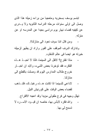 ‫ﺍﺒﺘﺴﻡ ﻴﻭﺴﻑ ﺒﺴﺨﺭﻴﻪ ﻭﻤﺘﻌﺠﺒﺎ ﻤﻥ ﺒﺭﺍﺀﻩ ﺯﻤﻴﻠﻪ ﻫﺫﺍ ﺍﻟﺫﻯ‬
‫ﻭﺼل ﺍﻟﻰ ﺍﻭﻟﻰ ﺴﻨﻭﺍﺕ ﻤﺭﺤﻠﻪ ﺍﻟﺩﺭﺍﺴﻪ ﺍﻟﺜﺎﻨﻭﻴﻪ ﻭﻻ ﻴـﺩﺭﻯ‬
‫ﻋﻥ ﻜﻴﻔﻴﻪ ﻗﻀﺎﺀ ﻨﻬﺎﺭ ﻴﻭﻡ ﺩﺭﺍﺴﻰ ﺒﻌﻴﺩﺍ ﻋﻥ ﺍﻟﻤﺩﺭﺴﻪ ﺍﻭ ﻋﻥ‬
                                                   ‫ﻤﻨﺯﻟﻪ.‬
            ‫ﻭﻤﻥ ﻗﺎل ﺍﻨﻨﺎ ﺴﻭﻑ ﻨﻌﻭﺩ ﺍﻟﻰ ﻤﻨﺎﺯﻟﻨﺎ!.‬     ‫-‬
‫ﻭﺘﺩﺍﺭﻙ ﺍﺸﺭﻑ ﺍﻟﻤﻭﻗﻑ ﻋﻠﻰ ﺍﻟﻔﻭﺭ ﻭﺍﺭﺍﺩ ﺍﻥ ﻴﻅﻬﺭ ﻟﺯﻤﻴﻠﻪ‬
                         ‫ﺨﺒﺭﺘﻪ ﻫﻭ ﺍﻴﻀﺎ ﻓﻰ ﻋﺎﻟﻡ ﺍﻟﺸﻘﺎﻭﻩ.‬
‫ﻤﺎﺫﺍ ﺘﻘﺘﺭﺡ؟ ﻻﺘﻘل ﺍﻟﻰ ﺍﻟﺴﻴﻨﻤﺎ، ﻓﺄﻨﺎ ﻻ ﺍﺤﺒـﺫ ﻫـﺫﻩ‬     ‫-‬
‫ﺍﻟﻔﻜﺭﻩ، ﻓﻘﺩ ﺘﺅﺨﺭﻨﺎ ﺒﻌﺽ ﺍﻟﺸﻰﺀ، ﻭﻻﺒﺩ ﺍﻥ ﺍﺨﺒـﺎﺭ‬
‫ﺨﺭﻭﺝ ﻁﻼﺏ ﺍﻟﻤﺩﺍﺭﺱ ﺍﻟﻴﻭﻡ ﻗﺩ ﻭﺼﻠﺕ ﺒﺎﻟﻘﻁﻊ ﺍﻟﻰ‬
                                        ‫ﻤﻨﺎﺯﻟﻨﺎ.‬
‫ﻻﺩﺍﻋﻰ ﻟﻠﺴﻴﻨﻤﺎ ﺍﺫﺍ ﻜﺎﻨﺕ ﻫـﺫﻩ ﺭﻏﺒﺘـﻙ، ﻓﻠﻨـﺫﻫﺏ‬         ‫-‬
         ‫ﻟﻘﻀﺎﺀ ﺒﻌﺽ ﺍﻟﻭﻗﺕ ﻋﻠﻰ ﻜﻭﺭﻨﻴﺵ ﺍﻟﻨﻴل.‬
   ‫ﺘﻬﻠل ﻭﺠﻬﻪ ﻓﻰ ﻓﺭﺡ ﻁﻔﻭﻟﻰ ﻤﺅﻴﺩﺍ ﻭﻗﺩ ﺍﻋﺠﻪ ﺍﻻﻗﺘﺭﺍﺡ.‬
‫ﻭﺍﷲ ﻓﻜﺭﻩ ﻻﺒﺄﺱ ﺒﻬﺎ، ﺨﺎﺼﻪ ﺍﻥ ﻗﻴـﻭﺩ ﺍﻻﺴـﺭﻩ ﻻ‬           ‫-‬
                                  ‫ﺘﺴﻤﺢ ﻟﻰ ﺒﻬﺎ.‬




                       ‫- ٧١ -‬
 