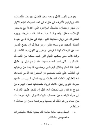 ‫ﻴﻌﺭﺽ ﻨﺎﺠﻰ ﻜﺎﻤل ﻭﻤﻌﻪ ﺴﻌﻴﺩ ﻓﺎﻀل ﻭﻴﻭﺴﻑ ﻁﻠﻌـﺕ،‬
‫ﺍﺜﻨﺎﺀ ﺯﻴﺎﺭﺘﻬﻡ ﻷﺸﺭﻑ ﻓﻰ ﻤﻨﺯﻟﻪ ﻓﻰ ﺍﺤﺩ ﺍﻤﺴﻴﺎﺕ ﺍﻻﻴﺎﻡ ﺍﻻﻭل‬
‫ﻤﻥ ﺸﻬﺭ ﺭﻤﻀﺎﻥ، ﺘﻔﺎﺼﻴل ﺍﻟﻤﺅﺍﻤﺭﻩ ﺍﻟﺘﻰ ﺍﻋﺩﻫﺎ ﻤﻊ ﺒﻌـﺽ‬
‫ﺍﻟﺯﻤﻼﺀ، ﻤﺤﻔﺯﺍ ﺍﻴﺎﻩ، ﻭﻗﺩ ﺘـﻡ ﻟـﻪ ﺍﻟﺸـﻔﺎﺀ، ﻋﻠﻰﻀـﺭﻭﺭﻩ‬
‫ﺍﻟﻤﺸﺎﺭﻜﻪ، ﻓﻰ ﺯﻴﺎﺭﻩ ﻤﻔﺎﺠﺌﻪ ﻟﻨﺒﻴل ﻋﻴﺎﺩ ﻓﻰ ﻤﻨﺯﻟﻪ ﻓـﻰ ﻋﻴـﺩ‬
‫ﺍﻟﻤﻴﻼﺩ ﺍﻟﻤﺠﻴﺩ، ﻴﻭﻡ ﺴﺒﻌﻪ ﻴﻨﺎﻴﺭ، ﻭﻫﻭ ﻴﺤﺎﻭل ﺍﻥ ﻴﺠﻤﻊ ﺍﻜﺒـﺭ‬
‫ﻋﺩﺩ ﻤﻥ ﺍﻟﺯﻤﻼﺀ ﻟﻬﺫﺍ ﺍﻟﻐﺭﺽ، ﻭﻋﻠﻰ ﺍﻥ ﺘﻜﻭﻥ ﺒﻌﺩ ﺍﻻﻓﻁـﺎﺭ‬
‫ﺒﻭﻗﺕ ﻜﺎﻑ ﺤﺘﻰ ﻴﻤﻜﻨﻬﻡ ﺍﻟﺘﻬﺎﻡ ﺍﻜﺒﺭ ﻜﻤﻴﻪ ﻤﻤﻜﻨﻪ ﻤﻥ ﺍﻟﻜﺤـﻙ‬
‫ﻭﺍﻟﺒﺴﻜﻭﻴﺕ ﺍﻟﺘﻰ ﺘﺠﻴﺩ ﺍﻤﻪ ﺼﻨﻌﻬﻤﺎ، ﻓﻘﺩ ﺘﻭﻫﻡ ﻨﺒﻴل ﺍﻥ ﺤﻠﻭل‬
‫ﺍﻟﻌﻴﺩ ﻫﺫﺍ ﺍﻟﻌﺎﻡ ﻭﺨﻼل ﺍﻴﺎﻡ ﺸﻬﺭ ﺭﻤﻀﺎﻥ، ﻗﺩ ﻴﺤﺩ ﻤﻥ ﺭﻏﺒﺘﻬﻡ‬
‫ﻓﻰ ﺍﻟﺘﻜﺎﻟﺏ ﻋﻠﻰ ﻁﻠﺏ ﻨﺼﻴﺒﻬﻡ ﻤﻥ ﺍﻟﻤﺨﺒﻭﺯﺍﺕ ﺍﻟﺘـﻰ ﺘﻌـﺩﻫﺎ‬
‫ﺍﻤﻪ ﻜﻌﺎﺩﺘﻬﻡ، ﺘﻌﺎﻟﺕ ﺍﻟﻀﺤﻜﺎﺕ ﺒﻴﻨﻬﻡ، ﺘﺴﻠل ﺍﻟـﻰ ﺴـﻤﺎﻋﻬﻡ‬
‫ﺼﻭﺕ ﺍﻨﺜﻭﻯ ﺭﻗﻴﻕ، ﻜﺎﻨﺕ ﺩﺭﻴﻪ، ﻀﺤﻜﺎﺘﻬﺎ ﺘﺼل ﺍﻟﻴﻬﻡ ﻤـﻥ‬
‫ﺨﺎﺭﺝ ﻏﺭﻓﺘﻪ ﻭﻫﻰ ﺘﺤﺎﺩﺙ ﺍﻤﻪ، ﻗﺒل ﺍﻥ ﺘﻘﺘﺤﻡ ﻋﻠﻴﻬﻡ ﺍﻟﻐﺭﻓـﻪ‬
‫ﻓﻰ ﺠﺭﺃﻩ ﻜﻭﺍﺤﺩﻩ ﻤﻥ ﺍﺼﺤﺎﺏ ﺍﻟﺒﻴﺕ ﻟﻠﺴﺅﺍل ﻋﻠﻴﻪ، ﻓﻭﺠﺌـﺕ‬
‫ﺒﻤﻥ ﻤﻌﻪ، ﻭﺭﻏﻡ ﺫﻟﻠﻙ ﻟﻡ ﻴﻤﻨﻌﻬﺎ ﻭﺠﻭﺩﻫﻤﺎ ﻤـﻥ ﺍﻥ ﺘﺤﺎﺩﺜـﻪ‬
                                                ‫ﻀﺎﺤﻜﻪ.‬
‫ﺍﺒﺴﻁ ﻴﺎﻋﻡ، ﻤﺎﻤﺎ ﻋﺎﻤﻠﻪ ﻟﻙ ﺼﻨﻴﻪ ﻜﻨﺎﻓﻪ ﺒﺎﻟﻤﻜﺴﺭﺍﺕ‬     ‫-‬
                            ‫ﻤﺨﺼﻭﺹ ﻋﺸﺎﻨﻙ.‬

                      ‫- ٠٨١ -‬
 