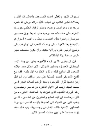 ‫ﻟﻤﺴﻴﺭﺍﺕ ﺍﻟﺘﺄﻴﺩ، ﻭﺘﻐﻁﻰ ﺍﻋﻤﺩﻩ ﺍﻟﺼـﺤﻑ ﺒﺄﻋﻼﻨـﺎﺕ ﺍﻟﺘﺄﻴـﺩ‬
‫ﻭﻤﻘﺎﻻﺕ ﻟﻜﺒﺎﺭ ﺍﻟﻜﺘﺎﺏ ﻓﻰ ﺍﺴﺒﺎﺏ ﺍﻟﺘﺄﻴﺩ، ﻭﺘﺘﻌـﺭﺽ ﺍﻟﻘـﺎﻫﺭﻩ‬
‫ﻟﻤﻭﺠﻪ ﺒﺭﺩ ﻭﻋﻭﺍﺼﻑ ﺭﻋﺩﻴﻪ، ﻭﻴﻨﺸﺭ ﺘﻭﻓﻴﻕ ﺍﻟﺤﻜﻴﻡ ﺒﺠﺭﻴـﺩﻩ‬
‫ﺍﻻﻫﺭﺍﻡ ﻋﻠﻰ ﺤﻠﻘـﺎﺕ، ﻤﺴـﺭﺤﻴﻪ ﺠﺩﻴـﺩﻩ ﺒﻌﻨـﻭﺍﻥ ﻤﺼـﻴﺭ‬
‫ﺼﺭﺼﺎﺭ، ﻭﺍﺨﻴﺭﺍ ﻴﻌﻠﻥ ﺍﻋﻀـﺎﺀ ﻤﺠﻠـﺱ ﺍﻻﻤـﻪ ﻗـﺭﺍﺭﻫﻡ‬
‫ﺒﺎﻻﺠﻤﺎﻉ ﺒﻌﺩ ﺍﻟﺘﻌﺭﻑ ﻋﻠﻰ ﺭﻏﺒﺎﺕ ﺍﻟﺸﻌﺏ ﻓﻰ ﺩﻭﺍﺌﺭﻫﻡ، ﻋﻠﻰ‬
‫ﺘﺭﺸﻴﺢ ﺍﻟﺭﺌﻴﺱ ﻟﻔﺘﺭﻩ ﻭﻭﻻﻴﻪ ﺠﺩﻴﺩﻩ ﻭﺍﻥ ﻴﻜﻭﻥ ﻤﻨﺘﺼﻑ ﺸﻬﺭ‬
                              ‫ﻤﺎﺭﺱ ﻤﻭﻋﺩﺍ ﻟﻬﺫﺍ ﺍﻷﺴﺘﻔﺘﺎﺀ.‬
‫ﻗﺒل ﺍﻥ ﻴﻁﻭﻯ ﺍﻟﺸﻬﺭ ﺍﻴﺎﻤﻪ ﺍﻷﺨﻴﺭﻩ، ﻴﻌﻠﻥ ﻋﻥ ﻭﻓﺎﻩ ﺍﻻﺴﺩ‬
‫ﺍﻟﺒﺭﻴﻁﺎﻨﻰ ﺍﻟﻌﺠﻭﺯ، ﻭﻨﺴﺘﻭﻥ ﺘﺸﺭﺸل، ﺍﻟﺫﻯ ﺍﺤﺘﻔل ﺒﻌﻴﺩ ﻤﻴﻼﺩﻩ‬
‫ﺍﻟﺘﺴﻌﻴﻥ ﻗﺒل ﺍﺴﺎﺒﻴﻊ ﻗﻠﻴﻠﻪ، ﻭﺘﻘﺭﺭ ﺍﻟﺤﻜﻭﻤﻪ ﺍﻻﻤﺭﻴﻜﻴﻪ ﻭﻗﻑ ﺒﻴﻊ‬
‫ﺍﻟﻘﻤﺢ ﺍﻻﻤﺭﻴﻜﻰ ﻟﻤﺼﺭ ﻟﺤﻤﻠﻬﺎ ﻋﻠﻰ ﺘﻐﻴﺭ ﻤﻭﻗﻔﻬﺎ ﻤﻥ ﺍﺴﺭﺍﺌﻴل‬
‫ﻭﻤﻥ ﺩﻋﻤﻬﺎ ﻟﺜﻭﺍﺭ ﺍﻟﻜﻭﻨﺠﻭ، ﻭﻴﺸﺘﺩ ﺍﻟﺯﺤﺎﻡ ﻟﺼﻼﻩ ﺍﻟﻔﺠﺭ ﻓـﻰ‬
‫ﻤﺴﺠﺩ ﺍﻟﺴﻴﺩﻩ ﺯﻴﻨﺏ ﻓﻰ ﺍﻻﻴﺎﻡ ﺍﻻﺨﻴﺭﻩ ﻤﻥ ﺸـﻬﺭ ﺭﻤﻀـﺎﻥ،‬
‫ﺭﻏﻡ ﺍﻟﺒﺭﻭﺩﻩ ﺍﻟﺸﺩﻴﺩﻩ ﺍﻟﺫﻯ ﺘﻤﻴﺯﺕ ﺒﻪ ﺍﻟﺴﺎﻋﺎﺕ ﺍﻻﺨﻴﺭﻩ ﻤـﻥ‬
‫ﺍﻟﻠﻴل، ﻭﺨﺎﺼﻪ ﻓﻰ ﻟﻴﻠﻪ ﺍﻟﺴﺎﺒﻊ ﻭﺍﻟﻌﺸﺭﻴﻥ ﻤﻥ ﺍﻟﺸـﻬﺭ، ﺍﻟﺘـﻰ‬
‫ﻴﺫﻫﺏ ﻜﺜﻴﺭ ﻤﻥ ﺍﻟﻔﻘﻬﺎﺀ ﺍﻟﻰ ﺘﺤﺩﻴﺩﻫﺎ ﺒﻠﻴﻠـﻪ ﺍﻟﻘـﺩﺭ، ﻭﻴـﺭﺩﺩ‬
‫ﺍﻟﻤﺼﻠﻭﻥ ﺍﻻﺩﻋﻴﻪ ﺨﻠﻑ ﺍﻻﻤﺎﻡ ﻓﻰ ﺭﺠﺎﺀ ﻭﺒﻘﻠـﻭﺏ ﺨﺎﺸـﻌﻪ،‬
             ‫ﻴﺘﺭﺩﺩ ﺼﺩﺍﻫﺎ ﻫﺎﺩﺭﺍ ﺒﻴﻥ ﺠﻨﺒﺎﺕ ﺍﻟﻤﺴﺠﺩ ﺍﻟﻜﺒﻴﺭ.‬


                       ‫- ٣٨١ -‬
 