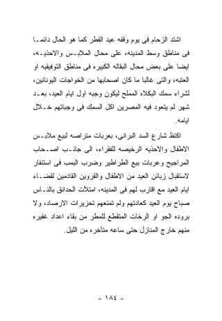 ‫ﺍﺸﺘﺩ ﺍﻟﺯﺤﺎﻡ ﻓﻰ ﻴﻭﻡ ﻭﻗﻔﻪ ﻋﻴﺩ ﺍﻟﻔﻁﺭ ﻜﻤﺎ ﻫﻭ ﺍﻟﺤﺎل ﺩﺍﺌﻤـﺎ‬
‫ﻓﻰ ﻤﻨﺎﻁﻕ ﻭﺴﻁ ﺍﻟﻤﺩﻴﻨﻪ، ﻋﻠﻰ ﻤﺤﺎل ﺍﻟﻤﻼﺒـﺱ ﻭﺍﻻﺤﺫﻴـﻪ،‬
‫ﺍﻴﻀﺎ ﻋﻠﻰ ﺒﻌﺽ ﻤﺤﺎل ﺍﻟﺒﻘﺎﻟﻪ ﺍﻟﻜﺒﻴﺭﻩ ﻓﻰ ﻤﻨﺎﻁﻕ ﺍﻟﺘﻭﻓﻴﻘﻴﻪ ﺍﻭ‬
‫ﺍﻟﻌﺘﺒﻪ، ﻭﺍﻟﺘﻰ ﻏﺎﻟﺒﺎ ﻤﺎ ﻜﺎﻥ ﺍﺼﺤﺎﺒﻬﺎ ﻤﻥ ﺍﻟﺨﻭﺍﺠﺎﺕ ﺍﻟﻴﻭﻨﺎﻨﻴﻥ،‬
‫ﻟﺸﺭﺍﺀ ﺴﻤﻙ ﺍﻟﺒﻜﻼﻩ ﺍﻟﻤﻤﻠﺢ ﻟﻴﻜﻭﻥ ﻭﺠﺒﻪ ﺍﻭل ﺍﻴﺎﻡ ﺍﻟﻌﻴﺩ، ﺒﻌـﺩ‬
‫ﺸﻬﺭ ﻟﻡ ﻴﺘﻌﻭﺩ ﻓﻴﻪ ﺍﻟﻤﺼﺭﻴﻥ ﺍﻜل ﺍﻟﺴﻤﻙ ﻓﻰ ﻭﺠﺒﺎﺘﻬﻡ ﺨـﻼل‬
                                                   ‫ﺍﻴﺎﻤﻪ.‬
‫ﺍﻜﺘﻅ ﺸﺎﺭﻉ ﺍﻟﺴﺩ ﺍﻟﺒﺭﺍﻨﻰ، ﺒﻌﺭﺒﺎﺕ ﻤﺘﺭﺍﺼﻪ ﻟﺒﻴﻊ ﻤﻼﺒـﺱ‬
‫ﺍﻻﻁﻔﺎل ﻭﺍﻻﺤﺫﻴﻪ ﺍﻟﺭﺨﻴﺼﻪ ﻟﻠﻔﻘﺭﺍﺀ، ﺍﻟﻰ ﺠﺎﻨـﺏ ﺍﺼـﺤﺎﺏ‬
‫ﺍﻟﻤﺭﺍﺠﻴﺢ ﻭﻋﺭﺒﺎﺕ ﺒﻴﻊ ﺍﻟﻁﺭﺍﻁﻴﺭ ﻭﻀﺭﺏ ﺍﻟﺒﻤﺏ ﻓﻰ ﺍﺴﺘﻨﻔﺎﺭ‬
‫ﻻﺴﺘﻘﺒﺎل ﺯﺒﺎﺌﻥ ﺍﻟﻌﻴﺩ ﻤﻥ ﺍﻻﻁﻔﺎل ﻭﺍﻟﻘﺭﻭﻴﻥ ﺍﻟﻘﺎﺩﻤﻴﻥ ﻟﻘﻀـﺎﺀ‬
‫ﺍﻴﺎﻡ ﺍﻟﻌﻴﺩ ﻤﻊ ﺍﻗﺎﺭﺏ ﻟﻬﻡ ﻓﻰ ﺍﻟﻤﺩﻴﻨﻪ، ﺍﻤﺘﻸﺕ ﺍﻟﺤﺩﺍﺌﻕ ﺒﺎﻟﻨـﺎﺱ‬
‫ﺼﺒﺎﺡ ﻴﻭﻡ ﺍﻟﻌﻴﺩ ﻜﻌﺎﺩﺘﻬﻡ ﻭﻟﻡ ﺘﻤﻨﻌﻬﻡ ﺘﺤﺯﻴﺭﺍﺕ ﺍﻻﺭﺼﺎﺩ، ﻭﻻ‬
‫ﺒﺭﻭﺩﻩ ﺍﻟﺠﻭ ﺍﻭ ﺍﻟﺭﺨﺎﺕ ﺍﻟﻤﺘﻘﻁﻊ ﻟﻠﻤﻁﺭ ﻤﻥ ﺒﻘﺎﺀ ﺍﻋﺩﺍﺩ ﻏﻔﻴﺭﻩ‬
           ‫ﻤﻨﻬﻡ ﺨﺎﺭﺝ ﺍﻟﻤﻨﺎﺯل ﺤﺘﻰ ﺴﺎﻋﻪ ﻤﺘﺄﺨﺭﻩ ﻤﻥ ﺍﻟﻠﻴل.‬




                       ‫- ٤٨١ -‬
 