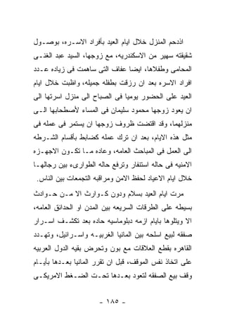 ‫ﺍﺫﺩﺤﻡ ﺍﻟﻤﻨﺯل ﺨﻼل ﺍﻴﺎﻡ ﺍﻟﻌﻴﺩ ﺒﺄﻓﺭﺍﺩ ﺍﻻﺴـﺭﻩ، ﺒﻭﺼـﻭل‬
‫ﺸﻘﻴﻘﺘﻪ ﺴﻬﻴﺭ ﻤﻥ ﺍﻻﺴﻜﻨﺩﺭﻴﻪ، ﻤﻊ ﺯﻭﺠﻬﺎ، ﺍﻟﺴﻴﺩ ﻋﺒﺩ ﺍﻟﻐﻨـﻰ‬
‫ﺍﻟﻤﺤﺎﻤﻰ ﻭﻁﻔﻼﻫﺎ، ﺍﻴﻀﺎ ﻋﻔﺎﻑ ﺍﻟﺘﻰ ﺴﺎﻫﻤﺕ ﻓﻰ ﺯﻴﺎﺩﻩ ﻋـﺩﺩ‬
‫ﺍﻓﺭﺍﺩ ﺍﻻﺴﺭﻩ ﺒﻌﺩ ﺍﻥ ﺭﺯﻗﺕ ﺒﻁﻔﻠﻪ ﺠﻤﻴﻠﻪ، ﻭﺍﻅﺒﺕ ﺨﻼل ﺍﻴﺎﻡ‬
‫ﺍﻟﻌﻴﺩ ﻋﻠﻰ ﺍﻟﺤﻀﻭﺭ ﻴﻭﻤﻴﺎ ﻓﻰ ﺍﻟﺼﺒﺎﺡ ﺍﻟﻰ ﻤﻨﺯل ﺍﺴﺭﺘﻬﺎ ﺍﻟﻰ‬
‫ﺍﻥ ﻴﻌﻭﺩ ﺯﻭﺠﻬﺎ ﻤﺤﻤﻭﺩ ﺴﻠﻴﻤﺎﻥ ﻓﻰ ﺍﻟﻤﺴﺎﺀ ﻷﺼﻁﺤﺎﺒﻬﺎ ﺍﻟـﻰ‬
‫ﻤﻨﺯﻟﻬﻤﺎ، ﻭﻗﺩ ﺍﻗﺘﻀﺕ ﻅﺭﻭﻑ ﺯﻭﺠﻬﺎ ﺍﻥ ﻴﺴﺘﻤﺭ ﻓﻰ ﻋﻤﻠﻪ ﻓﻰ‬
‫ﻤﺜل ﻫﺫﻩ ﺍﻻﻴﺎﻡ، ﺒﻌﺩ ﺍﻥ ﺘﺭﻙ ﻋﻤﻠﻪ ﻜﻀﺎﺒﻁ ﺒﺄﻗﺴﺎﻡ ﺍﻟﺸـﺭﻁﻪ‬
‫ﺍﻟﻰ ﺍﻟﻌﻤل ﻓﻰ ﺍﻟﻤﺒﺎﺤﺙ ﺍﻟﻌﺎﻤﻪ، ﻭﻋﺎﺩﻩ ﻤـﺎ ﺘﻜـﻭﻥ ﺍﻻﺠﻬـﺯﻩ‬
‫ﺍﻻﻤﻨﻴﻪ ﻓﻰ ﺤﺎﻟﻪ ﺍﺴﺘﻨﻔﺎﺭ ﻭﺘﺭﻓﻊ ﺤﺎﻟﻪ ﺍﻟﻁﻭﺍﺭﻯﺀ ﺒﻴﻥ ﺭﺠﺎﻟﻬـﺎ‬
 ‫ﺨﻼل ﺍﻴﺎﻡ ﺍﻻﻋﻴﺎﺩ ﻟﺤﻔﻅ ﺍﻻﻤﻥ ﻭﻤﺭﺍﻗﺒﻪ ﺍﻟﺘﺠﻤﻌﺎﺕ ﺒﻴﻥ ﺍﻟﻨﺎﺱ.‬
‫ﻤﺭﺕ ﺍﻴﺎﻡ ﺍﻟﻌﻴﺩ ﺒﺴﻼﻡ ﻭﺩﻭﻥ ﻜـﻭﺍﺭﺙ ﺍﻻ ﻤـﻥ ﺤـﻭﺍﺩﺙ‬
‫ﺒﺴﻴﻁﻪ ﻋﻠﻰ ﺍﻟﻁﺭﻗﺎﺕ ﺍﻟﺴﺭﻴﻌﻪ ﺒﻴﻥ ﺍﻟﻤﺩﻥ ﺍﻭ ﺍﻟﺤﺩﺍﺌﻕ ﺍﻟﻌﺎﻤﻪ،‬
‫ﺍﻻ ﻭﻴﺘﻠﻭﻫﺎ ﺒﺎﻴﺎﻡ ﺍﺯﻤﻪ ﺩﺒﻠﻭﻤﺎﺴﻴﻪ ﺤﺎﺩﻩ ﺒﻌﺩ ﺘﻜﺸـﻑ ﺍﺴـﺭﺍﺭ‬
‫ﺼﻔﻘﻪ ﻟﺒﻴﻊ ﺍﺴﻠﺤﻪ ﺒﻴﻥ ﺍﻟﻤﺎﻨﻴﺎ ﺍﻟﻐﺭﺒﻴـﻪ ﻭﺍﺴـﺭﺍﺌﻴل، ﻭﺘﻬـﺩﺩ‬
‫ﺍﻟﻘﺎﻫﺭﻩ ﺒﻘﻁﻊ ﺍﻟﻌﻼﻗﺎﺕ ﻤﻊ ﺒﻭﻥ ﻭﺘﺤﺭﺽ ﺒﻘﻴﻪ ﺍﻟﺩﻭل ﺍﻟﻌﺭﺒﻴﻪ‬
‫ﻋﻠﻰ ﺍﺘﺨﺎﺫ ﻨﻔﺱ ﺍﻟﻤﻭﻗﻑ، ﻗﺒل ﺍﻥ ﺘﻘﺭﺭ ﺍﻟﻤﺎﻨﻴﺎ ﺒﻌـﺩﻫﺎ ﺒﺄﻴـﺎﻡ‬
‫ﻭﻗﻑ ﺒﻴﻊ ﺍﻟﺼﻔﻘﻪ ﻟﺘﻌﻭﺩ ﺒﻌـﺩﻫﺎ ﺘﺤـﺕ ﺍﻟﻀـﻐﻁ ﺍﻻﻤﺭﻴﻜـﻰ‬


                      ‫- ٥٨١ -‬
 