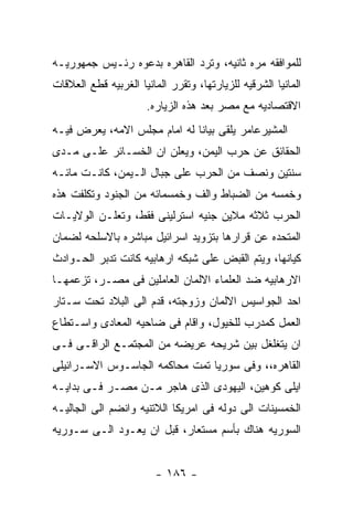 ‫ﻟﻠﻤﻭﺍﻓﻘﻪ ﻤﺭﻩ ﺜﺎﻨﻴﻪ، ﻭﺘﺭﺩ ﺍﻟﻘﺎﻫﺭﻩ ﺒﺩﻋﻭﻩ ﺭﺌـﻴﺱ ﺠﻤﻬﻭﺭﻴـﻪ‬
‫ﺍﻟﻤﺎﻨﻴﺎ ﺍﻟﺸﺭﻗﻴﻪ ﻟﻠﺯﻴﺎﺭﺘﻬﺎ، ﻭﺘﻘﺭﺭ ﺍﻟﻤﺎﻨﻴﺎ ﺍﻟﻐﺭﺒﻴﻪ ﻗﻁﻊ ﺍﻟﻌﻼﻗﺎﺕ‬
                      ‫ﺍﻻﻗﺘﺼﺎﺩﻴﻪ ﻤﻊ ﻤﺼﺭ ﺒﻌﺩ ﻫﺫﻩ ﺍﻟﺯﻴﺎﺭﻩ.‬
‫ﺍﻟﻤﺸﻴﺭﻋﺎﻤﺭ ﻴﻠﻘﻰ ﺒﻴﺎﻨﺎ ﻟﻪ ﺍﻤﺎﻡ ﻤﺠﻠﺱ ﺍﻻﻤﻪ، ﻴﻌﺭﺽ ﻓﻴـﻪ‬
‫ﺍﻟﺤﻘﺎﺌﻕ ﻋﻥ ﺤﺭﺏ ﺍﻟﻴﻤﻥ، ﻭﻴﻌﻠﻥ ﺍﻥ ﺍﻟﺨﺴـﺎﺌﺭ ﻋﻠـﻰ ﻤـﺩﻯ‬
‫ﺴﻨﺘﻴﻥ ﻭﻨﺼﻑ ﻤﻥ ﺍﻟﺤﺭﺏ ﻋﻠﻰ ﺠﺒﺎل ﺍﻟـﻴﻤﻥ، ﻜﺎﻨـﺕ ﻤﺎﺌـﻪ‬
‫ﻭﺨﻤﺴﻪ ﻤﻥ ﺍﻟﻀﺒﺎﻁ ﻭﺍﻟﻑ ﻭﺨﻤﺴﻤﺎﺌﻪ ﻤﻥ ﺍﻟﺠﻨﻭﺩ ﻭﺘﻜﻠﻔﺕ ﻫﺫﻩ‬
‫ﺍﻟﺤﺭﺏ ﺜﻼﺜﻪ ﻤﻼﻴﻥ ﺠﻨﻴﻪ ﺍﺴﺘﺭﻟﻴﻨﻰ ﻓﻘﻁ، ﻭﺘﻌﻠـﻥ ﺍﻟﻭﻻﻴـﺎﺕ‬
‫ﺍﻟﻤﺘﺤﺩﻩ ﻋﻥ ﻗﺭﺍﺭﻫﺎ ﺒﺘﺯﻭﻴﺩ ﺍﺴﺭﺍﺌﻴل ﻤﺒﺎﺸﺭﻩ ﺒﺎﻻﺴﻠﺤﻪ ﻟﻀﻤﺎﻥ‬
‫ﻜﻴﺎﻨﻬﺎ، ﻭﻴﺘﻡ ﺍﻟﻘﺒﺽ ﻋﻠﻰ ﺸﺒﻜﻪ ﺍﺭﻫﺎﺒﻴﻪ ﻜﺎﻨﺕ ﺘﺩﺒﺭ ﺍﻟﺤـﻭﺍﺩﺙ‬
‫ﺍﻻﺭﻫﺎﺒﻴﻪ ﻀﺩ ﺍﻟﻌﻠﻤﺎﺀ ﺍﻻﻟﻤﺎﻥ ﺍﻟﻌﺎﻤﻠﻴﻥ ﻓﻰ ﻤﺼـﺭ، ﺘﺯﻋﻤﻬـﺎ‬
‫ﺍﺤﺩ ﺍﻟﺠﻭﺍﺴﻴﺱ ﺍﻻﻟﻤﺎﻥ ﻭﺯﻭﺠﺘﻪ، ﻗﺩﻡ ﺍﻟﻰ ﺍﻟﺒﻼﺩ ﺘﺤﺕ ﺴـﺘﺎﺭ‬
‫ﺍﻟﻌﻤل ﻜﻤﺩﺭﺏ ﻟﻠﺨﻴﻭل، ﻭﺍﻗﺎﻡ ﻓﻰ ﻀﺎﺤﻴﻪ ﺍﻟﻤﻌﺎﺩﻯ ﻭﺍﺴـﺘﻁﺎﻉ‬
‫ﺍﻥ ﻴﺘﻐﻠﻐل ﺒﻴﻥ ﺸﺭﻴﺤﻪ ﻋﺭﻴﻀﻪ ﻤﻥ ﺍﻟﻤﺠﺘﻤـﻊ ﺍﻟﺭﺍﻗـﻰ ﻓـﻰ‬
‫ﺍﻟﻘﺎﻫﺭﻩ،، ﻭﻓﻰ ﺴﻭﺭﻴﺎ ﺘﻤﺕ ﻤﺤﺎﻜﻤﻪ ﺍﻟﺠﺎﺴـﻭﺱ ﺍﻻﺴـﺭﺍﺌﻴﻠﻰ‬
‫ﺍﻴﻠﻰ ﻜﻭﻫﻴﻥ، ﺍﻟﻴﻬﻭﺩﻯ ﺍﻟﺫﻯ ﻫﺎﺠﺭ ﻤـﻥ ﻤﺼـﺭ ﻓـﻰ ﺒﺩﺍﻴـﻪ‬
‫ﺍﻟﺨﻤﺴﻴﻨﺎﺕ ﺍﻟﻰ ﺩﻭﻟﻪ ﻓﻰ ﺍﻤﺭﻴﻜﺎ ﺍﻟﻼﺘﻨﻴﻪ ﻭﺍﻨﻀﻡ ﺍﻟﻰ ﺍﻟﺠﺎﻟﻴـﻪ‬
‫ﺍﻟﺴﻭﺭﻴﻪ ﻫﻨﺎﻙ ﺒﺄﺴﻡ ﻤﺴﺘﻌﺎﺭ، ﻗﺒل ﺍﻥ ﻴﻌـﻭﺩ ﺍﻟـﻰ ﺴـﻭﺭﻴﻪ‬


                        ‫- ٦٨١ -‬
 