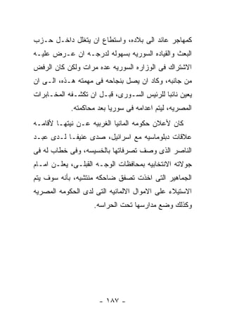 ‫ﻜﻤﻬﺎﺠﺭ ﻋﺎﺌﺩ ﺍﻟﻰ ﺒﻼﺩﻩ، ﻭﺍﺴﺘﻁﺎﻉ ﺍﻥ ﻴﺘﻐﻠل ﺩﺍﺨـل ﺤـﺯﺏ‬
‫ﺍﻟﺒﻌﺙ ﻭﺍﻟﻘﻴﺎﺩﻩ ﺍﻟﺴﻭﺭﻴﻪ ﺒﺴﻬﻭﻟﻪ ﻟﺩﺭﺠـﻪ ﺍﻥ ﻋـﺭﺽ ﻋﻠﻴـﻪ‬
‫ﺍﻻﺸﺘﺭﺍﻙ ﻓﻰ ﺍﻟﻭﺯﺍﺭﻩ ﺍﻟﺴﻭﺭﻴﻪ ﻋﺩﻩ ﻤﺭﺍﺕ ﻭﻟﻜﻥ ﻜﺎﻥ ﺍﻟﺭﻓﺽ‬
‫ﻤﻥ ﺠﺎﻨﺒﻪ، ﻭﻜﺎﺩ ﺍﻥ ﻴﺼل ﺒﻨﺠﺎﺤﻪ ﻓﻰ ﻤﻬﻤﺘﻪ ﻫـﺫﻩ، ﺍﻟـﻰ ﺍﻥ‬
‫ﻴﻌﻴﻥ ﻨﺎﺌﺒﺎ ﻟﻠﺭﺌﻴﺱ ﺍﻟﺴـﻭﺭﻯ، ﻗﺒـل ﺍﻥ ﺘﻜﺸـﻔﻪ ﺍﻟﻤﺨـﺎﺒﺭﺍﺕ‬
            ‫ﺍﻟﻤﺼﺭﻴﻪ، ﻟﻴﺘﻡ ﺍﻋﺩﺍﻤﻪ ﻓﻰ ﺴﻭﺭﻴﺎ ﺒﻌﺩ ﻤﺤﺎﻜﻤﺘﻪ.‬
‫ﻜﺎﻥ ﻷﻋﻼﻥ ﺤﻜﻭﻤﻪ ﺍﻟﻤﺎﻨﻴﺎ ﺍﻟﻐﺭﺒﻴﻪ ﻋـﻥ ﻨﻴﺘﻬـﺎ ﻷﻗﺎﻤـﻪ‬
‫ﻋﻼﻗﺎﺕ ﺩﺒﻠﻭﻤﺎﺴﻴﻪ ﻤﻊ ﺍﺴﺭﺍﺌﻴل، ﺼﺩﻯ ﻋﻨﻴﻔـﺎ ﻟـﺩﻯ ﻋﺒـﺩ‬
‫ﺍﻟﻨﺎﺼﺭ ﺍﻟﺫﻯ ﻭﺼﻑ ﺘﺼﺭﻓﺎﺘﻬﺎ ﺒﺎﻟﺨﺴﻴﺴﻪ، ﻭﻓﻰ ﺨﻁﺎﺏ ﻟﻪ ﻓﻰ‬
‫ﺠﻭﻻﺘﻪ ﺍﻻﻨﺘﺨﺎﺒﻴﻪ ﺒﻤﺤﺎﻓﻅﺎﺕ ﺍﻟﻭﺠـﻪ ﺍﻟﻘﺒﻠـﻰ، ﻴﻌﻠـﻥ ﺍﻤـﺎﻡ‬
‫ﺍﻟﺠﻤﺎﻫﻴﺭ ﺍﻟﺘﻰ ﺍﺨﺫﺕ ﺘﺼﻔﻕ ﻀﺎﺤﻜﻪ ﻤﻨﺘﺸﻴﻪ، ﺒﺄﻨﻪ ﺴﻭﻑ ﻴﺘﻡ‬
‫ﺍﻻﺴﺘﻴﻼﺀ ﻋﻠﻰ ﺍﻻﻤﻭﺍل ﺍﻻﻟﻤﺎﻨﻴﻪ ﺍﻟﺘﻰ ﻟﺩﻯ ﺍﻟﺤﻜﻭﻤﻪ ﺍﻟﻤﺼﺭﻴﻪ‬
                   ‫ﻭﻜﺫﻟﻙ ﻭﻀﻊ ﻤﺩﺍﺭﺴﻬﺎ ﺘﺤﺕ ﺍﻟﺤﺭﺍﺴﻪ.‬




                     ‫- ٧٨١ -‬
 