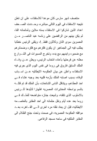 ‫ﻤﻨﺘﺼﻑ ﺸﻬﺭ ﻤﺎﺭﺱ ﻜﺎﻥ ﻤﻭﻋﺩﺍ ﻟﻼﺴﺘﻔﺘﺎﺀ، ﻋﻠﻰ ﺍﻥ ﺘﻌﻠﻥ‬
‫ﻨﺘﻴﺠﻪ ﺍﻻﺴﺘﻔﺘﺎﺀ ﻓﻰ ﺍﻟﻴﻭﻡ ﺍﻟﺘﺎﻟﻰ ﻤﺒﺎﺸﺭﻩ، ﻭﺤـﺩﺩﺕ ﺍﻟﺼـﺤﻑ‬
‫ﺍﻋﺩﺍﺩ ﺍﻟﺫﻴﻥ ﺸﺎﺭﻜﻭﺍ ﻓﻰ ﺍﻻﺴﺘﻔﺘﺎﺀ ﺒﺴﺘﻪ ﻤﻼﻴﻥ ﻭﺜﻤﺎﻨﻤﺎﺌﻪ ﺍﻟﻔﺎ،‬
‫ﻟﻡ ﻴﻜﻥ ﺒﻴﻨﻬﻡ ﻤﻥ ﺍﻟﺭﺍﻓﻀﻴﻥ ﻋﻠﻰ ﺭﺌﺎﺴﻪ ﻋﺒﺩ ﺍﻟﻨﺎﺼـﺭ ﻤـﻥ‬
‫ﺍﻟﻤﺼﺭﻴﻥ ﺴﻭﻯ ﺍﺜﻨﺎﻥ ﻭﺜﻼﺜﻭﻥ ﻓﻘﻁ..!، ﻭﻴﻠﻘﻰ ﺍﻟﺭﺌﻴﺱ ﺨﻁﺎﺒﺎ‬
‫ﻴﻁﻠﺏ ﻓﻴﻪ ﺍﻟﻰ ﺍﻟﺠﻤﺎﻫﻴﺭ ﺍﻥ ﻴﻜﻭﻥ ﻓﻜﺭﻫﻡ ﻤﻊ ﻓﻜﺭﻩ ﻭﻀﻤﺎﺌﺭﻫﻡ‬
‫ﻤﻊ ﻀﻤﻴﺭﻩ ﻭﺍﻴﺩﻴﻬﻡ ﻤﻊ ﻴﺩﻩ، ﻭﺘﺨﺭﺝ ﺍﻟﻤﺴﻴﺭﺍﺕ ﻓﻰ ﺍﻟﺸـﻭﺍﺭﻉ‬
‫ﻤﻌﻠﻨﻪ ﻋﻥ ﻓﺭﺤﺘﻬﺎ ﺒﺄﻋﺎﺩﻩ ﺍﻨﺘﺨﺎﺏ ﺍﻟﺭﺌﻴﺱ، ﻭﻴﻌﻠﻥ ﻋـﻥ ﻭﻓـﺎﻩ‬
‫ﺍﻟﻤﻠﻙ ﺍﻟﺴﺎﺒﻕ ﻓﺎﺭﻭﻕ ﻓﻰ ﺭﻭﻤﺎ ﻓﻰ ﻨﻔﺱ ﺍﻟﻴﻭﻡ ﺍﻟﺫﻯ ﺠﺭﻯ ﻓﻴﻪ‬
‫ﺍﻻﺴﺘﻔﺘﺎﺀ، ﻭﺍﻋﻠﻥ ﻋﻥ ﺒﻴﺎﻥ ﺍﻟﺤﻜﻭﻤﻪ ﺍﻻﻴﻁﺎﻟﻴﻪ ﻋـﻥ ﺍﺴـﺒﺎﺏ‬
‫ﺍﻟﻭﻓﺎﻩ، ﺒﺴﺒﺏ ﺍﺼﺎﺒﻪ ﺍﻟﻤﻠﻙ ﺒﺄﺯﻤﻪ ﻗﻠﺒﻴﻪ ﺒﻌﺩ ﻭﺠﺒﻪ ﻋﺸﺎﺀ ﻓـﻰ‬
‫ﺍﺤﺩ ﺍﻟﻤﻁﺎﻋﻡ، ﻭﻴﺘﻨﺎﻗل ﺍﻟﻨﺎﺱ ﺍﻟﺸﺎﺌﻌﺎﺕ، ﺒﺄﻥ ﺍﻟﻤﻠﻙ ﻗﺩ ﺘﻡ ﻗﺘﻠـﻪ‬
‫ﺒﺎﻟﺴﻡ ﺒﻭﺍﺴﻁﻪ ﺍﻟﻤﺨﺎﺒﺭﺍﺕ ﺍﻟﻤﺼﺭﻴﻪ ﺍﻅﻬﺎﺭﺍ ﻟﺘﺄﻴﺩﻫﺎ ﻟﻠـﺭﺌﻴﺱ‬
‫ﺒﺎﻻﺴﻠﻭﺏ ﺍﻟﺫﻯ ﺘﺘﻘﻨﻪ، ﻭﺸﻴﻌﺕ ﺠﻨﺎﺯﻩ ﻤﺘﻭﺍﻀﻌﻪ ﻟﻠﻤﻠـﻙ ﻓـﻰ‬
‫ﺭﻭﻤﺎ ﺒﻌﺩ ﻋﺩﻩ ﺃﻴﺎﻡ ﻭﻨﻘل ﺤﺜﻤﺎﻨﻪ ﺍﻟﻰ ﺍﺤﺩ ﺍﻟﻤﻘﺎﺒﺭ ﺒﺎﻟﻌﺎﺼـﻤﻪ‬
‫ﺍﻻﻴﻁﺎﻟﻴﻪ، ﻗﺒل ﺍﻥ ﻴﻌﺎﺩ ﻨﻘﻠﻪ ﻤﺭﻩ ﺍﺨﺭﻯ ﺍﻟـﻰ ﺍﻟﻘـﺎﻫﺭﻩ، ﺒﻌـﺩ‬
‫ﻤﻭﺍﻓﻘﻪ ﺍﻟﺤﻜﻭﻤﻪ ﺍﻟﻤﺼﺭﻴﻪ، ﻓﻰ ﺼﻤﺕ ﻭﺘﺤﺕ ﺠﻨﺢ ﺍﻟﻅﻼﻡ ﺍﻟﻰ‬
                   ‫ﺍﻟﻤﻘﺎﺒﺭ ﺍﻟﻤﻠﻜﻴﻪ ﻓﻰ ﺴﺎﺤﻪ ﻤﺴﺠﺩ ﺍﻟﺭﻓﺎﻋﻰ.‬


                        ‫- ٨٨١ -‬
 