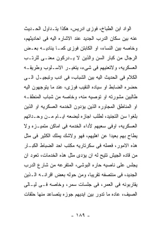 ‫ﺍﻟﻭﺍﺩ ﺍﺒﻥ ﺍﻟﻁﺒﺎﺥ، ﻓﻭﺯﻯ ﺍﺩﺭﻴﺱ، ﻫﻜﺫﺍ ﻴﺘـﺩﺍﻭل ﺍﻟﺤـﺩﻴﺙ‬
‫ﻋﻨﻪ ﺒﻴﻥ ﺴﻜﺎﻥ ﺍﻟﺩﺭﺏ ﺍﻟﺠﺩﻴﺩ ﻋﻨﺩ ﺍﻻﺸﺎﺭﻩ ﺍﻟﻴﻪ ﻓﻰ ﺍﺤﺎﺩﻴﺜﻬﻡ،‬
‫ﻭﺨﺎﺼﻪ ﺒﻴﻥ ﺍﻟﻨﺴﺎﺀ، ﺍﻭ ﺍﻟﻜﺎﺒﺘﻥ ﻓﻭﺯﻯ ﻜﻤـﺎ ﻴﻨﺎﺩﻴـﻪ ﺒﻌـﺽ‬
‫ﺍﻟﺭﺠﺎل ﻤﻥ ﻜﺒﺎﺭ ﺍﻟﺴﻥ ﻭﺍﻟﺫﻴﻥ ﻻ ﻴـﺩﺭﻜﻭﻥ ﻤﻌﻨـﻰ ﻟﻠﺭﺘـﺏ‬
‫ﺍﻟﻌﺴﻜﺭﻴﻪ، ﻭﻻﺘﻌﻨﻴﻬﻡ ﻓﻰ ﺸﻰﺀ، ﻴﺘﻐﻴـﺭ ﺍﻻﺴـﻠﻭﺏ ﻭﻁﺭﻴﻘـﻪ‬
‫ﺍﻟﻜﻼﻡ ﻓﻰ ﺍﻟﺤﺩﻴﺙ ﺍﻟﻴﻪ ﺒﻴﻥ ﺍﻟﺸﺒﺎﺏ، ﻓﻰ ﺍﺩﺏ ﻭﺘﺒﺠﻴـل ﺍﻟـﻰ‬
‫ﺤﻀﺭﻩ ﺍﻟﻀﺎﺒﻁ ﺍﻭ ﺴﻴﺎﺩﻩ ﺍﻟﻨﻘﻴﺏ ﻓﻭﺯﻯ، ﻋﻨﺩ ﻤﺎ ﻴﺘﻭﺠﻬﻭﻥ ﺍﻟﻴﻪ‬
‫ﻁﺎﻟﺒﻴﻥ ﻤﺸﻭﺭﺘﻪ ﺍﻭ ﺘﻭﺼﻴﻪ ﻤﻨﻪ، ﻭﺨﺎﺼﻪ ﻤﻥ ﺸﺒﺎﺏ ﺍﻟﻤﻨﻁﻘـﻪ‬
‫ﺍﻭ ﺍﻟﻤﻨﺎﻁﻕ ﺍﻟﻤﺠﺎﻭﺭﻩ ﺍﻟﺫﻴﻥ ﻴﺅﺩﻭﻥ ﺍﻟﺨﺩﻤﻪ ﺍﻟﻌﺴﻜﺭﻴﻪ ﺍﻭ ﺍﻟﺫﻴﻥ‬
‫ﺒﻠﻐﻭﺍ ﺴﻥ ﺍﻟﺘﺠﻨﻴﺩ، ﻟﻁﻠﺏ ﺍﺠﺎﺯﻩ ﻟﺒﻀﻌﻪ ﺍﻴـﺎﻡ ﻤـﻥ ﻭﺤـﺩﺍﺘﻬﻡ‬
‫ﺍﻟﻌﺴﻜﺭﻴﻪ، ﺍﻭﻓﻰ ﺴﻌﻴﻬﻡ ﻷﺩﺍﺀ ﺍﻟﺨﺩﻤﻪ ﻓﻰ ﺍﻤﺎﻜﻥ ﻤﺘﻤﻴـﺯﻩ ﻭﻻ‬
‫ﻴﻁﺎﺡ ﺒﻬﻡ ﺒﻌﻴﺩﺍ ﻋﻥ ﺍﻫﻠﻴﻬﻡ، ﻓﻬﻭ ﻭﻻﺸﻙ ﻴﻤﻠﻙ ﺍﻟﻜﺜﻴﺭ ﻓﻰ ﻤﺜل‬
‫ﻫﺫﻩ ﺍﻻﻤﻭﺭ، ﻓﻌﻤﻠﻪ ﻓﻰ ﺴﻜﺭﺘﺎﺭﻴﻪ ﻤﻜﺘﺏ ﺍﺤﺩ ﺍﻟﻀﺒﺎﻁ ﺍﻟﻜﺒـﺎﺭ‬
‫ﻤﻥ ﻗﺎﺩﻩ ﺍﻟﺠﻴﺵ ﺘﺘﻴﺢ ﻟﻪ ﺍﻥ ﻴﺅﺩﻯ ﻤﺜل ﻫﺫﻩ ﺍﻟﺨﺩﻤﺎﺕ، ﺘﻌﻭﺩ ﺍﻥ‬
‫ﻴﺠﻠﺱ ﻋﻠﻰ ﻨﺎﺼﻴﻪ ﺤﺎﺭﻩ ﺍﻟﺒﻭﺸﻰ، ﺍﻟﻤﺘﻔﺭﻋﻪ ﻤﻥ ﺸﺎﺭﻉ ﺍﻟﺩﺭﺏ‬
‫ﺍﻟﺠﺩﻴﺩ، ﻓﻰ ﻤﻨﺘﺼﻔﻪ ﺘﻘﺭﻴﺒﺎ، ﻭﻤﻥ ﺤﻭﻟﻪ ﺒﻌﺽ ﺍﻗﺭﺍﻨـﻪ ﺍﻟـﺫﻴﻥ‬
‫ﻴﻘﺎﺭﺒﻭﻨﻪ ﻓﻰ ﺍﻟﻌﻤﺭ، ﻓﻰ ﺠﻠﺴﺎﺕ ﺴﻤﺭ، ﻭﺨﺎﺼﻪ ﻓـﻰ ﻟﻴـﺎﻟﻰ‬
‫ﺍﻟﺼﻴﻑ، ﻋﺎﺩﻩ ﻤﺎ ﺘﺩﻭﺭ ﺒﻴﻥ ﺍﻴﺩﻴﻬﻡ ﺠﻭﺯﻩ ﻴﺘﺼﺎﻋﺩ ﻤﻨﻬﺎ ﺤﻠﻘﺎﺕ‬


                       ‫- ٩٨١ -‬
 