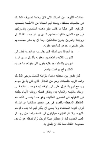 ‫ﺍﺤﺩﺍﺙ، ﺍﻜﺜﺭﻫﺎ ﻋﻥ ﺍﻟﻤﻭﺍﺌﺩ ﺍﻟﺘﻰ ﻜﺎﻥ ﻴﻌﺩﻫﺎ ﻟﻀﻴﻭﻑ ﺍﻟﻤﻠـﻙ‬
‫ﻓﻰ ﻤﻨﺎﺴﺒﺎﺕ ﻤﺨﺘﻠﻔﻪ، ﻭﻴﻌﺩﺩ ﻟﻬﻡ ﺍﺼﻨﺎﻓﺎ ﻤﻥ ﺍﻻﻁﻌﻤﻪ ﺒﺄﺴﻤﺎﺌﻬﺎ‬
‫ﺍﻟﺘﺭﻜﻴﻪ، ﺍﻟﺘﻰ ﻏﺎﻟﺒﺎ ﻤﺎ ﻜﺎﻨﺕ ﺘﺜﻴﺭ ﺩﻫﺸﻪ ﺍﻟﺴﺎﻤﻌﻴﻥ ﻭﺘﺘـﺭﻜﻬﻡ‬
‫ﻓﻰ ﺤﻴﺭﻩ ﻟﺘﺨﻴل ﻤﺫﺍﻗﻬﺎ، ﺒﻌﻀﻬﻡ ﻜـﺎﻥ ﻴﺒـﺩﻭ ﻤﺼـﺩﻗﺎ ﻟﻜـل‬
‫ﺭﻭﺍﻴﺎﺘﻪ ﻭﺍﺨﺭﻴﻥ ﻴﺒﺩﻭﻥ ﻤﺘﺸﻜﻜﻴﻥ، ﻭﻤﺎ ﺍﻥ ﻴﻐـﺎﺩﺭ ﻤﺠﻠﺴـﻬﻡ‬
                       ‫ﺤﺘﻰ ﻴﻔﺎﺠﻰﺀ ﺍﺤﺩﻫﻡ ﺍﻟﺴﺎﻤﻌﻴﻥ ﺒﻘﻭﻟﻪ.‬
‫ﻴﺎ ﺃﺨﻭﺍﻨﺎ ﺩﻯ ﺍﻟﻤﻠﻙ ﻜﺎﻥ ﺠﺎﻴـﺏ ﺨﻭﺍﺠـﻪ ﺍﻴﻁـﺎﻟﻰ‬        ‫-‬
‫ﻟﺘﺩﺭﻴﺏ ﻜﻼﺒﻪ ﻭﺍﻁﻌﺎﻤﻬﻡ، ﻤﻌﻘﻭﻟﻪ ﻴﺄﻜـل ﻤـﻥ ﺍﻴـﺩ‬
‫ﺍﺩﺭﻴﺱ ﺒﺘﺎﻋﻜﻡ ﺩﻩ، ﺨﻠﻴﻪ ﻴﻘﻭل ﺍﻟﻠﻰ ﻴﻘﻭﻟﻪ، ﻤﺎ ﻫـﻭﻩ‬
                        ‫ﺍﻟﻤﻠﻙ ﺭﺍﺡ ﻭﺭﺍﺤﺕ ﺍﻴﺎﻤﻪ.‬
‫ﻜﺎﻥ ﻴﻔﺨﺭ ﺒﻴﻥ ﻤﺤﺩﺜﻴﻪ ﺩﺍﺌﻤﺎ، ﺒﻘﺭﺍﺒﺘﻪ ﻟﺸﻤﺎﺸـﺭﺠﻰ ﺍﻟﻤﻠـﻙ‬
‫ﻭﺍﺤﺩ ﺍﻗﺭﺏ ﺨﻠﺼﺎﺌﻪ، ﻭﻫﻭ ﻤﻥ ﺍﻟﻘﻼﺌل ﺍﻟﺫﻯ ﻜﺎﻥ ﻴﺜـﻕ ﺒﻬـﻡ‬
‫ﻭﻴﺴﻤﺢ ﻟﻬﻡ ﺒﺎﻟﺩﺨﻭل ﺤﺘﻰ ﺍﻟﻰ ﻏﺭﻓﻪ ﻨﻭﻤﻪ ﻭﻤﺴـﺎﻋﺩﺘﻪ ﻓـﻰ‬
‫ﺍﺭﺘﺩﺍﺀ ﻤﻼﺒﺴﻪ ﻭﺍﻟﻌﻨﺎﻴﻪ ﺒﻪ، ﻭﻴﺫﻜﺭ ﻓﻀﻠﻪ ﻭﻭﻓﺎﺌﻪ ﻷﺒﻨﺎﺀ ﺠﻠﺩﺘﻪ‬
‫ﻓﻰ ﺘﺸﻐﻴﻠﻬﻡ ﻓﻰ ﺍﻟﻘﺼﻭﺭ ﺍﻟﻤﻠﻜﻴﻪ، ﻭﻫﻭ ﻤـﺎ ﻴﻔﺴـﺭ ﺍﺫﺩﺤـﺎﻡ‬
‫ﺍﻟﻤﻨﺎﻁﻕ ﺍﻟﻤﺤﻴﻁﻪ ﺒﺎﻟﻘﺼﺭ ﻓﻰ ﺤﻰ ﻋﺎﺒﺩﻴﻥ ﺒﺴﻜﺎﻨﻬﺎ ﻤﻥ ﺍﺒﻨـﺎﺀ‬
‫ﻗﺭﻯ ﺍﻟﻨﻭﺒﻪ ﺍﻟﻤﺨﺘﻠﻔﻪ، ﻭﻻ ﻴﻨﺴﻰ ﺍﻥ ﻴﺫﻜﺭ ﻟﻬﻡ ﺍﻨﻪ ﺒﻌـﺩ ﻗﻴـﺎﻡ‬
‫ﺍﻟﺜﻭﺭﻩ، ﻭﻗﺩ ﺘﻡ ﺍﺨﺘﻴﺎﺭﻩ ﻫﻭﻟﻴﻜﻭﻥ ﻓﻰ ﺨﺩﻤﻪ ﻭﺍﺤﺩ ﻤﻥ ﺭﺠـﺎل‬
‫ﺍﻟﻌﻬﺩ ﺍﻟﺠﺩﻴﺩ، ﻜﺎﺩ ﺍﻥ ﻴﺒﻁﺵ ﺒﻬﺫﺍ ﺍﻟﺭﺠل ﻟﻭﻻ ﺘﺩﺨﻠﻪ ﻫﻭ ﻟـﺩﻯ‬
                       ‫ﻤﺨﺩﻭﻤﻪ ﻷﻨﻘﺎﺫﻩ ﻤﻤﺎ ﻜﺎﺩ ﺍﻥ ﻴﻠﺤﻕ ﺒﻪ.‬

                       ‫- ١٩١ -‬
 