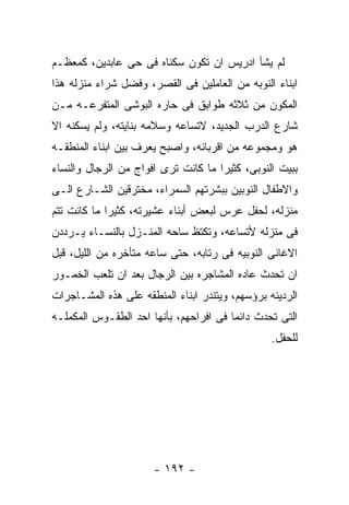 ‫ﻟﻡ ﻴﺸﺄ ﺍﺩﺭﻴﺱ ﺍﻥ ﺘﻜﻭﻥ ﺴﻜﻨﺎﻩ ﻓﻰ ﺤﻰ ﻋﺎﺒﺩﻴﻥ، ﻜﻤﻌﻅـﻡ‬
‫ﺍﺒﻨﺎﺀ ﺍﻟﻨﻭﺒﻪ ﻤﻥ ﺍﻟﻌﺎﻤﻠﻴﻥ ﻓﻰ ﺍﻟﻘﺼﺭ، ﻭﻓﻀل ﺸﺭﺍﺀ ﻤﻨﺯﻟﻪ ﻫﺫﺍ‬
‫ﺍﻟﻤﻜﻭﻥ ﻤﻥ ﺜﻼﺜﻪ ﻁﻭﺍﺒﻕ ﻓﻰ ﺤﺎﺭﻩ ﺍﻟﺒﻭﺸﻰ ﺍﻟﻤﺘﻔﺭﻋـﻪ ﻤـﻥ‬
‫ﺸﺎﺭﻉ ﺍﻟﺩﺭﺏ ﺍﻟﺠﺩﻴﺩ، ﻻﺘﺴﺎﻋﻪ ﻭﺴﻼﻤﻪ ﺒﻨﺎﻴﺘﻪ، ﻭﻟﻡ ﻴﺴﻜﻨﻪ ﺍﻻ‬
‫ﻫﻭ ﻭﻤﺠﻤﻭﻋﻪ ﻤﻥ ﺍﻗﺭﺒﺎﺌﻪ، ﻭﺍﺼﺒﺢ ﻴﻌﺭﻑ ﺒﻴﻥ ﺍﺒﻨﺎﺀ ﺍﻟﻤﻨﻁﻘـﻪ‬
‫ﺒﺒﻴﺕ ﺍﻟﻨﻭﺒﻰ، ﻜﺜﻴﺭﺍ ﻤﺎ ﻜﺎﻨﺕ ﺘﺭﻯ ﺍﻓﻭﺍﺝ ﻤﻥ ﺍﻟﺭﺠﺎل ﻭﺍﻟﻨﺴﺎﺀ‬
‫ﻭﺍﻻﻁﻔﺎل ﺍﻟﻨﻭﺒﻴﻥ ﺒﺒﺸﺭﺘﻬﻡ ﺍﻟﺴﻤﺭﺍﺀ، ﻤﺨﺘﺭﻗﻴﻥ ﺍﻟﺸـﺎﺭﻉ ﺍﻟـﻰ‬
‫ﻤﻨﺯﻟﻪ، ﻟﺤﻔل ﻋﺭﺱ ﻟﺒﻌﺽ ﺃﺒﻨﺎﺀ ﻋﺸﻴﺭﺘﻪ، ﻜﺜﻴﺭﺍ ﻤﺎ ﻜﺎﻨﺕ ﺘﺘﻡ‬
‫ﻓﻰ ﻤﻨﺯﻟﻪ ﻷﺘﺴﺎﻋﻪ، ﻭﺘﻜﺘﻅ ﺴﺎﺤﻪ ﺍﻟﻤﻨـﺯل ﺒﺎﻟﻨﺴـﺎﺀ ﻴـﺭﺩﺩﻥ‬
‫ﺍﻻﻏﺎﻨﻰ ﺍﻟﻨﻭﺒﻴﻪ ﻓﻰ ﺭﺘﺎﺒﻪ، ﺤﺘﻰ ﺴﺎﻋﻪ ﻤﺘﺄﺨﺭﻩ ﻤﻥ ﺍﻟﻠﻴل، ﻗﺒل‬
‫ﺍﻥ ﺘﺤﺩﺙ ﻋﺎﺩﻩ ﺍﻟﻤﺸﺎﺠﺭﻩ ﺒﻴﻥ ﺍﻟﺭﺠﺎل ﺒﻌﺩ ﺍﻥ ﺘﻠﻌﺏ ﺍﻟﺨﻤـﻭﺭ‬
‫ﺍﻟﺭﺩﻴﺌﻪ ﺒﺭﺅﺴﻬﻡ، ﻭﻴﺘﻨﺩﺭ ﺍﺒﻨﺎﺀ ﺍﻟﻤﻨﻁﻘﻪ ﻋﻠﻰ ﻫﺫﻩ ﺍﻟﻤﺸـﺎﺠﺭﺍﺕ‬
‫ﺍﻟﺘﻰ ﺘﺤﺩﺙ ﺩﺍﺌﻤﺎ ﻓﻰ ﺍﻓﺭﺍﺤﻬﻡ، ﺒﺄﻨﻬﺎ ﺍﺤﺩ ﺍﻟﻁﻘـﻭﺱ ﺍﻟﻤﻜﻤﻠـﻪ‬
                                                 ‫ﻟﻠﺤﻔل.‬




                      ‫- ٢٩١ -‬
 