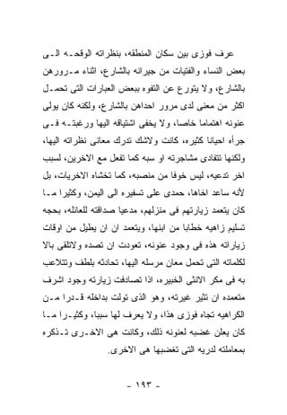 ‫ﻋﺭﻑ ﻓﻭﺯﻯ ﺒﻴﻥ ﺴﻜﺎﻥ ﺍﻟﻤﻨﻁﻘﻪ، ﺒﻨﻅﺭﺍﺘﻪ ﺍﻟﻭﻗﺤـﻪ ﺍﻟـﻰ‬
‫ﺒﻌﺽ ﺍﻟﻨﺴﺎﺀ ﻭﺍﻟﻔﺘﻴﺎﺕ ﻤﻥ ﺠﻴﺭﺍﻨﻪ ﺒﺎﻟﺸﺎﺭﻉ، ﺍﺜﻨﺎﺀ ﻤـﺭﻭﺭﻫﻥ‬
‫ﺒﺎﻟﺸﺎﺭﻉ، ﻭﻻ ﻴﺘﻭﺭﻉ ﻋﻥ ﺍﻟﺘﻔﻭﻩ ﺒﺒﻌﺽ ﺍﻟﻌﺒﺎﺭﺍﺕ ﺍﻟﺘﻰ ﺘﺤﻤـل‬
‫ﺍﻜﺜﺭ ﻤﻥ ﻤﻌﻨﻰ ﻟﺩﻯ ﻤﺭﻭﺭ ﺍﺤﺩﺍﻫﻥ ﺒﺎﻟﺸﺎﺭﻉ، ﻭﻟﻜﻨﻪ ﻜﺎﻥ ﻴﻭﻟﻰ‬
‫ﻋﻨﻭﻨﻪ ﺍﻫﺘﻤﺎﻤﺎ ﺨﺎﺼﺎ، ﻭﻻ ﻴﺨﻔﻰ ﺍﺸﺘﻴﺎﻗﻪ ﺍﻟﻴﻬﺎ ﻭﺭﻏﺒﺘـﻪ ﻓـﻰ‬
‫ﺠﺭﺃﻩ ﺍﺤﻴﺎﻨﺎ ﻜﺜﻴﺭﻩ، ﻜﺎﻨﺕ ﻭﻻﺸﻙ ﺘﺩﺭﻙ ﻤﻌﺎﻨﻰ ﻨﻅﺭﺍﺘﻪ ﺍﻟﻴﻬﺎ،‬
‫ﻭﻟﻜﻨﻬﺎ ﺘﺘﻔﺎﺩﻯ ﻤﺸﺎﺠﺭﺘﻪ ﺍﻭ ﺴﺒﻪ ﻜﻤﺎ ﺘﻔﻌل ﻤﻊ ﺍﻻﺨﺭﻴﻥ، ﻟﺴﺒﺏ‬
‫ﺍﺨﺭ ﺘﺩﻋﻴﻪ، ﻟﻴﺱ ﺨﻭﻓﺎ ﻤﻥ ﻤﻨﺼﺒﻪ، ﻜﻤﺎ ﺘﺨﺸﺎﻩ ﺍﻻﺨﺭﻴﺎﺕ، ﺒل‬
‫ﻷﻨﻪ ﺴﺎﻋﺩ ﺍﺨﺎﻫﺎ، ﺤﻤﺩﻯ ﻋﻠﻰ ﺘﺴﻔﻴﺭﻩ ﺍﻟﻰ ﺍﻟﻴﻤﻥ، ﻭﻜﺜﻴﺭﺍ ﻤـﺎ‬
‫ﻜﺎﻥ ﻴﺘﻌﻤﺩ ﺯﻴﺎﺭﺘﻬﻡ ﻓﻰ ﻤﻨﺯﻟﻬﻡ، ﻤﺩﻋﻴﺎ ﺼﺩﺍﻗﺘﻪ ﻟﻠﻌﺎﺌﻠﻪ، ﺒﺤﺠﻪ‬
‫ﺘﺴﻠﻴﻡ ﺯﺍﻫﻴﻪ ﺨﻁﺎﺒﺎ ﻤﻥ ﺍﺒﻨﻬﺎ، ﻭﻴﺘﻌﻤﺩ ﺍﻥ ﺍﻥ ﻴﻁﻴل ﻤﻥ ﺍﻭﻗﺎﺕ‬
‫ﺯﻴﺎﺭﺍﺘﻪ ﻫﺫﻩ ﻓﻰ ﻭﺠﻭﺩ ﻋﻨﻭﻨﻪ، ﺘﻌﻭﺩﺕ ﺍﻥ ﺘﺼﺩﻩ ﻭﻻﺘﻠﻘﻰ ﺒﺎﻻ‬
‫ﻟﻜﻠﻤﺎﺘﻪ ﺍﻟﺘﻰ ﺘﺤﻤل ﻤﻌﺎﻥ ﻤﺭﺴﻠﻪ ﺍﻟﻴﻬﺎ، ﺘﺤﺎﺩﺜﻪ ﺒﻠﻁﻑ ﻭﺘﺘﻼﻋﺏ‬
‫ﺒﻪ ﻓﻰ ﻤﻜﺭ ﺍﻻﻨﺜﻰ ﺍﻟﺨﺒﻴﺭﻩ، ﺍﺫﺍ ﺘﺼﺎﺩﻓﺕ ﺯﻴﺎﺭﺘﻪ ﻭﺠﻭﺩ ﺍﺸﺭﻑ‬
‫ﻤﺘﻌﻤﺩﻩ ﺍﻥ ﺘﺜﻴﺭ ﻏﻴﺭﺘﻪ، ﻭﻫﻭ ﺍﻟﺫﻯ ﺘﻭﻟﺕ ﺒﺩﺍﺨﻠﻪ ﻗـﺩﺭﺍ ﻤـﻥ‬
‫ﺍﻟﻜﺭﺍﻫﻴﻪ ﺘﺠﺎﻩ ﻓﻭﺯﻯ ﻫﺫﺍ، ﻭﻻ ﻴﻌﺭﻑ ﻟﻬﺎ ﺴﺒﺒﺎ، ﻭﻜﺜﻴـﺭﺍ ﻤـﺎ‬
‫ﻜﺎﻥ ﻴﻌﻠﻥ ﻏﻀﺒﻪ ﻟﻌﻨﻭﻨﻪ ﺫﻟﻙ، ﻭﻜﺎﻨﺕ ﻫﻰ ﺍﻻﺨـﺭﻯ ﺘـﺫﻜﺭﻩ‬
                 ‫ﺒﻤﻌﺎﻤﻠﺘﻪ ﻟﺩﺭﻴﻪ ﺍﻟﺘﻰ ﺘﻐﻀﺒﻬﺎ ﻫﻰ ﺍﻻﺨﺭﻯ.‬


                      ‫- ٣٩١ -‬
 