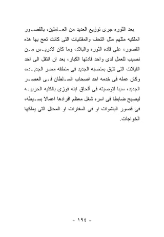 ‫ﺒﻌﺩ ﺍﻟﺜﻭﺭﻩ ﺠﺭﻯ ﺘﻭﺯﻴﻊ ﺍﻟﻌﺩﻴﺩ ﻤﻥ ﺍﻟﻌـﺎﻤﻠﻴﻥ، ﺒﺎﻟﻘﺼـﻭﺭ‬
‫ﺍﻟﻤﻠﻜﻴﻪ ﻤﺜﻠﻬﻡ ﻤﺜل ﺍﻟﺘﺤﻑ ﻭﺍﻟﻤﻘﺘﻨﻴﺎﺕ ﺍﻟﺘﻰ ﻜﺎﻨﺕ ﺘﻌﺞ ﺒﻬﺎ ﻫﺫﻩ‬
‫ﺍﻟﻘﺼﻭﺭ، ﻋﻠﻰ ﻗﺎﺩﻩ ﺍﻟﺜﻭﺭﻩ ﻭﺍﻟﺒﻼﺩ، ﻭﻤﺎ ﻜﺎﻥ ﻻﺩﺭﻴـﺱ ﻤـﻥ‬
‫ﻨﺼﻴﺏ ﻟﻠﻌﻤل ﻟﺩﻯ ﻭﺍﺤﺩ ﻗﺎﺩﺘﻬﺎ ﺍﻟﻜﺒﺎﺭ، ﺒﻌﺩ ﺍﻥ ﺍﻨﺘﻘل ﺍﻟﻰ ﺍﺤﺩ‬
‫ﺍﻟﻔﻴﻼﺕ ﺍﻟﺘﻰ ﺘﻠﻴﻕ ﺒﻤﻨﺼﺒﻪ ﺍﻟﺠﺩﻴﺩ ﻓﻰ ﻤﻨﻁﻘﻪ ﻤﺼﺭ ﺍﻟﺠﺩﻴـﺩﻩ،‬
‫ﻭﻜﺎﻥ ﻋﻤﻠﻪ ﻓﻰ ﺨﺩﻤﻪ ﺍﺤﺩ ﺍﺼﺤﺎﺏ ﺍﻟﺴـﻠﻁﺎﻥ ﻓـﻰ ﺍﻟﻌﺼـﺭ‬
‫ﺍﻟﺠﺩﻴﺩ، ﺴﺒﺒﺎ ﻟﺘﻭﺼﻴﺘﻪ ﻓﻰ ﺃﻟﺤﺎﻕ ﺍﺒﻨﻪ ﻓﻭﺯﻯ ﺒﺎﻟﻜﻠﻴﻪ ﺍﻟﺤﺭﺒﻴـﻪ‬
‫ﻟﻴﺼﺒﺢ ﻀﺎﺒﻁﺎ ﻓﻰ ﺍﺴﺭﻩ ﺸﻐل ﻤﻌﻅﻡ ﺍﻓﺭﺍﺩﻫﺎ ﺍﻋﻤﺎﻻ ﺒﺴـﻴﻁﻪ،‬
‫ﻓﻰ ﻗﺼﻭﺭ ﺍﻟﺒﺎﺸﻭﺍﺕ ﺍﻭ ﻓﻰ ﺍﻟﺴﻔﺎﺭﺍﺕ ﺍﻭ ﺍﻟﻤﺤﺎل ﺍﻟﺘﻰ ﻴﻤﻠﻜﻬﺎ‬
                                              ‫ﺍﻟﺨﻭﺍﺠﺎﺕ.‬




                       ‫- ٤٩١ -‬
 