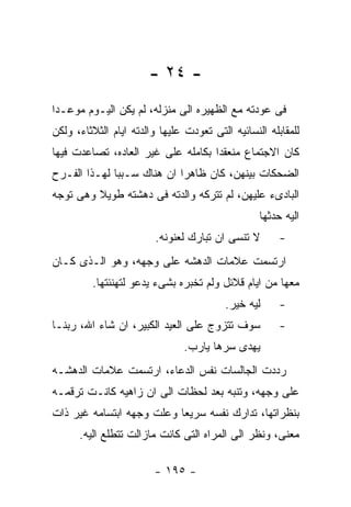 ‫- ٤٢ -‬
‫ﻓﻰ ﻋﻭﺩﺘﻪ ﻤﻊ ﺍﻟﻅﻬﻴﺭﻩ ﺍﻟﻰ ﻤﻨﺯﻟﻪ، ﻟﻡ ﻴﻜﻥ ﺍﻟﻴـﻭﻡ ﻤﻭﻋـﺩﺍ‬
‫ﻟﻠﻤﻘﺎﺒﻠﻪ ﺍﻟﻨﺴﺎﺌﻴﻪ ﺍﻟﺘﻰ ﺘﻌﻭﺩﺕ ﻋﻠﻴﻬﺎ ﻭﺍﻟﺩﺘﻪ ﺍﻴﺎﻡ ﺍﻟﺜﻼﺜﺎﺀ، ﻭﻟﻜﻥ‬
‫ﻜﺎﻥ ﺍﻻﺠﺘﻤﺎﻉ ﻤﻨﻌﻘﺩﺍ ﺒﻜﺎﻤﻠﻪ ﻋﻠﻰ ﻏﻴﺭ ﺍﻟﻌﺎﺩﻩ، ﺘﺼﺎﻋﺩﺕ ﻓﻴﻬﺎ‬
‫ﺍﻟﻀﺤﻜﺎﺕ ﺒﻴﻨﻬﻥ، ﻜﺎﻥ ﻅﺎﻫﺭﺍ ﺍﻥ ﻫﻨﺎﻙ ﺴـﺒﺒﺎ ﻟﻬـﺫﺍ ﺍﻟﻔـﺭﺡ‬
‫ﺍﻟﺒﺎﺩﻯﺀ ﻋﻠﻴﻬﻥ، ﻟﻡ ﺘﺘﺭﻜﻪ ﻭﺍﻟﺩﺘﻪ ﻓﻰ ﺩﻫﺸﺘﻪ ﻁﻭﻴﻼ ﻭﻫﻰ ﺘﻭﺠﻪ‬
                                                  ‫ﺍﻟﻴﻪ ﺤﺩﺜﻬﺎ‬
                         ‫ﻻ ﺘﻨﺴﻰ ﺍﻥ ﺘﺒﺎﺭﻙ ﻟﻌﻨﻭﻨﻪ.‬       ‫-‬
‫ﺍﺭﺘﺴﻤﺕ ﻋﻼﻤﺎﺕ ﺍﻟﺩﻫﺸﻪ ﻋﻠﻰ ﻭﺠﻬﻪ، ﻭﻫﻭ ﺍﻟـﺫﻯ ﻜـﺎﻥ‬
         ‫ﻤﻌﻬﺎ ﻤﻥ ﺍﻴﺎﻡ ﻗﻼﺌل ﻭﻟﻡ ﺘﺨﺒﺭﻩ ﺒﺸﻰﺀ ﻴﺩﻋﻭ ﻟﺘﻬﻨﺌﺘﻬﺎ.‬
                                          ‫ﻟﻴﻪ ﺨﻴﺭ.‬     ‫-‬
‫ﺴﻭﻑ ﺘﺘﺯﻭﺝ ﻋﻠﻰ ﺍﻟﻌﻴﺩ ﺍﻟﻜﺒﻴﺭ، ﺍﻥ ﺸﺎﺀ ﺍﷲ، ﺭﺒﻨـﺎ‬           ‫-‬
                                ‫ﻴﻬﺩﻯ ﺴﺭﻫﺎ ﻴﺎﺭﺏ.‬
‫ﺭﺩﺩﺕ ﺍﻟﺠﺎﻟﺴﺎﺕ ﻨﻔﺱ ﺍﻟﺩﻋﺎﺀ، ﺍﺭﺘﺴﻤﺕ ﻋﻼﻤﺎﺕ ﺍﻟﺩﻫﺸـﻪ‬
‫ﻋﻠﻰ ﻭﺠﻬﻪ، ﻭﺘﻨﺒﻪ ﺒﻌﺩ ﻟﺤﻅﺎﺕ ﺍﻟﻰ ﺍﻥ ﺯﺍﻫﻴﻪ ﻜﺎﻨـﺕ ﺘﺭﻗﻤـﻪ‬
‫ﺒﻨﻅﺭﺍﺘﻬﺎ، ﺘﺩﺍﺭﻙ ﻨﻔﺴﻪ ﺴﺭﻴﻌﺎ ﻭﻋﻠﺕ ﻭﺠﻬﻪ ﺍﺒﺘﺴﺎﻤﻪ ﻏﻴﺭ ﺫﺍﺕ‬
      ‫ﻤﻌﻨﻰ، ﻭﻨﻅﺭ ﺍﻟﻰ ﺍﻟﻤﺭﺍﻩ ﺍﻟﺘﻰ ﻜﺎﻨﺕ ﻤﺎﺯﺍﻟﺕ ﺘﺘﻁﻠﻊ ﺍﻟﻴﻪ.‬

                        ‫- ٥٩١ -‬
 