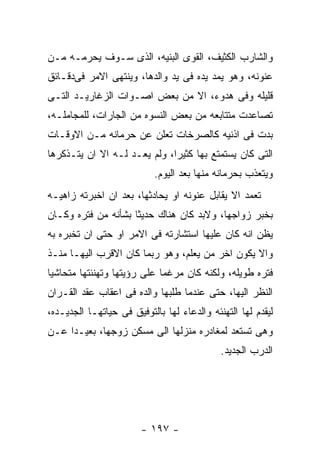 ‫ﻭﺍﻟﺸﺎﺭﺏ ﺍﻟﻜﺜﻴﻑ، ﺍﻟﻘﻭﻯ ﺍﻟﺒﻨﻴﻪ، ﺍﻟﺫﻯ ﺴـﻭﻑ ﻴﺤﺭﻤـﻪ ﻤـﻥ‬
‫ﻋﻨﻭﻨﻪ، ﻭﻫﻭ ﻴﻤﺩ ﻴﺩﻩ ﻓﻰ ﻴﺩ ﻭﺍﻟﺩﻫﺎ، ﻭﻴﻨﺘﻬﻰ ﺍﻻﻤﺭ ﻓﻰﺩﻗـﺎﺌﻕ‬
‫ﻗﻠﻴﻠﻪ ﻭﻓﻰ ﻫﺩﻭﺀ، ﺍﻻ ﻤﻥ ﺒﻌﺽ ﺍﺼـﻭﺍﺕ ﺍﻟﺯﻏﺎﺭﻴـﺩ ﺍﻟﺘـﻰ‬
‫ﺘﺼﺎﻋﺩﺕ ﻤﺘﺘﺎﺒﻌﻪ ﻤﻥ ﺒﻌﺽ ﺍﻟﻨﺴﻭﻩ ﻤﻥ ﺍﻟﺠﺎﺭﺍﺕ، ﻟﻠﻤﺠﺎﻤﻠـﻪ،‬
‫ﺒﺩﺕ ﻓﻰ ﺍﺫﻨﻴﻪ ﻜﺎﻟﺼﺭﺨﺎﺕ ﺘﻌﻠﻥ ﻋﻥ ﺤﺭﻤﺎﻨﻪ ﻤـﻥ ﺍﻻﻭﻗـﺎﺕ‬
‫ﺍﻟﺘﻰ ﻜﺎﻥ ﻴﺴﺘﻤﺘﻊ ﺒﻬﺎ ﻜﺜﻴﺭﺍ، ﻭﻟﻡ ﻴﻌـﺩ ﻟـﻪ ﺍﻻ ﺍﻥ ﻴﺘـﺫﻜﺭﻫﺎ‬
                           ‫ﻭﻴﺘﻌﺫﺏ ﺒﺤﺭﻤﺎﻨﻪ ﻤﻨﻬﺎ ﺒﻌﺩ ﺍﻟﻴﻭﻡ.‬
‫ﺘﻌﻤﺩ ﺍﻻ ﻴﻘﺎﺒل ﻋﻨﻭﻨﻪ ﺍﻭ ﻴﺤﺎﺩﺜﻬﺎ، ﺒﻌﺩ ﺍﻥ ﺍﺨﺒﺭﺘﻪ ﺯﺍﻫﻴـﻪ‬
‫ﺒﺨﺒﺭ ﺯﻭﺍﺠﻬﺎ، ﻭﻻﺒﺩ ﻜﺎﻥ ﻫﻨﺎﻙ ﺤﺩﻴﺜﺎ ﺒﺸﺄﻨﻪ ﻤﻥ ﻓﺘﺭﻩ ﻭﻜـﺎﻥ‬
‫ﻴﻅﻥ ﺍﻨﻪ ﻜﺎﻥ ﻋﻠﻴﻬﺎ ﺍﺴﺘﺸﺎﺭﺘﻪ ﻓﻰ ﺍﻻﻤﺭ ﺍﻭ ﺤﺘﻰ ﺍﻥ ﺘﺨﺒﺭﻩ ﺒﻪ‬
‫ﻭﺍﻻ ﻴﻜﻭﻥ ﺍﺨﺭ ﻤﻥ ﻴﻌﻠﻡ، ﻭﻫﻭ ﺭﺒﻤﺎ ﻜﺎﻥ ﺍﻻﻗﺭﺏ ﺍﻟﻴﻬـﺎ ﻤﻨـﺫ‬
‫ﻓﺘﺭﻩ ﻁﻭﻴﻠﻪ، ﻭﻟﻜﻨﻪ ﻜﺎﻥ ﻤﺭﻏﻤﺎ ﻋﻠﻰ ﺭﺅﻴﺘﻬﺎ ﻭﺘﻬﻨﺌﺘﻬﺎ ﻤﺘﺤﺎﺸﻴﺎ‬
‫ﺍﻟﻨﻅﺭ ﺍﻟﻴﻬﺎ، ﺤﺘﻰ ﻋﻨﺩﻤﺎ ﻁﻠﺒﻬﺎ ﻭﺍﻟﺩﻩ ﻓﻰ ﺍﻋﻘﺎﺏ ﻋﻘﺩ ﺍﻟﻘـﺭﺍﻥ‬
‫ﻟﻴﻘﺩﻡ ﻟﻬﺎ ﺍﻟﺘﻬﻨﺌﻪ ﻭﺍﻟﺩﻋﺎﺀ ﻟﻬﺎ ﺒﺎﻟﺘﻭﻓﻴﻕ ﻓﻰ ﺤﻴﺎﺘﻬـﺎ ﺍﻟﺠﺩﻴـﺩﻩ،‬
‫ﻭﻫﻰ ﺘﺴﺘﻌﺩ ﻟﻤﻐﺎﺩﺭﻩ ﻤﻨﺯﻟﻬﺎ ﺍﻟﻰ ﻤﺴﻜﻥ ﺯﻭﺠﻬﺎ، ﺒﻌﻴـﺩﺍ ﻋـﻥ‬
                                             ‫ﺍﻟﺩﺭﺏ ﺍﻟﺠﺩﻴﺩ.‬




                        ‫- ٧٩١ -‬
 