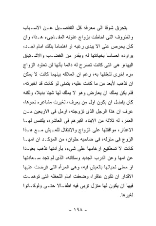 ‫ﻴﺘﺤﺭﻕ ﺸﻭﻗﺎ ﺍﻟﻰ ﻤﻌﺭﻓﻪ ﻜل ﺍﻟﺘﻔﺎﺼـﻴل ﻋـﻥ ﺍﻻﺴـﺒﺎﺏ‬
‫ﻭﺍﻟﻅﺭﻭﻑ ﺍﻟﺘﻰ ﺍﺤﺎﻁﺕ ﺒﺯﻭﺍﺝ ﻋﻨﻭﻨﻪ ﺍﻟﻤﻔـﺎﺠﻰﺀ ﻫـﺫﺍ، ﻭﺍﻥ‬
‫ﻜﺎﻥ ﻴﺤﺭﺹ ﻋﻠﻰ ﺍﻻ ﻴﺒﺩﻯ ﺭﻏﺒﻪ ﺍﻭ ﺍﻫﺘﻤﺎﻤﺎ ﺒﺫﻟﻙ ﺍﻤﺎﻡ ﺍﺤـﺩ،‬
‫ﻴﺭﺍﻭﺩﻩ ﺍﺤﺴﺎﺴﺎ ﺒﺨﻴﺎﻨﺘﻬﺎ ﻟﻪ ﻭﺒﻘﺩﺭ ﻤﻥ ﺍﻟﻐﻀـﺏ ﻭﺍﻻﺸـﺘﻴﺎﻕ‬
‫ﺍﻟﻴﻬﺎ،ﻭ ﻫﻰ ﺍﻟﺘﻰ ﻜﺎﻨﺕ ﺘﺼﺭﺡ ﻟﻪ ﺩﺍﺌﻤﺎ ﺒﺄﻨﻬﺎ ﻟﻥ ﺘﻌﺎﻭﺩ ﺍﻟﺯﻭﺍﺝ‬
‫ﻤﺭﻩ ﺍﺨﺭﻯ ﻟﺘﻌﻠﻘﻬﺎ ﺒﻪ، ﺭﻏﻡ ﺍﻥ ﺍﻟﻌﻼﻗﻪ ﺒﻴﻨﻬﻤﺎ ﻜﺎﻨﺕ ﻻ ﻴﻤﻜﻥ‬
‫ﺍﻥ ﺘﺫﻫﺏ ﻷﺒﻌﺩ ﻤﻥ ﻤﺎ ﻜﺎﻨﺕ ﻋﻠﻴﻪ، ﻴﺘﻤﻨﻰ ﻟﻭ ﻜﺎﻨﺕ ﻗﺩ ﺍﺨﺒﺭﺘﻪ،‬
‫ﻓﻠﻡ ﻴﻜﻥ ﻴﻤﻠﻙ ﺍﻥ ﻴﻌﺎﺭﺽ ﻭﻫﻭ ﻻ ﻴﻤﻠﻙ ﻟﻬﺎ ﺸﻴﺌﺎ ﺒﺩﻴﻼ، ﻭﻟﻜﻨﻪ‬
‫ﻜﺎﻥ ﻴﻔﻀل ﺍﻥ ﻴﻜﻭﻥ ﺍﻭل ﻤﻥ ﻴﻌﺭﻑ، ﺘﻐﻴﺭﺕ ﻤﺸﺎﻋﺭﻩ ﻨﺤﻭﻫﺎ،‬
‫ﻋﺭﻑ ﺍﻥ ﻫﺫﺍ ﺍﻟﺭﺠل ﺍﻟﺫﻯ ﺘﺯﻭﺠﺘﻪ، ﺍﺭﻤل ﻓﻰ ﺍﻻﺭﺒﻌﻴﻥ ﻤـﻥ‬
‫ﺍﻟﻌﻤﺭ، ﻟﻪ ﺜﻼﺜﻪ ﻤﻥ ﺍﻻﺒﻨﺎﺀ ﺍﻜﺒﺭﻫﻡ ﻓﻰ ﺍﻟﻌﺎﺸﺭﻩ، ﻴﻠﺘﻤﺱ ﻟﻬـﺎ‬
‫ﺍﻻﻋﺫﺍﺭ، ﻤﻭﺍﻓﻘﺘﻬﺎ ﻋﻠﻰ ﺍﻟﺯﻭﺍﺝ ﻭﺍﻻﻨﺘﻘﺎل ﻟﻠﻌـﻴﺵ ﻤـﻊ ﻫـﺫﺍ‬
‫ﺍﻟﺯﻭﺝ ﻓﻰ ﻤﻨﺯﻟﻪ، ﻓﻰ ﻀﺎﺤﻴﻪ ﺤﻠﻭﺍﻥ، ﻤﻥ ﺍﻟﻤﺅﻜـﺩ ﺍﻥ ﺍﻤﻬـﺎ‬
‫ﻜﺎﻨﺕ ﻻ ﺘﺴﻁﺘﻴﻊ ﺍﺭﻏﺎﻤﻬﺎ ﻋﻠﻰ ﺸﻰﺀ، ﺒﺄﺭﺍﺩﺘﻬﺎ ﺘﺫﻫﺏ ﺒﻌﻴـﺩﺍ‬
‫ﻋﻥ ﺍﻤﻬﺎ ﻭﻋﻥ ﺍﻟﺩﺭﺏ ﺍﻟﺠﺩﻴﺩ ﻭﺴﻜﺎﻨﻪ، ﺍﻟﺫﻯ ﻟﻡ ﺘﺠﺩ ﺴـﻌﺎﺩﺘﻬﺎ‬
‫ﺍﻭ ﻤﻌﻨﻰ ﻟﺤﻴﺎﺘﻬﺎ ﺒﺎﻟﻌﻴﺵ ﻓﻴﻪ، ﻭﻫﻰ ﺍﻟﻤﺭﺃﻩ ﺍﻟﺘﻰ ﻓﺭﻀﺕ ﻋﻠﻴﻬﺎ‬
‫ﺍﻻﻗﺩﺍﺭ ﺍﻥ ﺘﻜﻭﻥ ﻋﺎﻗﺭﺍ، ﻭﻀﻌﻔﺕ ﺍﻤﺎﻡ ﺍﻟﻠﺤﻅﻪ ﺍﻟﺘﻰ ﺘﻭﻫﻤـﺕ‬
‫ﻓﻴﻬﺎ ﺍﻥ ﻴﻜﻭﻥ ﻟﻬﺎ ﻤﻨﺯل ﺘﺭﺒﻰ ﻓﻴﻪ ﺍﻁﻔـﺎﻻ ﺤﺘـﻰ ﻭﻟﻭﻜـﺎﻨﻭﺍ‬
                                                 ‫ﻟﻐﻴﺭﻫﺎ.‬

                       ‫- ٨٩١ -‬
 