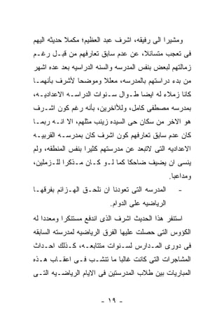 ‫ﻭﻤﺸﻴﺭﺍ ﺍﻟﻰ ﺭﻓﻴﻘﻪ، ﺍﺸﺭﻑ ﻋﺒﺩ ﺍﻟﻌﻅﻴﻡ؛ ﻤﻜﻤﻼ ﺤﺩﻴﺜﻪ ﺍﻟﻴﻬﻡ‬
‫ﻓﻰ ﺘﻌﺠﺏ ﻤﺘﺴﺎﺌﻼ، ﻋﻥ ﻋﺩﻡ ﺴﺎﺒﻕ ﺘﻌﺎﺭﻓﻬﻡ ﻤﻥ ﻗﺒـل ﺭﻏـﻡ‬
‫ﺯﻤﺎﻟﺘﻬﻡ ﻟﺒﻌﺽ ﺒﻨﻔﺱ ﺍﻟﻤﺩﺭﺴﻪ ﻭﺍﻟﺴﻨﻪ ﺍﻟﺩﺭﺍﺴﻴﻪ ﺒﻌﺩ ﻋﺩﻩ ﺍﺸﻬﺭ‬
‫ﻤﻥ ﺒﺩﺀ ﺩﺭﺍﺴﺘﻬﻡ ﺒﺎﻟﻤﺩﺭﺴﻪ، ﻤﻌﻠﻼ ﻭﻤﻭﻀﺤﺎ ﻷﺸﺭﻑ ﺒﺄﻨﻬﻤـﺎ‬
‫ﻜﺎﻨﺎ ﺯﻤﻼﺀ ﻟﻪ ﺍﻴﻀﺎ ﻁـﻭﺍل ﺴـﻨﻭﺍﺕ ﺍﻟﺩﺭﺍﺴـﻪ ﺍﻻﻋﺩﺍﺩﻴـﻪ،‬
‫ﺒﻤﺩﺭﺴﻪ ﻤﺼﻁﻔﻰ ﻜﺎﻤل، ﻭﻟﻸﺍﺨﺭﻴﻥ، ﺒﺄﻨﻪ ﺭﻏﻡ ﻜﻭﻥ ﺍﺸـﺭﻑ‬
‫ﻫﻭ ﺍﻻﺨﺭ ﻤﻥ ﺴﻜﺎﻥ ﺤﻰ ﺍﻟﺴﻴﺩﻩ ﺯﻴﻨﺏ ﻤﺜﻠﻬﻡ، ﺍﻻ ﺍﻨـﻪ ﺭﺒﻤـﺎ‬
‫ﻜﺎﻥ ﻋﺩﻡ ﺴﺎﺒﻕ ﺘﻌﺎﺭﻓﻬﻡ ﻜﻭﻥ ﺍﺸﺭﻑ ﻜﺎﻥ ﺒﻤﺩﺭﺴـﻪ ﺍﻟﻘﺭﺒﻴـﻪ‬
‫ﺍﻻﻋﺩﺍﺩﻴﻪ ﺍﻟﺘﻰ ﻻﺘﺒﻌﺩ ﻋﻥ ﻤﺩﺭﺴﺘﻬﻡ ﻜﺜﻴﺭﺍ ﺒﻨﻔﺱ ﺍﻟﻤﻨﻁﻘﻪ، ﻭﻟﻡ‬
‫ﻴﻨﺴﻰ ﺍﻥ ﻴﻀﻴﻑ ﻀﺎﺤﻜﺎ ﻜﻤﺎ ﻟـﻭ ﻜـﺎﻥ ﻤـﺫﻜﺭﺍ ﻟﻠـﺯﻤﻠﻴﻥ،‬
                                                 ‫ﻭﻤﺩﺍﻋﺒﺎ.‬
‫ﺍﻟﻤﺩﺭﺴﻪ ﺍﻟﺘﻰ ﺘﻌﻭﺩﻨﺎ ﺍﻥ ﻨﻠﺤـﻕ ﺍﻟﻬـﺯﺍﺌﻡ ﺒﻔﺭﻗﻬـﺎ‬       ‫-‬
                          ‫ﺍﻟﺭﻴﺎﻀﻴﻪ ﻋﻠﻰ ﺍﻟﺩﻭﺍﻡ.‬
‫ﺍﺴﺘﻨﻔﺭ ﻫﺫﺍ ﺍﻟﺤﺩﻴﺙ ﺍﺸﺭﻑ ﺍﻟﺫﻯ ﺍﻨﺩﻓﻊ ﻤﺴﺘﻨﻜﺭﺍ ﻭﻤﻌﺩﺩﺍ ﻟﻪ‬
‫ﺍﻟﻜﺅﻭﺱ ﺍﻟﺘﻰ ﺤﺼﻠﺕ ﻋﻠﻴﻬﺎ ﺍﻟﻔﺭﻕ ﺍﻟﺭﻴﺎﻀﻴﻪ ﻟﻤﺩﺭﺴﺘﻪ ﺍﻟﺴﺎﺒﻘﻪ‬
‫ﻓﻰ ﺩﻭﺭﻯ ﺍﻟﻤـﺩﺍﺭﺱ ﻟﺴـﻨﻭﺍﺕ ﻤﺘﺘﺎﺒﻌـﻪ، ﻜـﺫﻟﻙ ﺍﺤـﺩﺍﺙ‬
‫ﺍﻟﻤﺸﺎﺠﺭﺍﺕ ﺍﻟﺘﻰ ﻜﺎﻨﺕ ﻏﺎﻟﺒﺎ ﻤﺎ ﺘﻨﺸـﺏ ﻓـﻰ ﺍﻋﻘـﺎﺏ ﻫـﺫﻩ‬
‫ﺍﻟﻤﺒﺎﺭﻴﺎﺕ ﺒﻴﻥ ﻁﻼﺏ ﺍﻟﻤﺩﺭﺴﺘﻴﻥ ﻓﻰ ﺍﻻﻴﺎﻡ ﺍﻟﺭﻴﺎﻀـﻴﻪ ﺍﻟﺘـﻰ‬


                       ‫- ٩١ -‬
 