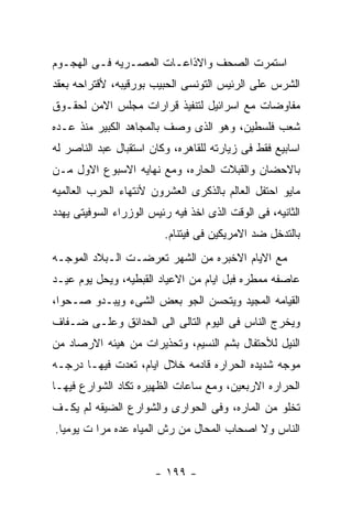 ‫ﺍﺴﺘﻤﺭﺕ ﺍﻟﺼﺤﻑ ﻭﺍﻻﺫﺍﻋـﺎﺕ ﺍﻟﻤﺼـﺭﻴﻪ ﻓـﻰ ﺍﻟﻬﺠـﻭﻡ‬
‫ﺍﻟﺸﺭﺱ ﻋﻠﻰ ﺍﻟﺭﺌﻴﺱ ﺍﻟﺘﻭﻨﺴﻰ ﺍﻟﺤﺒﻴﺏ ﺒﻭﺭﻗﻴﺒﻪ، ﻷﻗﺘﺭﺍﺤﻪ ﺒﻌﻘﺩ‬
‫ﻤﻔﺎﻭﻀﺎﺕ ﻤﻊ ﺍﺴﺭﺍﺌﻴل ﻟﺘﻨﻔﻴﺫ ﻗﺭﺍﺭﺍﺕ ﻤﺠﻠﺱ ﺍﻻﻤﻥ ﻟﺤﻘـﻭﻕ‬
‫ﺸﻌﺏ ﻓﻠﺴﻁﻴﻥ، ﻭﻫﻭ ﺍﻟﺫﻯ ﻭﺼﻑ ﺒﺎﻟﻤﺠﺎﻫﺩ ﺍﻟﻜﺒﻴﺭ ﻤﻨﺫ ﻋـﺩﻩ‬
‫ﺍﺴﺎﺒﻴﻊ ﻓﻘﻁ ﻓﻰ ﺯﻴﺎﺭﺘﻪ ﻟﻠﻘﺎﻫﺭﻩ، ﻭﻜﺎﻥ ﺍﺴﺘﻘﺒﺎل ﻋﺒﺩ ﺍﻟﻨﺎﺼﺭ ﻟﻪ‬
‫ﺒﺎﻻﺤﻀﺎﻥ ﻭﺍﻟﻘﺒﻼﺕ ﺍﻟﺤﺎﺭﻩ، ﻭﻤﻊ ﻨﻬﺎﻴﻪ ﺍﻻﺴﺒﻭﻉ ﺍﻻﻭل ﻤـﻥ‬
‫ﻤﺎﻴﻭ ﺍﺤﺘﻔل ﺍﻟﻌﺎﻟﻡ ﺒﺎﻟﺫﻜﺭﻯ ﺍﻟﻌﺸﺭﻭﻥ ﻷﻨﺘﻬﺎﺀ ﺍﻟﺤﺭﺏ ﺍﻟﻌﺎﻟﻤﻴﻪ‬
‫ﺍﻟﺜﺎﻨﻴﻪ، ﻓﻰ ﺍﻟﻭﻗﺕ ﺍﻟﺫﻯ ﺍﺨﺫ ﻓﻴﻪ ﺭﺌﻴﺱ ﺍﻟﻭﺯﺭﺍﺀ ﺍﻟﺴﻭﻓﻴﺘﻰ ﻴﻬﺩﺩ‬
                         ‫ﺒﺎﻟﺘﺩﺨل ﻀﺩ ﺍﻻﻤﺭﻴﻜﻴﻥ ﻓﻰ ﻓﻴﺘﻨﺎﻡ.‬
‫ﻤﻊ ﺍﻻﻴﺎﻡ ﺍﻻﺨﺒﺭﻩ ﻤﻥ ﺍﻟﺸﻬﺭ ﺘﻌﺭﻀـﺕ ﺍﻟـﺒﻼﺩ ﺍﻟﻤﻭﺠـﻪ‬
‫ﻋﺎﺼﻔﻪ ﻤﻤﻁﺭﻩ ﻓﺒل ﺍﻴﺎﻡ ﻤﻥ ﺍﻻﻋﻴﺎﺩ ﺍﻟﻘﺒﻁﻴﻪ، ﻭﻴﺤل ﻴﻭﻡ ﻋﻴـﺩ‬
‫ﺍﻟﻘﻴﺎﻤﻪ ﺍﻟﻤﺠﻴﺩ ﻭﻴﺘﺤﺴﻥ ﺍﻟﺠﻭ ﺒﻌﺽ ﺍﻟﺸﻰﺀ ﻭﻴﺒـﺩﻭ ﺼـﺤﻭﺍ،‬
‫ﻭﻴﺨﺭﺝ ﺍﻟﻨﺎﺱ ﻓﻰ ﺍﻟﻴﻭﻡ ﺍﻟﺘﺎﻟﻰ ﺍﻟﻰ ﺍﻟﺤﺩﺍﺌﻕ ﻭﻋﻠـﻰ ﻀـﻔﺎﻑ‬
‫ﺍﻟﻨﻴل ﻟﻸﺤﺘﻔﺎل ﺒﺸﻡ ﺍﻟﻨﺴﻴﻡ، ﻭﺘﺤﺫﻴﺭﺍﺕ ﻤﻥ ﻫﻴﺌﻪ ﺍﻻﺭﺼﺎﺩ ﻤﻥ‬
‫ﻤﻭﺠﻪ ﺸﺩﻴﺩﻩ ﺍﻟﺤﺭﺍﺭﻩ ﻗﺎﺩﻤﻪ ﺨﻼل ﺍﻴﺎﻡ، ﺘﻌﺩﺕ ﻓﻴﻬـﺎ ﺩﺭﺠـﻪ‬
‫ﺍﻟﺤﺭﺍﺭﻩ ﺍﻻﺭﺒﻌﻴﻥ، ﻭﻤﻊ ﺴﺎﻋﺎﺕ ﺍﻟﻅﻬﻴﺭﻩ ﺘﻜﺎﺩ ﺍﻟﺸﻭﺍﺭﻉ ﻓﻴﻬـﺎ‬
‫ﺘﺨﻠﻭ ﻤﻥ ﺍﻟﻤﺎﺭﻩ، ﻭﻓﻰ ﺍﻟﺤﻭﺍﺭﻯ ﻭﺍﻟﺸﻭﺍﺭﻉ ﺍﻟﻀﻴﻘﻪ ﻟﻡ ﻴﻜـﻑ‬
‫ﺍﻟﻨﺎﺱ ﻭﻻ ﺍﺼﺤﺎﺏ ﺍﻟﻤﺤﺎل ﻤﻥ ﺭﺵ ﺍﻟﻤﻴﺎﻩ ﻋﺩﻩ ﻤﺭﺍ ﺕ ﻴﻭﻤﻴﺎ.‬


                       ‫- ٩٩١ -‬
 