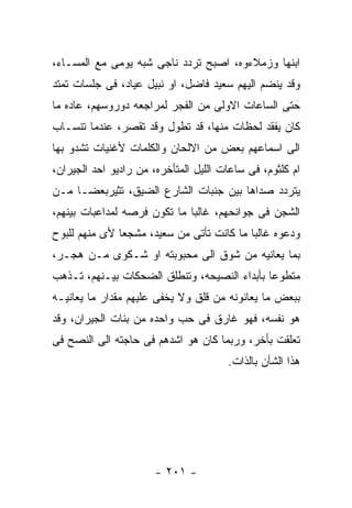 ‫ﺍﺒﻨﻬﺎ ﻭﺯﻤﻼﺀﻭﻩ، ﺍﺼﺒﺢ ﺘﺭﺩﺩ ﻨﺎﺠﻰ ﺸﺒﻪ ﻴﻭﻤﻰ ﻤﻊ ﺍﻟﻤﺴـﺎﺀ،‬
‫ﻭﻗﺩ ﻴﻨﻀﻡ ﺍﻟﻴﻬﻡ ﺴﻌﻴﺩ ﻓﺎﻀل، ﺍﻭ ﻨﺒﻴل ﻋﻴﺎﺩ، ﻓﻰ ﺠﻠﺴﺎﺕ ﺘﻤﺘﺩ‬
‫ﺤﺘﻰ ﺍﻟﺴﺎﻋﺎﺕ ﺍﻻﻭﻟﻰ ﻤﻥ ﺍﻟﻔﺠﺭ ﻟﻤﺭﺍﺠﻌﻪ ﺩﻭﺭﻭﺴﻬﻡ، ﻋﺎﺩﻩ ﻤﺎ‬
‫ﻜﺎﻥ ﻴﻔﻘﺩ ﻟﺤﻅﺎﺕ ﻤﻨﻬﺎ، ﻗﺩ ﺘﻁﻭل ﻭﻗﺩ ﺘﻘﺼﺭ، ﻋﻨﺩﻤﺎ ﺘﻨﺴـﺎﺏ‬
‫ﺍﻟﻰ ﺍﺴﻤﺎﻋﻬﻡ ﺒﻌﺽ ﻤﻥ ﺍﻻﻟﺤﺎﻥ ﻭﺍﻟﻜﻠﻤﺎﺕ ﻷﻏﻨﻴﺎﺕ ﺘﺸﺩﻭ ﺒﻬﺎ‬
‫ﺍﻡ ﻜﻠﺜﻭﻡ، ﻓﻰ ﺴﺎﻋﺎﺕ ﺍﻟﻠﻴل ﺍﻟﻤﺘﺄﺨﺭﻩ، ﻤﻥ ﺭﺍﺩﻴﻭ ﺍﺤﺩ ﺍﻟﺠﻴﺭﺍﻥ،‬
‫ﻴﺘﺭﺩﺩ ﺼﺩﺍﻫﺎ ﺒﻴﻥ ﺠﻨﺒﺎﺕ ﺍﻟﺸﺎﺭﻉ ﺍﻟﻀﻴﻕ، ﺘﺜﻴﺭﺒﻌﻀـﺎ ﻤـﻥ‬
‫ﺍﻟﺸﺠﻥ ﻓﻰ ﺠﻭﺍﻨﺤﻬﻡ، ﻏﺎﻟﺒﺎ ﻤﺎ ﺘﻜﻭﻥ ﻓﺭﺼﻪ ﻟﻤﺩﺍﻋﺒﺎﺕ ﺒﻴﻨﻬﻡ،‬
‫ﻭﺩﻋﻭﻩ ﻏﺎﻟﺒﺎ ﻤﺎ ﻜﺎﻨﺕ ﺘﺄﺘﻰ ﻤﻥ ﺴﻌﻴﺩ، ﻤﺸﺠﻌﺎ ﻷﻯ ﻤﻨﻬﻡ ﻟﻠﺒﻭﺡ‬
‫ﺒﻤﺎ ﻴﻌﺎﻨﻴﻪ ﻤﻥ ﺸﻭﻕ ﺍﻟﻰ ﻤﺤﺒﻭﺒﺘﻪ ﺍﻭ ﺸـﻜﻭﻯ ﻤـﻥ ﻫﺠـﺭ،‬
‫ﻤﺘﻁﻭﻋﺎ ﺒﺄﺒﺩﺍﺀ ﺍﻟﻨﺼﻴﺤﻪ، ﻭﺘﻨﻁﻠﻕ ﺍﻟﻀﺤﻜﺎﺕ ﺒﻴـﻨﻬﻡ، ﺘـﺫﻫﺏ‬
‫ﺒﺒﻌﺽ ﻤﺎ ﻴﻌﺎﻨﻭﻨﻪ ﻤﻥ ﻗﻠﻕ ﻭﻻ ﻴﺨﻔﻰ ﻋﻠﻴﻬﻡ ﻤﻘﺩﺍﺭ ﻤﺎ ﻴﻌﺎﻨﻴـﻪ‬
‫ﻫﻭ ﻨﻔﺴﻪ، ﻓﻬﻭ ﻏﺎﺭﻕ ﻓﻰ ﺤﺏ ﻭﺍﺤﺩﻩ ﻤﻥ ﺒﻨﺎﺕ ﺍﻟﺠﻴﺭﺍﻥ، ﻭﻗﺩ‬
‫ﺘﻌﻠﻘﺕ ﺒﺄﺨﺭ، ﻭﺭﺒﻤﺎ ﻜﺎﻥ ﻫﻭ ﺍﺸﺩﻫﻡ ﻓﻰ ﺤﺎﺠﺘﻪ ﺍﻟﻰ ﺍﻟﻨﺼﺢ ﻓﻰ‬
                                       ‫ﻫﺫﺍ ﺍﻟﺸﺄﻥ ﺒﺎﻟﺫﺍﺕ.‬




                       ‫- ١٠٢ -‬
 