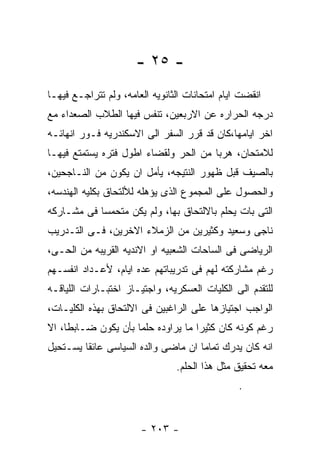 ‫- ٥٢ -‬
‫ﺍﻨﻘﻀﺕ ﺍﻴﺎﻡ ﺍﻤﺘﺤﺎﻨﺎﺕ ﺍﻟﺜﺎﻨﻭﻴﻪ ﺍﻟﻌﺎﻤﻪ، ﻭﻟﻡ ﺘﺘﺭﺍﺠـﻊ ﻓﻴﻬـﺎ‬
‫ﺩﺭﺠﻪ ﺍﻟﺤﺭﺍﺭﻩ ﻋﻥ ﺍﻻﺭﺒﻌﻴﻥ، ﺘﻨﻔﺱ ﻓﻴﻬﺎ ﺍﻟﻁﻼﺏ ﺍﻟﺼﻌﺩﺍﺀ ﻤﻊ‬
‫ﺍﺨﺭ ﺍﻴﺎﻤﻬﺎ،ﻜﺎﻥ ﻗﺩ ﻗﺭﺭ ﺍﻟﺴﻔﺭ ﺍﻟﻰ ﺍﻻﺴﻜﻨﺩﺭﻴﻪ ﻓـﻭﺭ ﺍﻨﻬﺎﺌـﻪ‬
‫ﻟﻼﻤﺘﺤﺎﻥ، ﻫﺭﺒﺎ ﻤﻥ ﺍﻟﺤﺭ ﻭﻟﻘﻀﺎﺀ ﺍﻁﻭل ﻓﺘﺭﻩ ﻴﺴﺘﻤﺘﻊ ﻓﻴﻬـﺎ‬
‫ﺒﺎﻟﺼﻴﻑ ﻗﺒل ﻅﻬﻭﺭ ﺍﻟﻨﺘﻴﺠﻪ، ﻴﺄﻤل ﺍﻥ ﻴﻜﻭﻥ ﻤﻥ ﺍﻟﻨـﺎﺠﺤﻴﻥ،‬
‫ﻭﺍﻟﺤﺼﻭل ﻋﻠﻰ ﺍﻟﻤﺠﻤﻭﻉ ﺍﻟﺫﻯ ﻴﺅﻫﻠﻪ ﻟﻸﻟﺘﺤﺎﻕ ﺒﻜﻠﻴﻪ ﺍﻟﻬﻨﺩﺴﻪ،‬
‫ﺍﻟﺘﻰ ﺒﺎﺕ ﻴﺤﻠﻡ ﺒﺎﻻﻟﺘﺤﺎﻕ ﺒﻬﺎ، ﻭﻟﻡ ﻴﻜﻥ ﻤﺘﺤﻤﺴﺎ ﻓﻰ ﻤﺸـﺎﺭﻜﻪ‬
‫ﻨﺎﺠﻰ ﻭﺴﻌﻴﺩ ﻭﻜﺜﻴﺭﻴﻥ ﻤﻥ ﺍﻟﺯﻤﻼﺀ ﺍﻻﺨﺭﻴﻥ، ﻓـﻰ ﺍﻟﺘـﺩﺭﻴﺏ‬
‫ﺍﻟﺭﻴﺎﻀﻰ ﻓﻰ ﺍﻟﺴﺎﺤﺎﺕ ﺍﻟﺸﻌﺒﻴﻪ ﺍﻭ ﺍﻻﻨﺩﻴﻪ ﺍﻟﻘﺭﻴﺒﻪ ﻤﻥ ﺍﻟﺤـﻰ،‬
‫ﺭﻏﻡ ﻤﺸﺎﺭﻜﺘﻪ ﻟﻬﻡ ﻓﻰ ﺘﺩﺭﻴﺒﺎﺘﻬﻡ ﻋﺩﻩ ﺍﻴﺎﻡ، ﻷﻋـﺩﺍﺩ ﺍﻨﻔﺴـﻬﻡ‬
‫ﻟﻠﺘﻘﺩﻡ ﺍﻟﻰ ﺍﻟﻜﻠﻴﺎﺕ ﺍﻟﻌﺴﻜﺭﻴﻪ، ﻭﺍﺠﺘﻴـﺎﺯ ﺍﺨﺘﺒـﺎﺭﺍﺕ ﺍﻟﻠﻴﺎﻗـﻪ‬
‫ﺍﻟﻭﺍﺠﺏ ﺍﺠﺘﻴﺎﺯﻫﺎ ﻋﻠﻰ ﺍﻟﺭﺍﻏﺒﻴﻥ ﻓﻰ ﺍﻻﻟﺘﺤﺎﻕ ﺒﻬﺫﻩ ﺍﻟﻜﻠﻴـﺎﺕ،‬
‫ﺭﻏﻡ ﻜﻭﻨﻪ ﻜﺎﻥ ﻜﺜﻴﺭﺍ ﻤﺎ ﻴﺭﺍﻭﺩﻩ ﺤﻠﻤﺎ ﺒﺄﻥ ﻴﻜﻭﻥ ﻀـﺎﺒﻁﺎ، ﺍﻻ‬
‫ﺍﻨﻪ ﻜﺎﻥ ﻴﺩﺭﻙ ﺘﻤﺎﻤﺎ ﺍﻥ ﻤﺎﻀﻰ ﻭﺍﻟﺩﻩ ﺍﻟﺴﻴﺎﺴﻰ ﻋﺎﺌﻘﺎ ﻴﺴـﺘﺤﻴل‬
                                ‫ﻤﻌﻪ ﺘﺤﻘﻴﻕ ﻤﺜل ﻫﺫﺍ ﺍﻟﺤﻠﻡ.‬
                                                ‫.‬


                       ‫- ٣٠٢ -‬
 