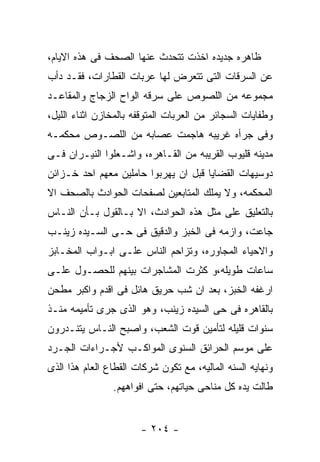 ‫ﻅﺎﻫﺭﻩ ﺠﺩﻴﺩﻩ ﺍﺨﺫﺕ ﺘﺘﺤﺩﺙ ﻋﻨﻬﺎ ﺍﻟﺼﺤﻑ ﻓﻰ ﻫﺫﻩ ﺍﻻﻴﺎﻡ،‬
‫ﻋﻥ ﺍﻟﺴﺭﻗﺎﺕ ﺍﻟﺘﻰ ﺘﺘﻌﺭﺽ ﻟﻬﺎ ﻋﺭﺒﺎﺕ ﺍﻟﻘﻁﺎﺭﺍﺕ، ﻓﻘـﺩ ﺩﺃﺏ‬
‫ﻤﺠﻤﻭﻋﻪ ﻤﻥ ﺍﻟﻠﺼﻭﺹ ﻋﻠﻰ ﺴﺭﻗﻪ ﺍﻟﻭﺍﺡ ﺍﻟﺯﺠﺎﺝ ﻭﺍﻟﻤﻘﺎﻋـﺩ‬
‫ﻭﻁﻔﺎﻴﺎﺕ ﺍﻟﺴﺠﺎﺌﺭ ﻤﻥ ﺍﻟﻌﺭﺒﺎﺕ ﺍﻟﻤﺘﻭﻗﻔﻪ ﺒﺎﻟﻤﺨﺎﺯﻥ ﺍﺜﻨﺎﺀ ﺍﻟﻠﻴل،‬
‫ﻭﻓﻰ ﺠﺭﺃﻩ ﻏﺭﻴﺒﻪ ﻫﺎﺠﻤﺕ ﻋﺼﺎﺒﻪ ﻤﻥ ﺍﻟﻠﺼـﻭﺹ ﻤﺤﻜﻤـﻪ‬
‫ﻤﺩﻴﻨﻪ ﻗﻠﻴﻭﺏ ﺍﻟﻘﺭﻴﺒﻪ ﻤﻥ ﺍﻟﻘـﺎﻫﺭﻩ، ﻭﺍﺸـﻌﻠﻭﺍ ﺍﻟﻨﻴـﺭﺍﻥ ﻓـﻰ‬
‫ﺩﻭﺴﻴﻬﺎﺕ ﺍﻟﻘﻀﺎﻴﺎ ﻗﺒل ﺍﻥ ﻴﻬﺭﺒﻭﺍ ﺤﺎﻤﻠﻴﻥ ﻤﻌﻬﻡ ﺍﺤﺩ ﺨـﺯﺍﺌﻥ‬
‫ﺍﻟﻤﺤﻜﻤﻪ، ﻭﻻ ﻴﻤﻠﻙ ﺍﻟﻤﺘﺎﺒﻌﻴﻥ ﻟﺼﻔﺤﺎﺕ ﺍﻟﺤﻭﺍﺩﺙ ﺒﺎﻟﺼﺤﻑ ﺍﻻ‬
‫ﺒﺎﻟﺘﻌﻠﻴﻕ ﻋﻠﻰ ﻤﺜل ﻫﺫﻩ ﺍﻟﺤﻭﺍﺩﺙ، ﺍﻻ ﺒـﺎﻟﻘﻭل ﺒـﺄﻥ ﺍﻟﻨـﺎﺱ‬
‫ﺠﺎﻋﺕ، ﻭﺍﺯﻤﻪ ﻓﻰ ﺍﻟﺨﺒﺯ ﻭﺍﻟﺩﻗﻴﻕ ﻓﻰ ﺤـﻰ ﺍﻟﺴـﻴﺩﻩ ﺯﻴﻨـﺏ‬
‫ﻭﺍﻻﺤﻴﺎﺀ ﺍﻟﻤﺠﺎﻭﺭﻩ، ﻭﺘﺯﺍﺤﻡ ﺍﻟﻨﺎﺱ ﻋﻠـﻰ ﺍﺒـﻭﺍﺏ ﺍﻟﻤﺨـﺎﺒﺯ‬
‫ﺴﺎﻋﺎﺕ ﻁﻭﻴﻠﻪ،ﻭ ﻜﺜﺭﺕ ﺍﻟﻤﺸﺎﺠﺭﺍﺕ ﺒﻴﻨﻬﻡ ﻟﻠﺤﺼـﻭل ﻋﻠـﻰ‬
‫ﺍﺭﻏﻔﻪ ﺍﻟﺨﺒﺯ، ﺒﻌﺩ ﺍﻥ ﺸﺏ ﺤﺭﻴﻕ ﻫﺎﺌل ﻓﻰ ﺍﻗﺩﻡ ﻭﺍﻜﺒﺭ ﻤﻁﺤﻥ‬
‫ﺒﺎﻟﻘﺎﻫﺭﻩ ﻓﻰ ﺤﻰ ﺍﻟﺴﻴﺩﻩ ﺯﻴﻨﺏ، ﻭﻫﻭ ﺍﻟﺫﻯ ﺠﺭﻯ ﺘﺄﻤﻴﻤﻪ ﻤﻨـﺫ‬
‫ﺴﻨﻭﺍﺕ ﻗﻠﻴﻠﻪ ﻟﺘﺄﻤﻴﻥ ﻗﻭﺕ ﺍﻟﺸﻌﺏ، ﻭﺍﺼﺒﺢ ﺍﻟﻨـﺎﺱ ﻴﺘﻨـﺩﺭﻭﻥ‬
‫ﻋﻠﻰ ﻤﻭﺴﻡ ﺍﻟﺤﺭﺍﺌﻕ ﺍﻟﺴﻨﻭﻯ ﺍﻟﻤﻭﺍﻜـﺏ ﻷﺠـﺭﺍﺀﺍﺕ ﺍﻟﺠـﺭﺩ‬
‫ﻭﻨﻬﺎﻴﻪ ﺍﻟﺴﻨﻪ ﺍﻟﻤﺎﻟﻴﻪ، ﻤﻊ ﺘﻜﻭﻥ ﺸﺭﻜﺎﺕ ﺍﻟﻘﻁﺎﻉ ﺍﻟﻌﺎﻡ ﻫﺫﺍ ﺍﻟﺫﻯ‬
                ‫ﻁﺎﻟﺕ ﻴﺩﻩ ﻜل ﻤﻨﺎﺤﻰ ﺤﻴﺎﺘﻬﻡ، ﺤﺘﻰ ﺍﻓﻭﺍﻫﻬﻡ.‬


                       ‫- ٤٠٢ -‬
 