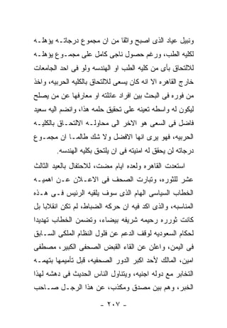 ‫ﻭﻨﺒﻴل ﻋﻴﺎﺩ ﺍﻟﺫﻯ ﺍﺼﺒﺢ ﻭﺍﺜﻘﺎ ﻤﻥ ﺍﻥ ﻤﺠﻤﻭﻉ ﺩﺭﺠﺎﺘـﻪ ﻴﺅﻫﻠـﻪ‬
‫ﻟﻜﻠﻴﻪ ﺍﻟﻁﺏ، ﻭﺭﻏﻡ ﺤﺼﻭل ﻨﺎﺠﻰ ﻜﺎﻤل ﻋﻠﻰ ﻤﺠﻤـﻭﻉ ﻴﺅﻫﻠـﻪ‬
‫ﻟﻼﻟﺘﺤﺎﻕ ﺒﺄﻯ ﻤﻥ ﻜﻠﻴﻪ ﺍﻟﻁﺏ ﺍﻭ ﺍﻟﻬﻨﺩﺴﻪ ﻭﻟﻭ ﻓﻰ ﺍﺤﺩ ﺍﻟﺠﺎﻤﻌﺎﺕ‬
‫ﺨﺎﺭﺝ ﺍﻟﻘﺎﻫﺭﻩ ﺍﻻ ﺍﻨﻪ ﻜﺎﻥ ﻴﺴﻌﻰ ﻟﻼﻟﺘﺤﺎﻕ ﺒﺎﻟﻜﻠﻴﻪ ﺍﻟﺤﺭﺒﻴﻪ، ﻭﺍﺨﺫ‬
‫ﻤﻥ ﻓﻭﺭﻩ ﻓﻰ ﺍﻟﺒﺤﺙ ﺒﻴﻥ ﺍﻓﺭﺍﺩ ﻋﺎﺌﻠﺘﻪ ﺍﻭ ﻤﻌﺎﺭﻓﻬﺎ ﻋﻥ ﻤﻥ ﻴﺼﻠﺢ‬
‫ﻟﻴﻜﻭﻥ ﻟﻪ ﻭﺍﺴﻁﻪ ﺘﻌﻴﻨﻪ ﻋﻠﻰ ﺘﺤﻘﻴﻕ ﺤﻠﻤﻪ ﻫﺫﺍ، ﻭﺍﻨﻀﻡ ﺍﻟﻴﻪ ﺴﻌﻴﺩ‬
‫ﻓﺎﻀل ﻓﻰ ﺍﻟﺴﻌﻰ ﻫﻭ ﺍﻻﺨﺭ ﺍﻟﻰ ﻤﺤﺎﻭﻟـﻪ ﺍﻻﻟﺘﺤـﺎﻕ ﺒﺎﻟﻜﻠﻴـﻪ‬
‫ﺍﻟﺤﺭﺒﻴﻪ، ﻓﻬﻭ ﻴﺭﻯ ﺍﻨﻬﺎ ﺍﻻﻓﻀل ﻭﻻ ﺸﻙ ﻁﺎﻟﻤـﺎ ﺍﻥ ﻤﺠﻤـﻭﻉ‬
        ‫ﺩﺭﺠﺎﺘﻪ ﻟﻥ ﻴﺤﻘﻕ ﻟﻪ ﺍﻤﻨﻴﺘﻪ ﻓﻰ ﺍﻥ ﻴﻠﺘﺤﻕ ﺒﻜﻠﻴﻪ ﺍﻟﻬﻨﺩﺴﻪ.‬
‫ﺍﺴﺘﻌﺩﺕ ﺍﻟﻘﺎﻫﺭﻩ ﻭﻟﻌﺩﻩ ﺍﻴﺎﻡ ﻤﻀﺕ، ﻟﻼﺤﺘﻔﺎل ﺒﺎﻟﻌﻴﺩ ﺍﻟﺜﺎﻟﺙ‬
‫ﻋﺸﺭ ﻟﻠﺜﻭﺭﻩ، ﻭﺘﺒﺎﺭﺕ ﺍﻟﺼﺤﻑ ﻓﻰ ﺍﻻﻋـﻼﻥ ﻋـﻥ ﺍﻫﻤﻴـﻪ‬
‫ﺍﻟﺨﻁﺎﺏ ﺍﻟﺴﻴﺎﺴﻰ ﺍﻟﻬﺎﻡ ﺍﻟﺫﻯ ﺴﻭﻑ ﻴﻠﻘﻴﻪ ﺍﻟﺭﺌﻴﺱ ﻓـﻰ ﻫـﺫﻩ‬
‫ﺍﻟﻤﻨﺎﺴﺒﻪ، ﻭﺍﻟﺫﻯ ﺍﻜﺩ ﻓﻴﻪ ﺍﻥ ﺤﺭﻜﻪ ﺍﻟﻀﺒﺎﻁ، ﻟﻡ ﺘﻜﻥ ﺍﻨﻘﻼﺒﺎ ﺒل‬
‫ﻜﺎﻨﺕ ﺜﻭﺭﺭﻩ ﺭﺤﻴﻤﻪ ﺸﺭﻴﻔﻪ ﺒﻴﻀﺎﺀ، ﻭﺘﻀﻤﻥ ﺍﻟﺨﻁﺎﺏ ﺘﻬﺩﻴﺩﺍ‬
‫ﻟﺤﻜﺎﻡ ﺍﻟﺴﻌﻭﺩﻴﻪ ﻟﻭﻗﻑ ﺍﻟﺩﻋﻡ ﻋﻥ ﻓﻠﻭل ﺍﻟﻨﻅﺎﻡ ﺍﻟﻤﻠﻜﻰ ﺍﻟﺴـﺎﺒﻕ‬
‫ﻓﻰ ﺍﻟﻴﻤﻥ، ﻭﺍﻋﻠﻥ ﻋﻥ ﺍﻟﻘﺎﺀ ﺍﻟﻘﺒﺽ ﺍﻟﺼﺤﻔﻰ ﺍﻟﻜﺒﻴﺭ، ﻤﺼﻁﻔﻰ‬
‫ﺍﻤﻴﻥ، ﺍﻟﻤﺎﻟﻙ ﻷﺤﺩ ﺍﻜﺒﺭ ﺍﻟﺩﻭﺭ ﺍﻟﺼﺤﻔﻴﻪ، ﻗﺒل ﺘﺄﻤﻴﻤﻬﺎ ﺒﺘﻬﻤـﻪ‬
‫ﺍﻟﺘﺨﺎﺒﺭ ﻤﻊ ﺩﻭﻟﻪ ﺍﺠﻨﻴﻪ، ﻭﻴﺘﻨﺎﻭل ﺍﻟﻨﺎﺱ ﺍﻟﺤﺩﻴﺙ ﻓﻰ ﺩﻫﺸﻪ ﻟﻬﺫﺍ‬
‫ﺍﻟﺨﺒﺭ، ﻭﻫﻡ ﺒﻴﻥ ﻤﺼﺩﻕ ﻭﻤﻜﺫﺏ، ﻋﻥ ﻫﺫﺍ ﺍﻟﺭﺠـل ﺼـﺎﺤﺏ‬

                        ‫- ٧٠٢ -‬
 