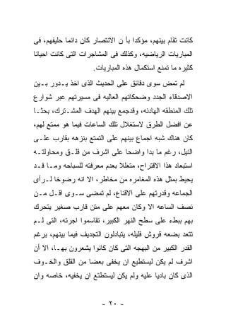 ‫ﻜﺎﻨﺕ ﺘﻘﺎﻡ ﺒﻴﻨﻬﻡ، ﻤﺅﻜﺩﺍ ﺒﺄ ﻥ ﺍﻻﻨﺘﺼﺎﺭ ﻜﺎﻥ ﺩﺍﺌﻤﺎ ﺤﻠﻴﻔﻬﻡ، ﻓﻰ‬
‫ﺍﻟﻤﺒﺎﺭﻴﺎﺕ ﺍﻟﺭﻴﺎﻀﻴﻪ، ﻭﻜﺫﻟﻙ ﻓﻰ ﺍﻟﻤﺸﺎﺠﺭﺍﺕ ﺍﻟﺘﻰ ﻜﺎﻨﺕ ﺍﺤﻴﺎﻨﺎ‬
                    ‫ﻜﺜﻴﺭﻩ ﻤﺎ ﺘﻤﻨﻊ ﺍﺴﺘﻜﻤﺎل ﻫﺫﻩ ﺍﻟﻤﺒﺎﺭﻴﺎﺕ.‬
‫ﻟﻡ ﺘﻤﺽ ﺴﻭﻯ ﺩﻗﺎﺌﻕ ﻋﻠﻰ ﺍﻟﺤﺩﻴﺙ ﺍﻟﺫﻯ ﺍﺨﺫ ﻴـﺩﻭﺭ ﺒـﻴﻥ‬
‫ﺍﻻﺼﺩﻗﺎﺀ ﺍﻟﺠﺩﺩ ﻭﻀﺤﻜﺎﺘﻬﻡ ﺍﻟﻌﺎﻟﻴﻪ ﻓﻰ ﻤﺴﻴﺭﺘﻬﻡ ﻋﺒﺭ ﺸﻭﺍﺭﻉ‬
‫ﺘﻠﻙ ﺍﻟﻤﻨﻁﻘﻪ ﺍﻟﻬﺎﺩﺌﻪ، ﻭﻗﺩﺠﻤﻊ ﺒﻴﻨﻬﻡ ﺍﻟﻬﺩﻑ ﺍﻟﻤﺸـﺘﺭﻙ، ﺒﺤﺜـﺎ‬
‫ﻋﻥ ﺍﻓﻀل ﺍﻟﻁﺭﻕ ﻻﺴﺘﻐﻼل ﺘﻠﻙ ﺍﻟﺴﺎﻋﺎﺕ ﻓﻴﻤﺎ ﻫﻭ ﻤﻤﺘﻊ ﻟﻬﻡ،‬
‫ﻜﺎﻥ ﻫﻨﺎﻙ ﺸﺒﻪ ﺍﺠﻤﺎﻉ ﺒﻴﻨﻬﻡ ﻋﻠﻰ ﺍﻟﺘﻤﺘﻊ ﺒﻨﺯﻫﻪ ﺒﻘﺎﺭﺏ ﻋﻠـﻰ‬
‫ﺍﻟﻨﻴل، ﺭﻏﻡ ﻤﺎ ﺒﺩﺍ ﻭﺍﻀﺤﺎ ﻋﻠﻰ ﺍﺸﺭﻑ ﻤﻥ ﻗﻠـﻕ ﻭﻤﺤﺎﻭﻟﺘـﻪ‬
‫ﺍﺴﺘﺒﻌﺎﺩ ﻫﺫﺍ ﺍﻻﻗﺘﺭﺍﺡ، ﻤﺘﻌﻠﻼ ﺒﻌﺩﻡ ﻤﻌﺭﻓﺘﻪ ﻟﻠﺴﺒﺎﺤﻪ ﻭﻤـﺎ ﻗـﺩ‬
‫ﻴﺤﻴﻁ ﺒﻤﺜل ﻫﺫﻩ ﺍﻟﻤﻐﺎﻤﺭﻩ ﻤﻥ ﻤﺨﺎﻁﺭ، ﺍﻻ ﺍﻨﻪ ﺭﻀﻭﺨﺎ ﻟـﺭﺃﻯ‬
‫ﺍﻟﺠﻤﺎﻋﻪ ﻭﻗﺩﺭﺘﻬﻡ ﻋﻠﻰ ﺍﻻﻗﻨﺎﻉ، ﻟﻡ ﺘﻤﻀﻰ ﺴـﻭﻯ ﺍﻗـل ﻤـﻥ‬
‫ﻨﺼﻑ ﺍﻟﺴﺎﻋﻪ ﺍﻻ ﻭﻜﺎﻥ ﻤﻌﻬﻡ ﻋﻠﻰ ﻤﺘﻥ ﻗﺎﺭﺏ ﺼﻐﻴﺭ ﻴﺘﺤﺭﻙ‬
‫ﺒﻬﻡ ﺒﺒﻁﺀ ﻋﻠﻰ ﺴﻁﺢ ﺍﻟﻨﻬﺭ ﺍﻟﻜﺒﻴﺭ، ﺘﻘﺎﺴﻤﻭﺍ ﺍﺠﺭﺘﻪ، ﺍﻟﺘﻰ ﻟـﻡ‬
‫ﺘﺘﻌﺩ ﺒﻀﻌﻪ ﻗﺭﻭﺵ ﻗﻠﻴﻠﻪ، ﻴﺘﺒﺎﺩﻟﻭﻥ ﺍﻟﺘﺠﺩﻴﻑ ﻓﻴﻤﺎ ﺒﻴﻨﻬﻡ، ﺒﺭﻏﻡ‬
‫ﺍﻟﻘﺩﺭ ﺍﻟﻜﺒﻴﺭ ﻤﻥ ﺍﻟﺒﻬﺠﻪ ﺍﻟﺘﻰ ﻜﺎﻥ ﻜﺎﻨﻭﺍ ﻴﺸﻌﺭﻭﻥ ﺒﻬـﺎ، ﺍﻻ ﺃﻥ‬
‫ﺍﺸﺭﻑ ﻟﻡ ﻴﻜﻥ ﻟﻴﺴﺘﻁﻴﻊ ﺍﻥ ﻴﺨﻔﻰ ﺒﻌﻀﺎ ﻤﻥ ﺍﻟﻘﻠﻕ ﻭﺍﻟﺨـﻭﻑ‬
‫ﺍﻟﺫﻯ ﻜﺎﻥ ﺒﺎﺩﻴﺎ ﻋﻠﻴﻪ ﻭﻟﻡ ﻴﻜﻥ ﻟﻴﺴﺘﻁﺘﻊ ﺍﻥ ﻴﺨﻔﻴﻪ، ﺨﺎﺼﻪ ﻭﺍﻥ‬


                        ‫- ٠٢ -‬
 