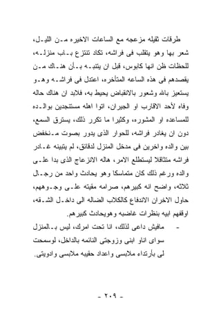 ‫ﻁﺭﻗﺎﺕ ﺜﻘﻴﻠﻪ ﻤﺯﻋﺠﻪ ﻤﻊ ﺍﻟﺴﺎﻋﺎﺕ ﺍﻻﺨﻴﺭﻩ ﻤـﻥ ﺍﻟﻠﻴـل،‬
‫ﺸﻌﺭ ﺒﻬﺎ ﻭﻫﻭ ﻴﺘﻘﻠﺏ ﻓﻰ ﻓﺭﺍﺸﻪ، ﺘﻜﺎﺩ ﺘﻨﺘﺯﻉ ﺒـﺎﺏ ﻤﻨﺯﻟـﻪ،‬
‫ﻟﻠﺤﻅﺎﺕ ﻅﻥ ﺍﻨﻬﺎ ﻜﺎﺒﻭﺱ، ﻗﺒل ﺍﻥ ﻴﺘﻨﺒـﻪ ﺒـﺄﻥ ﻫﻨـﺎﻙ ﻤـﻥ‬
‫ﻴﻘﺼﺩﻫﻡ ﻓﻰ ﻫﺫﻩ ﺍﻟﺴﺎﻋﻪ ﺍﻟﻤﺘﺄﺨﺭﻩ، ﺍﻋﺘﺩل ﻓﻰ ﻓﺭﺍﺸـﻪ ﻭﻫـﻭ‬
‫ﻴﺴﺘﻌﻴﺯ ﺒﺎﷲ ﻭﺸﻌﻭﺭ ﺒﺎﻻﻨﻘﺒﺎﺽ ﻴﺤﻴﻁ ﺒﻪ، ﻓﻼﺒﺩ ﺍﻥ ﻫﻨﺎﻙ ﺤﺎﻟﻪ‬
‫ﻭﻓﺎﻩ ﻷﺤﺩ ﺍﻻﻗﺎﺭﺏ ﺍﻭ ﺍﻟﺠﻴﺭﺍﻥ، ﺍﺘﻭﺍ ﺍﻫﻠﻪ ﻤﺴﺘﻨﺠﺩﻴﻥ ﺒﻭﺍﻟـﺩﻩ‬
‫ﻟﻠﻤﺴﺎﻋﺩﻩ ﺍﻭ ﺍﻟﻤﺸﻭﺭﻩ، ﻭﻜﺜﻴﺭﺍ ﻤﺎ ﺘﻜﺭﺭ ﺫﻟﻙ، ﻴﺴﺘﺭﻕ ﺍﻟﺴﻤﻊ،‬
‫ﺩﻭﻥ ﺍﻥ ﻴﻐﺎﺩﺭ ﻓﺭﺍﺸﻪ، ﻟﻠﺤﻭﺍﺭ ﺍﻟﺫﻯ ﻴﺩﻭﺭ ﺒﺼﻭﺕ ﻤـﻨﺨﻔﺽ‬
‫ﺒﻴﻥ ﻭﺍﻟﺩﻩ ﻭﺍﺨﺭﻴﻥ ﻓﻰ ﻤﺩﺨل ﺍﻟﻤﻨﺯل ﻟﺩﻗﺎﺌﻕ، ﻟﻡ ﻴﺘﺒﻴﻨﻪ ﻏـﺎﺩﺭ‬
‫ﻓﺭﺍﺸﻪ ﻤﺘﺜﺎﻗﻼ ﻟﻴﺴﺘﻁﻠﻊ ﺍﻻﻤﺭ، ﻫﺎﻟﻪ ﺍﻻﻨﺯﻋﺎﺝ ﺍﻟﺫﻯ ﺒﺩﺍ ﻋﻠـﻰ‬
‫ﻭﺍﻟﺩﻩ ﻭﺭﻏﻡ ﺫﻟﻙ ﻜﺎﻥ ﻤﺘﻤﺎﺴﻜﺎ ﻭﻫﻭ ﻴﺤﺎﺩﺙ ﻭﺍﺤﺩ ﻤﻥ ﺭﺠـﺎل‬
‫ﺜﻼﺜﻪ، ﻭﺍﻀﺢ ﺍﻨﻪ ﻜﺒﻴﺭﻫﻡ، ﺼﺭﺍﻤﻪ ﻤﻘﻴﺘﻪ ﻋﻠـﻰ ﻭﺠـﻭﻫﻬﻡ،‬
‫ﺤﺎﻭل ﺍﻻﺨﺭﺍﻥ ﺍﻻﻨﺩﻓﺎﻉ ﻜﺎﻟﻜﻼﺏ ﺍﻟﻀﺎﻟﻪ ﺍﻟﻰ ﺩﺍﺨـل ﺍﻟﺸـﻘﻪ،‬
           ‫ﺍﻭﻗﻔﻬﻡ ﺍﺒﻴﻪ ﺒﻨﻅﺭﺍﺕ ﻏﺎﻀﺒﻪ ﻭﻫﻭﻴﺤﺎﺩﺙ ﻜﺒﻴﺭﻫﻡ.‬
‫ﻤﺎﻓﻴﺵ ﺩﺍﻋﻰ ﻟﺫﻟﻙ، ﺍﻨﺎ ﺘﺤﺕ ﺍﻤﺭﻙ، ﻟﻴﺱ ﺒـﺎﻟﻤﻨﺯل‬       ‫-‬
‫ﺴﻭﺍﻯ ﺍﻨﺎﻭ ﺍﺒﻨﻰ ﻭﺯﻭﺠﺘﻰ ﺍﻟﻨﺎﺌﻤﻪ ﺒﺎﻟﺩﺍﺨل، ﻟﻭﺴﻤﺤﺕ‬
‫ﻟﻰ ﺒﺄﺭﺘﺩﺍﺀ ﻤﻼﺒﺴﻰ ﻭﺍﻋﺩﺍﺩ ﺤﻘﻴﺒﻪ ﻤﻼﺒﺴﻰ ﻭﺍﺩﻭﻴﺘﻰ.‬




                      ‫- ٩٠٢ -‬
 