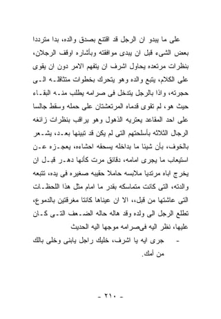 ‫ﻋﻠﻰ ﻤﺎ ﻴﺒﺩﻭ ﺍﻥ ﺍﻟﺭﺠل ﻗﺩ ﺍﻗﺘﻨﻊ ﺒﺼﺩﻕ ﻭﺍﻟﺩﻩ، ﺒﺩﺍ ﻤﺘﺭﺩﺩﺍ‬
‫ﺒﻌﺽ ﺍﻟﺸﻰﺀ ﻗﺒل ﺍﻥ ﻴﺒﺩﻯ ﻤﻭﺍﻓﻘﺘﻪ ﻭﺒﺄﺸﺎﺭﻩ ﺍﻭﻗﻑ ﺍﻟﺭﺠﻼﻥ،‬
‫ﺒﻨﻅﺭﺍﺕ ﻤﺭﺘﻌﺩﻩ ﻴﺤﺎﻭل ﺍﺸﺭﻑ ﺍﻥ ﻴﺘﻔﻬﻡ ﺍﻻﻤﺭ ﺩﻭﻥ ﺍﻥ ﻴﻘﻭﻯ‬
‫ﻋﻠﻰ ﺍﻟﻜﻼﻡ، ﻴﺘﺒﻊ ﻭﺍﻟﺩﻩ ﻭﻫﻭ ﻴﺘﺤﺭﻙ ﺒﺨﻁﻭﺍﺕ ﻤﺘﺜﺎﻗﻠـﻪ ﺍﻟـﻰ‬
‫ﺤﺠﺭﺘﻪ، ﻭﺍﺫﺍ ﺒﺎﻟﺭﺠل ﻴﺘﺩﺨل ﻓﻰ ﺼﺭﺍﻤﻪ ﻴﻁﻠﺏ ﻤﻨـﻪ ﺍﻟﺒﻘـﺎﺀ‬
‫ﺤﻴﺙ ﻫﻭ، ﻟﻡ ﺘﻘﻭﻯ ﻗﺩﻤﺎﻩ ﺍﻟﻤﺭﺘﻌﺸﺘﺎﻥ ﻋﻠﻰ ﺤﻤﻠﻪ ﻭﺴﻘﻁ ﺠﺎﻟﺴﺎ‬
‫ﻋﻠﻰ ﺍﺤﺩ ﺍﻟﻤﻘﺎﻋﺩ ﻴﻌﺘﺭﻴﻪ ﺍﻟﺫﻫﻭل ﻭﻫﻭ ﻴﺭﺍﻗﺏ ﺒﻨﻅﺭﺍﺕ ﺯﺍﺌﻐﻪ‬
‫ﺍﻟﺭﺠﺎل ﺍﻟﺜﻼﺜﻪ ﺒﺄﺴﻠﺤﺘﻬﻡ ﺍﻟﺘﻰ ﻟﻡ ﻴﻜﻥ ﻗﺩ ﺘﺒﻴﻨﻬﺎ ﺒﻌـﺩ، ﻴﺸـﻌﺭ‬
‫ﺒﺎﻟﺨﻭﻑ، ﺒﺄﻥ ﺸﻴﺌﺎ ﻤﺎ ﺒﺩﺍﺨﻠﻪ ﻴﺴﺤﻘﻪ ﺍﺤﺸﺎﺀﻩ، ﻴﻌﺠـﺯﻩ ﻋـﻥ‬
‫ﺍﺴﺘﻴﻌﺎﺏ ﻤﺎ ﻴﺠﺭﻯ ﺍﻤﺎﻤﻪ، ﺩﻗﺎﺌﻕ ﻤﺭﺕ ﻜﺄﻨﻬﺎ ﺩﻫـﺭ ﻗﺒـل ﺍﻥ‬
‫ﻴﺨﺭﺝ ﺍﺒﺎﻩ ﻤﺭﺘﺩﻴﺎ ﻤﻼﺒﺴﻪ ﺤﺎﻤﻼ ﺤﻘﻴﺒﻪ ﺼﻐﻴﺭﻩ ﻓﻰ ﻴﺩﻩ، ﺘﺘﺒﻌﻪ‬
‫ﻭﺍﻟﺩﺘﻪ، ﺍﻟﺘﻰ ﻜﺎﻨﺕ ﻤﺘﻤﺎﺴﻜﻪ ﺒﻘﺩﺭ ﻤﺎ ﺍﻤﺎﻡ ﻤﺜل ﻫﺫﺍ ﺍﻟﻠﺤﻅـﺎﺕ‬
‫ﺍﻟﺘﻰ ﻋﺎﺸﺘﻬﺎ ﻤﻥ ﻗﺒل،، ﺍﻻ ﺍﻥ ﻋﻴﻨﺎﻫﺎ ﻜﺎﻨﺘﺎ ﻤﻐﺭﻗﺘﻴﻥ ﺒﺎﻟﺩﻤﻭﻉ،‬
‫ﺘﻁﻠﻊ ﺍﻟﺭﺠل ﺍﻟﻰ ﻭﻟﺩﻩ ﻭﻗﺩ ﻫﺎﻟﻪ ﺤﺎﻟﻪ ﺍﻟﻀـﻌﻑ ﺍﻟﺘـﻰ ﻜـﺎﻥ‬
             ‫ﻋﻠﻴﻬﺎ، ﻨﻅﺭ ﺍﻟﻴﻪ ﻓﻰﺼﺭﺍﻤﻪ ﻤﻭﺠﻬﺎ ﺍﻟﻴﻪ ﺍﻟﺤﺩﻴﺙ‬
‫ﺠﺭﻯ ﺍﻴﻪ ﻴﺎ ﺍﺸﺭﻑ، ﺨﻠﻴﻙ ﺭﺍﺠل ﻴﺎﺒﻨﻰ ﻭﺨﻠﻰ ﺒﺎﻟﻙ‬         ‫-‬
                                       ‫ﻤﻥ ﺃﻤﻙ.‬




                       ‫- ٠١٢ -‬
 