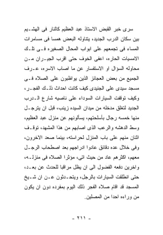 ‫ﺴﺭﻯ ﺨﺒﺭ ﺍﻟﻘﺒﺽ ﺍﻻﺴﺘﺎﺫ ﻋﺒﺩ ﺍﻟﻌﻅﻴﻡ ﻜﺎﻟﻨﺎﺭ ﻓﻰ ﺍﻟﻬﺸـﻴﻡ‬
‫ﺒﻴﻥ ﺴﻜﺎﻥ ﺍﻟﺩﺭﺏ ﺍﻟﺠﺩﻴﺩ، ﻴﺘﻨﺎﻭﻟﻪ ﺍﻟﺒﻌﺽ ﻫﻤﺴﺎ ﻓﻰ ﻤﺴﺎﻤﺭﺍﺕ‬
‫ﺍﻟﻤﺴﺎﺀ ﻓﻰ ﺘﺠﻤﻌﻬﻡ ﻋﻠﻰ ﺍﺒﻭﺍﺏ ﺍﻟﻤﺤﺎل ﺍﻟﺼﻐﻴﺭﻩ ﻓـﻰ ﺘﻠـﻙ‬
‫ﺍﻻﻤﺴﻴﺎﺕ ﺍﻟﺤﺎﺭﻩ، ﺍﻋﻔﻰ ﺍﻟﺨﻭﻑ ﺤﺘﻰ ﺍﻗﺭﺏ ﺍﻟﺠﻴـﺭﺍﻥ ﻤـﻥ‬
‫ﻤﺤﺎﻭﻟﻪ ﺍﻟﺴﺅﺍل ﺍﻭ ﺍﻻﺴﺘﻔﺴﺎﺭ ﻋﻥ ﻤﺎ ﺍﺼﺎﺏ ﺍﻻﺴﺭﻩ، ﻋـﺭﻑ‬
‫ﺍﻟﺠﻤﻴﻊ ﻤﻥ ﺒﻌﺽ ﺍﻟﻌﺠﺎﺌﺯ ﺍﻟﺫﻴﻥ ﻴﻭﺍﻅﺒﻭﻥ ﻋﻠﻰ ﺍﻟﺼﻼﻩ ﻓـﻰ‬
‫ﻤﺴﺠﺩ ﺴﻴﺩﻯ ﻋﻠﻰ ﺍﻟﺠﻨﻴﺩﻯ ﻜﻴﻑ ﻜﺎﻨﺕ ﺍﺤﺩﺍﺙ ﺫﻟـﻙ ﺍﻟﻔﺠـﺭ،‬
‫ﻭﻜﻴﻑ ﺘﻭﻗﻔﺕ ﺍﻟﺴﻴﺎﺭﺍﺕ ﺍﻟﺴﻭﺩﺍﺀ ﻋﻠﻰ ﻨﺎﺼﻴﻪ ﺸﺎﺭﻉ ﺍﻟـﺩﺭﺏ‬
‫ﺍﻟﺠﺩﻴﺩ ﻟﺘﻐﻠﻕ ﻤﺩﺨﻠﻪ ﻤﻥ ﻤﻴﺩﺍﻥ ﺍﻟﺴﻴﺩﻩ ﺯﻴﻨﺏ، ﻗﺒل ﺍﻥ ﻴﺘﺭﺠـل‬
‫ﻤﻨﻬﺎ ﺨﻤﺴﻪ ﺭﺠﺎل ﺒﺄﺴﻠﺤﺘﻬﻡ، ﻴﺴﺄﻟﻭﻨﻬﻡ ﻋﻥ ﻤﻨﺯل ﻋﺒﺩ ﺍﻟﻌﻅﻴﻡ،‬
‫ﻭﺴﻁ ﺍﻟﺩﻫﺸﻪ ﻭﺍﻟﺭﻋﺏ ﺍﻟﺫﻯ ﺍﺼﺎﺒﻬﻡ ﻤﻥ ﻫﺫﺍ ﺍﻟﻤﺸﻬﺩ، ﺘﻭﻗـﻑ‬
‫ﺍﺜﻨﺎﻥ ﻤﻨﻬﻡ ﻋﻠﻰ ﺒﺎﺏ ﺍﻟﻤﻨﺯل ﻟﺤﺭﺍﺴﺘﻪ، ﺒﻴﻨﻤﺎ ﺼﻌﺩ ﺍﻻﺨﺭﻭﻥ،‬
‫ﻭﻓﻰ ﺨﻼل ﻋﺩﻩ ﺩﻗﺎﺌﻕ ﻋﺎﺩﻭﺍ ﺍﺩﺭﺍﺠﻬﻡ ﺒﻌﺩ ﺍﺼﻁﺤﺎﺏ ﺍﻟﺭﺠـل‬
‫ﻤﻌﻬﻡ، ﺍﻜﺜﺭﻫﻡ ﻋﺎﺩ ﻤﻥ ﺤﻴﺙ ﺍﺘﻰ، ﻤﺅﺜﺭﺍ ﺍﻟﺼﻼﻩ ﻓﻰ ﻤﻨﺯﻟـﻪ،‬
‫ﻭﺍﺨﺭﻴﻥ ﺩﻓﻌﻪ ﺍﻟﻔﻀﻭل ﺍﻟﻰ ﺍﻥ ﻴﻅل ﻤﺭﺍﻗﺒﺎ ﻟﻠﺤﺩﺙ ﻋﻥ ﺒﻌـﺩ،‬
‫ﺤﺘﻰ ﺍﻨﻁﻠﻘﺕ ﺍﻟﺴﻴﺎﺭﺍﺕ ﺒﺎﻟﺭﺠل، ﻭﻴﺘﺤـﺩﺜﻭﻥ ﻋـﻥ ﺍﻥ ﺸـﻴﺦ‬
‫ﺍﻟﻤﺴﺠﺩ ﻗﺩ ﺍﻗﺎﻡ ﺼﻼﻩ ﺍﻟﻔﺠﺭ ﺫﻟﻙ ﺍﻟﻴﻭﻡ ﺒﻤﻔﺭﺩﻩ ﺩﻭﻥ ﺍﻥ ﻴﻜﻭﻥ‬
                            ‫ﻤﻥ ﻭﺭﺍﺀﻩ ﺍﺤﺩﺍ ﻤﻥ ﺍﻟﻤﺼﻠﻴﻥ.‬


                      ‫- ١١٢ -‬
 