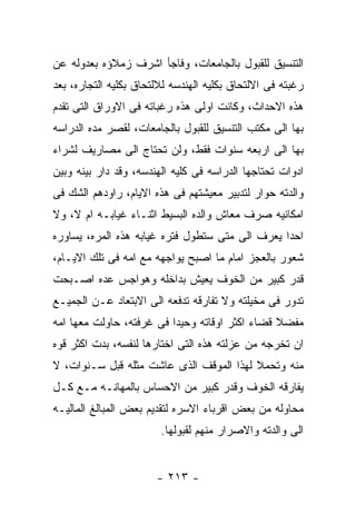 ‫ﺍﻟﺘﻨﺴﻴﻕ ﻟﻠﻘﺒﻭل ﺒﺎﻟﺠﺎﻤﻌﺎﺕ، ﻭﻓﺎﺠﺄ ﺍﺸﺭﻑ ﺯﻤﻼﺅﻩ ﺒﻌﺩﻭﻟﻪ ﻋﻥ‬
‫ﺭﻏﺒﺘﻪ ﻓﻰ ﺍﻻﻟﺘﺤﺎﻕ ﺒﻜﻠﻴﻪ ﺍﻟﻬﻨﺩﺴﻪ ﻟﻼﻟﺘﺤﺎﻕ ﺒﻜﻠﻴﻪ ﺍﻟﺘﺠﺎﺭﻩ، ﺒﻌﺩ‬
‫ﻫﺫﻩ ﺍﻻﺤﺩﺍﺙ، ﻭﻜﺎﻨﺕ ﺍﻭﻟﻰ ﻫﺫﻩ ﺭﻏﺒﺎﺘﻪ ﻓﻰ ﺍﻻﻭﺭﺍﻕ ﺍﻟﺘﻰ ﺘﻘﺩﻡ‬
‫ﺒﻬﺎ ﺍﻟﻰ ﻤﻜﺘﺏ ﺍﻟﺘﻨﺴﻴﻕ ﻟﻠﻘﺒﻭل ﺒﺎﻟﺠﺎﻤﻌﺎﺕ، ﻟﻘﺼﺭ ﻤﺩﻩ ﺍﻟﺩﺭﺍﺴﻪ‬
‫ﺒﻬﺎ ﺍﻟﻰ ﺍﺭﺒﻌﻪ ﺴﻨﻭﺍﺕ ﻓﻘﻁ، ﻭﻟﻥ ﺘﺤﺘﺎﺝ ﺍﻟﻰ ﻤﺼﺎﺭﻴﻑ ﻟﺸﺭﺍﺀ‬
‫ﺍﺩﻭﺍﺕ ﺘﺤﺘﺎﺠﻬﺎ ﺍﻟﺩﺭﺍﺴﻪ ﻓﻰ ﻜﻠﻴﻪ ﺍﻟﻬﻨﺩﺴﻪ، ﻭﻗﺩ ﺩﺍﺭ ﺒﻴﻨﻪ ﻭﺒﻴﻥ‬
‫ﻭﺍﻟﺩﺘﻪ ﺤﻭﺍﺭ ﻟﺘﺩﺒﻴﺭ ﻤﻌﻴﺸﺘﻬﻡ ﻓﻰ ﻫﺫﻩ ﺍﻻﻴﺎﻡ، ﺭﺍﻭﺩﻫﻡ ﺍﻟﺸﻙ ﻓﻰ‬
‫ﺍﻤﻜﺎﻨﻴﻪ ﺼﺭﻑ ﻤﻌﺎﺵ ﻭﺍﻟﺩﻩ ﺍﻟﺒﺴﻴﻁ ﺍﺜﻨـﺎﺀ ﻏﻴﺎﺒـﻪ ﺍﻡ ﻻ، ﻭﻻ‬
‫ﺍﺤﺩﺍ ﻴﻌﺭﻑ ﺍﻟﻰ ﻤﺘﻰ ﺴﺘﻁﻭل ﻓﺘﺭﻩ ﻏﻴﺎﺒﻪ ﻫﺫﻩ ﺍﻟﻤﺭﻩ، ﻴﺴﺎﻭﺭﻩ‬
‫ﺸﻌﻭﺭ ﺒﺎﻟﻌﺠﺯ ﺍﻤﺎﻡ ﻤﺎ ﺍﺼﺒﺢ ﻴﻭﺍﺠﻬﻪ ﻤﻊ ﺍﻤﻪ ﻓﻰ ﺘﻠﻙ ﺍﻻﻴـﺎﻡ،‬
‫ﻗﺩﺭ ﻜﺒﻴﺭ ﻤﻥ ﺍﻟﺨﻭﻑ ﻴﻌﻴﺵ ﺒﺩﺍﺨﻠﻪ ﻭﻫﻭﺍﺠﺱ ﻋﺩﻩ ﺍﺼـﺒﺤﺕ‬
‫ﺘﺩﻭﺭ ﻓﻰ ﻤﺨﻴﻠﺘﻪ ﻭﻻ ﺘﻔﺎﺭﻗﻪ ﺘﺩﻓﻌﻪ ﺍﻟﻰ ﺍﻻﺒﺘﻌﺎﺩ ﻋـﻥ ﺍﻟﺠﻤﻴـﻊ‬
‫ﻤﻔﻀﻼ ﻗﻀﺎﺀ ﺍﻜﺜﺭ ﺍﻭﻗﺎﺘﻪ ﻭﺤﻴﺩﺍ ﻓﻰ ﻏﺭﻓﺘﻪ، ﺤﺎﻭﻟﺕ ﻤﻌﻬﺎ ﺍﻤﻪ‬
‫ﺍﻥ ﺘﺨﺭﺠﻪ ﻤﻥ ﻋﺯﻟﺘﻪ ﻫﺫﻩ ﺍﻟﺘﻰ ﺍﺨﺘﺎﺭﻫﺎ ﻟﻨﻔﺴﻪ، ﺒﺩﺕ ﺍﻜﺜﺭ ﻗﻭﻩ‬
‫ﻤﻨﻪ ﻭﺘﺤﻤﻼ ﻟﻬﺫﺍ ﺍﻟﻤﻭﻗﻑ ﺍﻟﺫﻯ ﻋﺎﺸﺕ ﻤﺜﻠﻪ ﻗﺒل ﺴـﻨﻭﺍﺕ، ﻻ‬
‫ﻴﻔﺎﺭﻗﻪ ﺍﻟﺨﻭﻑ ﻭﻗﺩﺭ ﻜﺒﻴﺭ ﻤﻥ ﺍﻻﺤﺴﺎﺱ ﺒﺎﻟﻤﻬﺎﻨـﻪ ﻤـﻊ ﻜـل‬
‫ﻤﺤﺎﻭﻟﻪ ﻤﻥ ﺒﻌﺽ ﺍﻗﺭﺒﺎﺀ ﺍﻻﺴﺭﻩ ﻟﺘﻘﺩﻴﻡ ﺒﻌﺽ ﺍﻟﻤﺒﺎﻟﻎ ﺍﻟﻤﺎﻟﻴـﻪ‬
                        ‫ﺍﻟﻰ ﻭﺍﻟﺩﺘﻪ ﻭﺍﻻﺼﺭﺍﺭ ﻤﻨﻬﻡ ﻟﻘﺒﻭﻟﻬﺎ.‬


                       ‫- ٣١٢ -‬
 