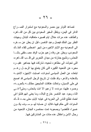 ‫- ٦٢ -‬
‫ﺘﺼﺎﻋﺩ ﺍﻟﺘﻭﺘﺭ ﺒﻴﻥ ﻤﺼﺭ ﻭﺍﻟﺴﻌﻭﺩﻴﻪ ﻤﻊ ﺍﺴﺘﻤﺭﺍﺭ ﺍﻟﺼـﺭﺍﻉ‬
‫ﺍﻟﺩﺍﺌﺭ ﻓﻰ ﺍﻟﻴﻤﻥ، ﻭﻴﺘﻨﻘل ﺍﻟﺴﻔﻴﺭ ﺍﻟﺴﻌﻭﺩﻯ ﺒﻴﻥ ﻜل ﻤﻥ ﺍﻟﻘـﺎﻫﺭﻩ‬
‫ﻭﺍﻟﻁﺎﺌﻑ ﻋﺩﻩ ﻤﺭﺍﺕ ﺨﻼل ﺍﻴﺎﻡ ﻗﺼﻴﺭﻩ ﻤﺘﻌﺎﻗﺒﻪ، ﻟﺘﺒﺎﺩل ﻭﺠﻬﺎﺕ‬
‫ﺍﻟﻨﻅﺭ ﺒﻴﻥ ﺍﻟﻤﻠﻙ ﻓﻴﺼل ﻭﻋﺒﺩ ﺍﻟﻨﺎﺼﺭ، ﻗﺒل ﺍﻥ ﻴﻌﻠﻥ ﻋﻥ ﺴـﻔﺭﻩ‬
‫ﺍﻟﻰ ﺍﻟﺴﻌﻭﺩﻴﻪ ﻤﻊ ﺍﻻﻴﺎﻡ ﺍﻻﺨﻴﺭﻩ ﻤﻥ ﺸﻬﺭ ﺍﻏﺴﻁﺱ ﻟﻠﻘﺎﺀ ﺍﻟﻤﻠـﻙ‬
‫ﺍﻟﺴﻌﻭﺩﻯ، ﻭﻴﻌﻠﻥ ﻋﻥ ﻭﻓﺎﻩ ﺯﻋﻴﻡ ﺤﺯﺏ ﺍﻟﻭﻓﺩ ﻤﺼـﻁﻔﻰ ﺒﺎﺸـﺎ‬
‫ﺍﻟﻨﺤﺎﺱ، ﻭﺘﺸﻴﻊ ﺠﻨﺎﺯﺘﻪ ﻤﻥ ﻤﻴﺩﺍﻥ ﺍﻟﺘﺤﺭﻴﺭ ﻓﻰ ﻗﻠـﺏ ﺍﻟﻘـﺎﻫﺭﻩ،‬
‫ﺍﻟﺘﻰ ﺘﺤﻭﻟﺕ ﺍﻟﻰ ﻤﻅﺎﻫﺭﻩ ﺸﻌﺒﻴﻪ، ﺸﺎﺭﻜﺕ ﻓﻴﻬﺎ ﺠﻤﺎﻫﻴﺭ ﻏﻔﻴـﺭﻩ‬
‫ﻤﻌﺒﺭﻩ ﻋﻥ ﺍﻟﺸﻌﺒﻴﻪ ﺍﻟﻜﺒﻴﺭﻩ ﺍﻟﺘﻰ ﻜﺎﻥ ﻴﺘﻤﺘﻊ ﺒﻬﺎ ﺍﻟﺭﺠـل ﺭﻏـﻡ‬
‫ﺍﺒﺘﻌﺎﺩﻩ ﻋﻥ ﺍﻟﻌﻤل ﺍﻟﺴﻴﺎﺴﻰ ﻟﺴﻨﻭﺍﺕ، ﺍﺼﺎﺒﺕ ﺍﻻﺠﻬﺯﻩ ﺍﻻﻤﻨﻴـﻪ‬
‫ﺒﺎﻟﺩﻫﺸﻪ ﻭﺍﻟﺫﻋﺭ، ﻭﻗﺩ ﻅﻨﺕ ﺍﻥ ﺘﺎﺭﻴﺦ ﺍﻟﺭﺠل ﺍﻟﺴﻴﺎﺴﻰ ﻗﺩ ﺍﺼﺒﺢ‬
‫ﻓﻰ ﻁﻰ ﺍﻟﻨﺴﻴﺎﻥ، ﻭﺘﻌﺎﻟﺕ ﻫﺘﺎﻓﺎﺕ ﺍﻟﻤﺸﻴﻌﻴﻥ ﻤﻁﺎﻟﺒـﻪ ﺒﺎﻟﺤﺭﻴـﻪ،‬
‫ﻭﺤﺴﺭﻩ ﻋﻠﻴﻬﺎ، ﻤﺭﺩﺩﻩ، ﻻ ﺯﻋﻴﻡ ﺍﻻ ﺍﻨﺕ ﻴﺎﻨﺤﺎﺱ، ﻭﻤﺘﻰ؟ ﻓـﻰ‬
‫ﺍﺜﻨﺎﺀ ﻭﺠﻭﺩ ﻋﺒﺩ ﺍﻟﻨﺎﺼﺭ ﺨﺎﺭﺝ ﺍﻟﺒﻼﺩ، ﻭﻤﺎ ﻴﻌﻨﻰ ﺍﻨﻬﻡ ﻓﺸﻠﻭﺍ ﻓﻰ‬
‫ﺍﺨﻤﺎﺩ ﺘﻁﻠﻊ ﺍﻟﻨﺎﺱ ﺍﻟﻰ ﺍﻟﺤﺭﻴﻪ ﻓﻰ ﻏﻴﺎﺒﻪ ﻻﻴﺎﻡ، ﺤﺘﻰ ﺒﻌـﺩ ﺘﻠـﻙ‬
‫ﺍﻟﺴﻨﻭﺍﺕ ﺍﻟﺘﻰ ﺤﻜﻡ ﻓﻴﻬﺎ، ﻓﻼﺒﺩ ﺍﻥ ﺤﺴﺎﺒﻪ ﻟﻬـﻡ ﺴـﻭﻑ ﻴﻜـﻭﻥ‬
‫ﻋﺴﻴﺭﺍ، ﻓﺄﻨﻘﻀﻭﺍ ﻭﺒﺼﻌﻭﺒﻪ ﺘﻤﺕ ﻤﺤﺎﺼﺭﻩ ﺍﻟﺠﻨﺎﺯﻩ ﺍﻟﺸﻌﺒﻴﻪ ﻤﻥ‬
          ‫ﺭﺠﺎل ﺍﻻﻤﻥ ﻭﺍﻋﺘﻘﺎل ﻋﺩﻩ ﻤﺌﺎﺕ ﻤﻥ ﺍﻟﻤﺸﺎﺭﻜﻴﻥ ﻓﻴﻬﺎ.‬

                       ‫- ٤١٢ -‬
 