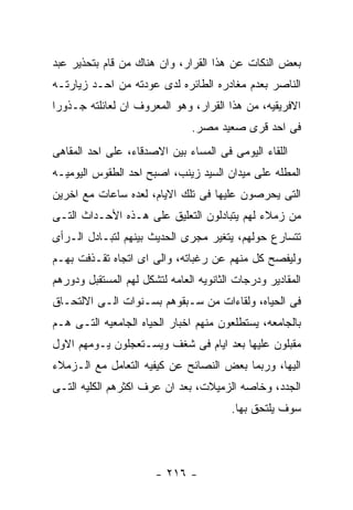 ‫ﺒﻌﺽ ﺍﻟﻨﻜﺎﺕ ﻋﻥ ﻫﺫﺍ ﺍﻟﻘﺭﺍﺭ، ﻭﺍﻥ ﻫﻨﺎﻙ ﻤﻥ ﻗﺎﻡ ﺒﺘﺤﺫﻴﺭ ﻋﺒﺩ‬
‫ﺍﻟﻨﺎﺼﺭ ﺒﻌﺩﻡ ﻤﻐﺎﺩﺭﻩ ﺍﻟﻁﺎﺌﺭﻩ ﻟﺩﻯ ﻋﻭﺩﺘﻪ ﻤﻥ ﺍﺤـﺩ ﺯﻴﺎﺭﺘـﻪ‬
‫ﺍﻻﻓﺭﻴﻘﻴﻪ، ﻤﻥ ﻫﺫﺍ ﺍﻟﻘﺭﺍﺭ، ﻭﻫﻭ ﺍﻟﻤﻌﺭﻭﻑ ﺍﻥ ﻟﻌﺎﺌﻠﺘﻪ ﺠـﺫﻭﺭﺍ‬
                               ‫ﻓﻰ ﺍﺤﺩ ﻗﺭﻯ ﺼﻌﻴﺩ ﻤﺼﺭ.‬
‫ﺍﻟﻠﻘﺎﺀ ﺍﻟﻴﻭﻤﻰ ﻓﻰ ﺍﻟﻤﺴﺎﺀ ﺒﻴﻥ ﺍﻻﺼﺩﻗﺎﺀ، ﻋﻠﻰ ﺍﺤﺩ ﺍﻟﻤﻘﺎﻫﻰ‬
‫ﺍﻟﻤﻁﻠﻪ ﻋﻠﻰ ﻤﻴﺩﺍﻥ ﺍﻟﺴﻴﺩ ﺯﻴﻨﺏ، ﺍﺼﺒﺢ ﺍﺤﺩ ﺍﻟﻁﻘﻭﺱ ﺍﻟﻴﻭﻤﻴـﻪ‬
‫ﺍﻟﺘﻰ ﻴﺤﺭﺼﻭﻥ ﻋﻠﻴﻬﺎ ﻓﻰ ﺘﻠﻙ ﺍﻻﻴﺎﻡ، ﻟﻌﺩﻩ ﺴﺎﻋﺎﺕ ﻤﻊ ﺍﺨﺭﻴﻥ‬
‫ﻤﻥ ﺯﻤﻼﺀ ﻟﻬﻡ ﻴﺘﺒﺎﺩﻟﻭﻥ ﺍﻟﺘﻌﻠﻴﻕ ﻋﻠﻰ ﻫـﺫﻩ ﺍﻷﺤـﺩﺍﺙ ﺍﻟﺘـﻰ‬
‫ﺘﺘﺴﺎﺭﻉ ﺤﻭﻟﻬﻡ، ﻴﺘﻐﻴﺭ ﻤﺠﺭﻯ ﺍﻟﺤﺩﻴﺙ ﺒﻴﻨﻬﻡ ﻟﺘﺒـﺎﺩل ﺍﻟـﺭﺃﻯ‬
‫ﻭﻟﻴﻔﺼﺢ ﻜل ﻤﻨﻬﻡ ﻋﻥ ﺭﻏﺒﺎﺘﻪ، ﻭﺍﻟﻰ ﺍﻯ ﺍﺘﺠﺎﻩ ﺘﻘـﺫﻓﺕ ﺒﻬـﻡ‬
‫ﺍﻟﻤﻘﺎﺩﻴﺭ ﻭﺩﺭﺠﺎﺕ ﺍﻟﺜﺎﻨﻭﻴﻪ ﺍﻟﻌﺎﻤﻪ ﻟﺘﺸﻜل ﻟﻬﻡ ﺍﻟﻤﺴﺘﻘﺒل ﻭﺩﻭﺭﻫﻡ‬
‫ﻓﻰ ﺍﻟﺤﻴﺎﻩ، ﻭﻟﻘﺎﺀﺍﺕ ﻤﻥ ﺴـﺒﻘﻭﻫﻡ ﺒﺴـﻨﻭﺍﺕ ﺍﻟـﻰ ﺍﻻﻟﺘﺤـﺎﻕ‬
‫ﺒﺎﻟﺠﺎﻤﻌﻪ، ﻴﺴﺘﻁﻠﻌﻭﻥ ﻤﻨﻬﻡ ﺍﺨﺒﺎﺭ ﺍﻟﺤﻴﺎﻩ ﺍﻟﺠﺎﻤﻌﻴﻪ ﺍﻟﺘـﻰ ﻫـﻡ‬
‫ﻤﻘﺒﻠﻭﻥ ﻋﻠﻴﻬﺎ ﺒﻌﺩ ﺍﻴﺎﻡ ﻓﻰ ﺸﻐﻑ ﻭﻴﺴـﺘﻌﺠﻠﻭﻥ ﻴـﻭﻤﻬﻡ ﺍﻻﻭل‬
‫ﺍﻟﻴﻬﺎ، ﻭﺭﺒﻤﺎ ﺒﻌﺽ ﺍﻟﻨﺼﺎﺌﺢ ﻋﻥ ﻜﻴﻔﻴﻪ ﺍﻟﺘﻌﺎﻤل ﻤﻊ ﺍﻟـﺯﻤﻼﺀ‬
‫ﺍﻟﺠﺩﺩ، ﻭﺨﺎﺼﻪ ﺍﻟﺯﻤﻴﻼﺕ، ﺒﻌﺩ ﺍﻥ ﻋﺭﻑ ﺍﻜﺜﺭﻫﻡ ﺍﻟﻜﻠﻴﻪ ﺍﻟﺘـﻰ‬
                                         ‫ﺴﻭﻑ ﻴﻠﺘﺤﻕ ﺒﻬﺎ.‬




                       ‫- ٦١٢ -‬
 