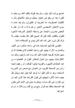 ‫ﺍﺼﺒﺢ ﻴﺭﺍﻭﺩﻩ ﻟﻴل ﻨﻬﺎﺭ، ﻭﻟﻡ ﻴﻌﺩ ﻗﺒﻭﻟﻪ ﺒﻜﻠﻴﻪ ﺍﻟﻌﻠـﻭﻡ ﻴﻌﻨﻴـﻪ‬
‫ﻜﺜﻴﺭﺍ، ﺒﻌﺩ ﺍﻥ ﻭﻓﻕ ﻓﻰ ﺍﺠﺘﻴﺎﺯ ﻤﻌﻅﻡ ﻤﺭﺍﺤل ﺍﻻﻟﺘﺤﺎﻕ ﺒﺄﺤـﺩ‬
‫ﺍﻟﻜﻠﻴﺎﺕ ﺍﻟﻌﺴﻜﺭﻴﻪ، ﺍﻤﺎ ﺍﻟﺤﺭﺒﻴﻪ ﺍﻭ ﺍﻟﻁﻴﺭﺍﻥ، ﻭﻟﻡ ﻴﻌﺩ ﺍﻤﺎﻤـﻪ‬
‫ﺴﻭﻯ ﺍﻻﺨﺘﺒﺎﺭ ﺍﻟﺸﺨﺼﻰ ﺍﻻﺨﻴﺭ، ﺭﻏﻡ ﻤﺎ ﻗـﺩ ﺍﺸـﺎﺭ ﻋﻠﻴـﻪ‬
‫ﺍﻟﺒﻌﺽ ﺒﻀﺭﻭﺭﻩ ﺍﻟﺒﺤﺙ ﻋﻥ ﻭﺍﺴﻁﻪ ﻷﺠﺘﻴﺎﺯ ﺍﻟﻤﺭﺤﻠﻪ ﺍﻻﺨﻴﺭﻩ‬
‫ﻟﻠﻘﺒﻭل ﺒﺎﻟﻜﻠﻴﻪ، ﻟﻜﻨﻪ ﻜﺎﻥ ﻗﺩ ﺍﺼﺒﺢ ﺍﻜﺜﺭ ﺜﻘﻪ ﺒﻨﻔﺴﻪ، ﻤﻔﻀـﻼ‬
   ‫ﺘﺭﻙ ﻜل ﺸﻰﺀ ﻋﻠﻰ ﺍﷲ، ﻜﻤﺎ ﻜﺎﻥ ﻴﺼﺭﺡ ﻷﺼﺩﻗﺎﺌﻪ ﺩﺍﺌﻤﺎ.‬
‫ﺘﻨﻘﻀﻰ ﻟﻘﺎﺀﺍﺘﻬﻡ ﺍﻟﻤﺴﺎﺌﻴﻪ ﻫﺫﻩ ﻓﻰ ﺴﺎﻋﻪ ﻤﺘﺄﺨﺭﻩ ﻤﻥ ﺍﻟﻠﻴل،‬
‫ﻭﺘﺘﻀﺎﺭﺏ ﺍﻻﺭﺍﺀ ﺒﻴﻨﻬﻡ ﻋﻠﻰ ﻨﻭﻋﻴﻪ ﺍﻟﻁﻌﺎﻡ ﺍﻟﺫﻯ ﻴﻔﻀﻠﻪ ﻜـل‬
‫ﻤﻨﻬﻡ ﺘﻨﺎﻭﻟﻪ ﻜﻭﺠﺒﻪ ﻟﻠﻌﺸﺎﺀ ﻗﺒل ﺍﻟﻌـﻭﺩﻩ ﻟﻤﻨـﺎﺯﻟﻬﻡ، ﻭﺘﺘﻌـﺩﺩ‬
‫ﺍﻻﻗﺘﺭﺍﺤﺎﺕ ﺒﻴﻨﻬﻡ، ﻤﻥ ﺘﻨﺎﻭل ﻟﺸﻁﺎﺌﺭ ﺍﻟﻔﻭل ﺍﻭ ﺍﻟﻁﻌﻤﻴﻪ ﻤـﻥ‬
‫ﺍﺤﺩ ﺍﻟﻤﻁﺎﻋﻡ ﺍﻟﺸﻬﻴﺭﻩ ﻭﺍﻟﻘﺭﻴﺒﻪ ﺘﻭﻓﻴﺭﺍ ﻟﻠﻭﻗﺕ، ﺃﻭ ﺭﻏﻴﻑ ﻟﺤﻤﻪ‬
‫ﺭﺃﺱ ﻤﻥ ﺍﻟﻤﺴﻤﻁ ﺍﻟﻘﺭﻴﺏ ﻤﻥ ﺍﻟﻤﻴﺩﺍﻥ ﻤﻊ ﺼﺤﻥ ﻤﻥ ﺍﻟﺸﻭﺭﺒﻪ‬
‫ﺍﻟﺴﺎﺨﻨﻪ، ﻭﻫﻭ ﻤﺎ ﻜﺎﻥ ﻜﺜﻴﺭﺍ ﻤﺎ ﻴﺩﻋﻭ ﺍﻟﻴﻪ ﻨﺒﻴل ﻋﻴﺎﺩ ﻭﻴﺒﺫل ﻜل‬
‫ﺠﻬﺩﻩ ﺩﺍﺌﻤﺎ ﻷﺜﺎﺭﻩ ﺸﻬﻴﺘﻬﻡ ﺍﻟﻰ ﻗﺒﻭل ﺍﻗﺘﺭﺍﺤﻪ ﻫﺫﺍ ﺍﻟﺫﻯ ﻻﻴﻤـل‬
‫ﻤﻥ ﺘﻜﺭﺍﺭﻩ ﻓﻰ ﻜل ﻤﺴﺎﺀ، ﻭﻴﺤﻠﻡ ﺒﻪ ﺤﺘﻰ ﻓﻰ ﺍﻻﻴﺎﻡ ﺍﻟﺘﻰ ﻴﻜﻭﻥ‬
‫ﻓﻴﻪ ﺍﻟﻤﺴﻤﻁ ﻤﻐﻠﻘﺎ ﺒﻌﺩ ﻗﺭﺍﺭ ﻤﻨﻊ ﺒﻴـﻊ ﺍﻟﻠﺤـﻭﻡ ﺜﻼﺜـﻪ ﺍﻴـﺎﻡ‬
                                                ‫ﺍﺴﺒﻭﻋﻴﺎ.‬


                       ‫- ٨١٢ -‬
 